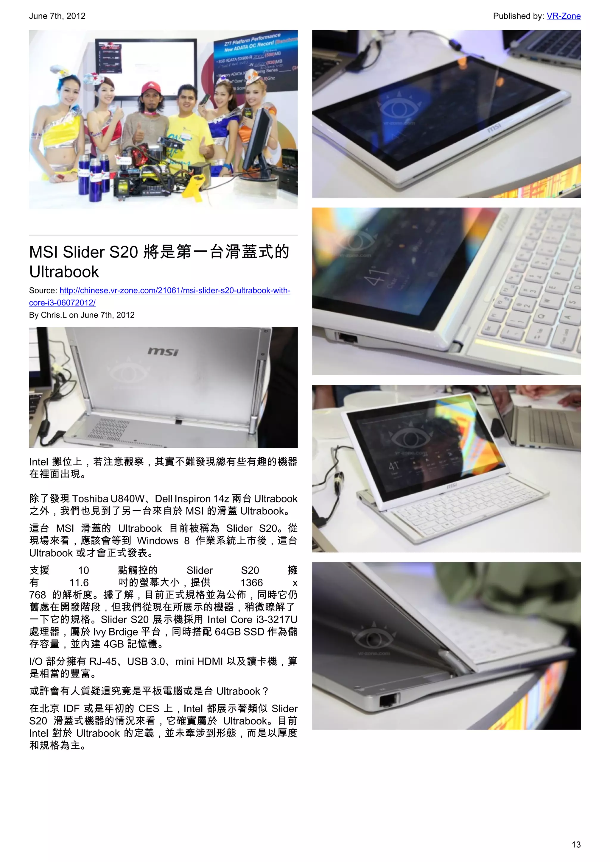 June 7th, 2012                                                            Published by: VR-Zone




MSI Slider S20 將是第一台滑蓋式的
Ultrabook
Source: http://chinese.vr-zone.com/21061/msi-slider-s20-ultrabook-with-
core-i3-06072012/
By Chris.L on June 7th, 2012




Intel 攤位上，若注意觀察，其實不難發現總有些有趣的機器
在裡面出現。

除了發現 Toshiba U840W、Dell Inspiron 14z 兩台 Ultrabook
之外，我們也見到了另一台來自於 MSI 的滑蓋 Ultrabook。
這台 MSI 滑蓋的 Ultrabook 目前被稱為 Slider S20。從
現場來看，應該會等到 Windows 8 作業系統上市後，這台
Ultrabook 或才會正式發表。
支援      10   點觸控的     Slider    S20      擁
有     11.6   吋的螢幕大小，提供         1366       x
768 的解析度。據了解，目前正式規格並為公佈，同時它仍
舊處在開發階段，但我們從現在所展示的機器，稍微瞭解了
一下它的規格。Slider S20 展示機採用 Intel Core i3-3217U
處理器，屬於 Ivy Brdige 平台，同時搭配 64GB SSD 作為儲
存容量，並內建 4GB 記憶體。
I/O 部分擁有 RJ-45、USB 3.0、mini HDMI 以及讀卡機，算
是相當的豐富。
或許會有人質疑這究竟是平板電腦或是台 Ultrabook？
在北京 IDF 或是年初的 CES 上，Intel 都展示著類似 Slider
S20 滑蓋式機器的情況來看，它確實屬於 Ultrabook。目前
Intel 對於 Ultrabook 的定義，並未牽涉到形態，而是以厚度
和規格為主。




                                                                                            13
 