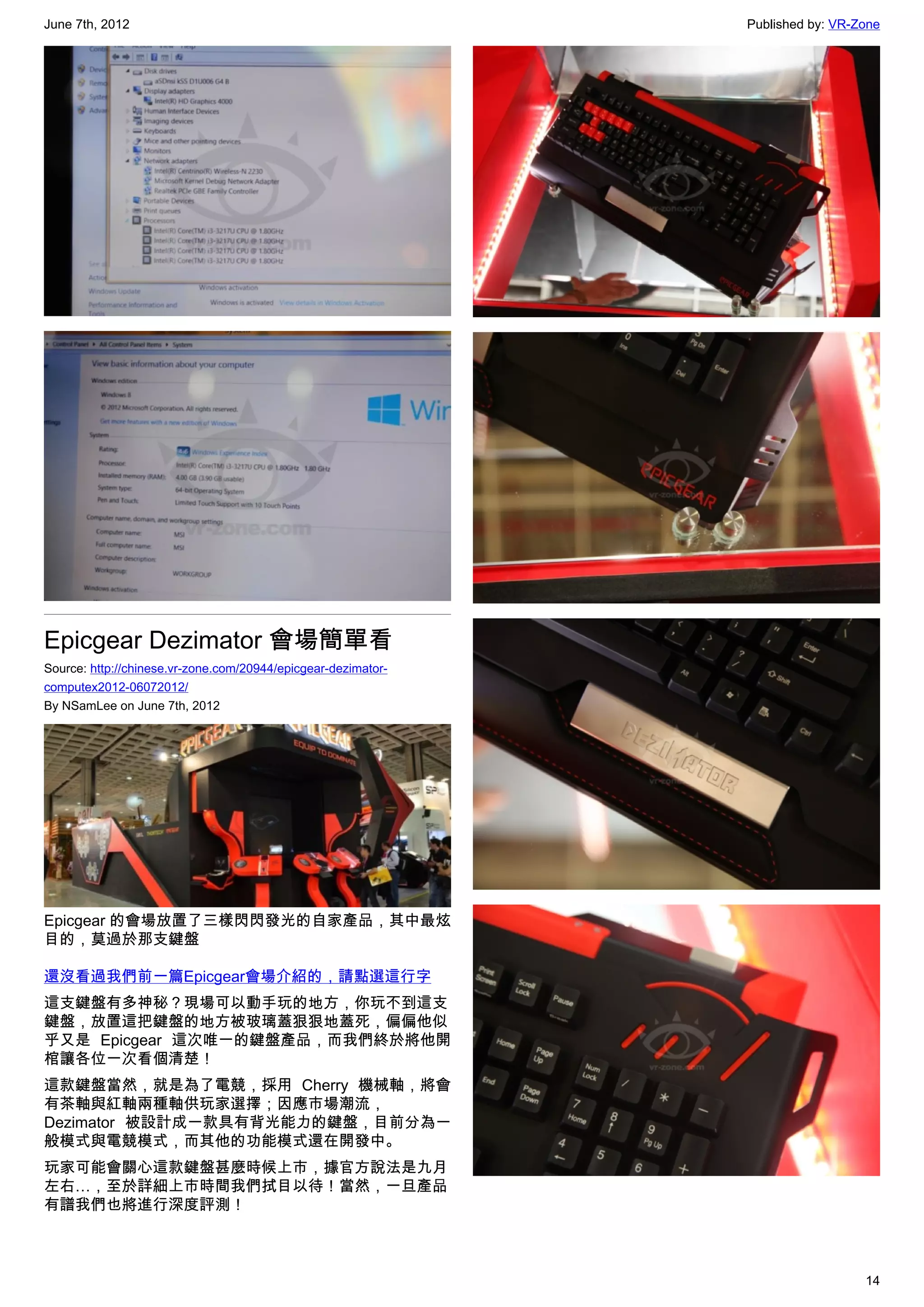 June 7th, 2012                                                 Published by: VR-Zone




Epicgear Dezimator 會場簡單看
Source: http://chinese.vr-zone.com/20944/epicgear-dezimator-
computex2012-06072012/
By NSamLee on June 7th, 2012




Epicgear 的會場放置了三樣閃閃發光的自家產品，其中最炫
目的，莫過於那支鍵盤

還沒看過我們前一篇Epicgear會場介紹的，請點選這行字
這支鍵盤有多神秘？現場可以動手玩的地方，你玩不到這支
鍵盤，放置這把鍵盤的地方被玻璃蓋狠狠地蓋死，偏偏他似
乎又是 Epicgear 這次唯一的鍵盤產品，而我們終於將他開
棺讓各位一次看個清楚！
這款鍵盤當然，就是為了電競，採用 Cherry 機械軸，將會
有茶軸與紅軸兩種軸供玩家選擇；因應市場潮流，
Dezimator 被設計成一款具有背光能力的鍵盤，目前分為一
般模式與電競模式，而其他的功能模式還在開發中。
玩家可能會關心這款鍵盤甚麼時候上市，據官方說法是九月
左右…，至於詳細上市時間我們拭目以待！當然，一旦產品
有譜我們也將進行深度評測！



                                                                                 14
 