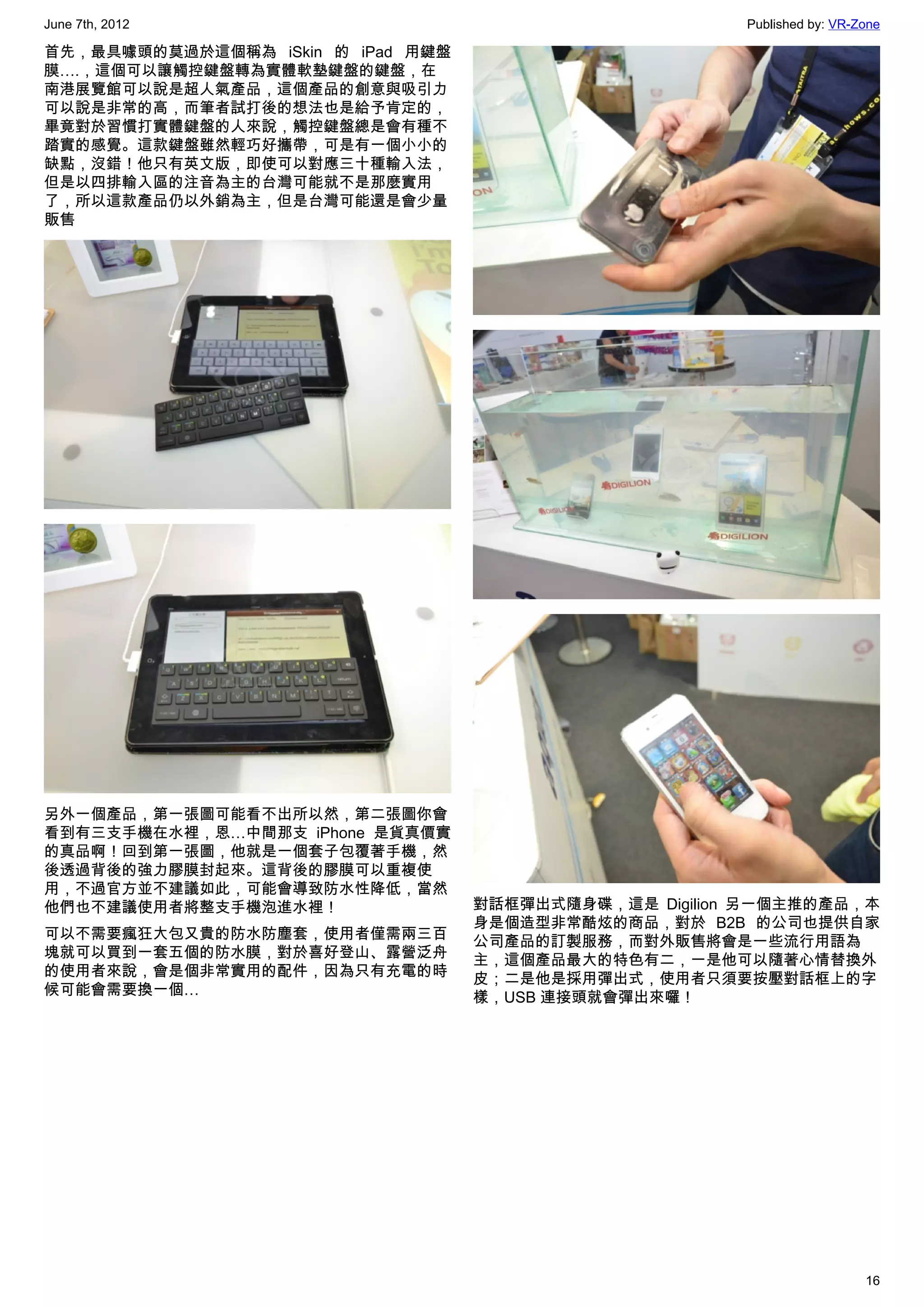 June 7th, 2012                                          Published by: VR-Zone

首先，最具噱頭的莫過於這個稱為 iSkin 的 iPad 用鍵盤
膜….，這個可以讓觸控鍵盤轉為實體軟墊鍵盤的鍵盤，在
南港展覽館可以說是超人氣產品，這個產品的創意與吸引力
可以說是非常的高，而筆者試打後的想法也是給予肯定的，
畢竟對於習慣打實體鍵盤的人來說，觸控鍵盤總是會有種不
踏實的感覺。這款鍵盤雖然輕巧好攜帶，可是有一個小小的
缺點，沒錯！他只有英文版，即使可以對應三十種輸入法，
但是以四排輸入區的注音為主的台灣可能就不是那麼實用
了，所以這款產品仍以外銷為主，但是台灣可能還是會少量
販售




另外一個產品，第一張圖可能看不出所以然，第二張圖你會
看到有三支手機在水裡，恩…中間那支 iPhone 是貨真價實
的真品啊！回到第一張圖，他就是一個套子包覆著手機，然
後透過背後的強力膠膜封起來。這背後的膠膜可以重複使
用，不過官方並不建議如此，可能會導致防水性降低，當然
他們也不建議使用者將整支手機泡進水裡！                對話框彈出式隨身碟，這是 Digilion 另一個主推的產品，本
                                   身是個造型非常酷炫的商品，對於 B2B 的公司也提供自家
可以不需要瘋狂大包又貴的防水防塵套，使用者僅需兩三百         公司產品的訂製服務，而對外販售將會是一些流行用語為
塊就可以買到一套五個的防水膜，對於喜好登山、露營泛舟         主，這個產品最大的特色有二，一是他可以隨著心情替換外
的使用者來說，會是個非常實用的配件，因為只有充電的時         皮；二是他是採用彈出式，使用者只須要按壓對話框上的字
候可能會需要換一個…                         樣，USB 連接頭就會彈出來囉！




                                                                          16
 