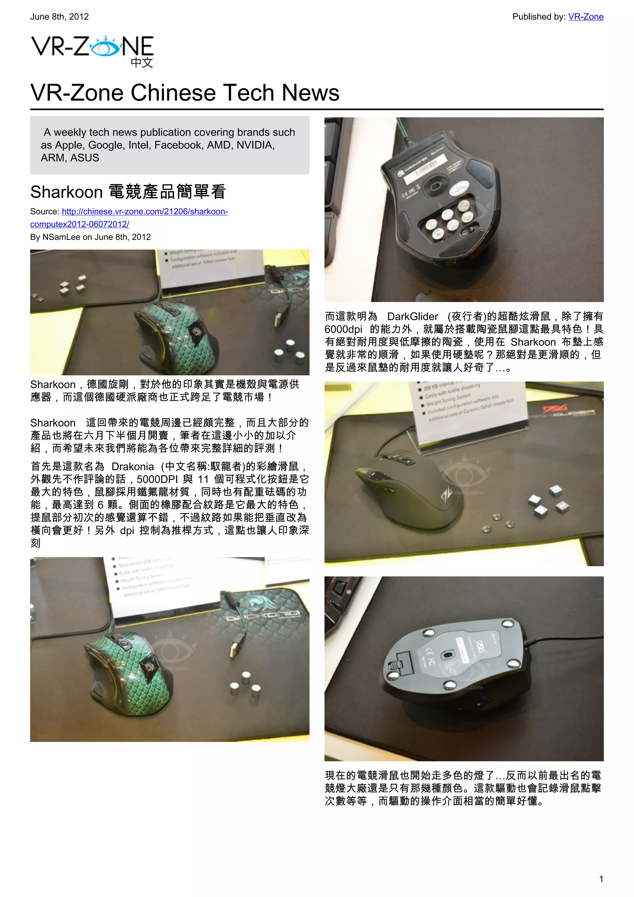 June 8th, 2012                                                                 Published by: VR-Zone




VR-Zone Chinese Tech News
   A weekly tech news publication covering brands such
  as Apple, Google, Intel, Facebook, AMD, NVIDIA,
  ARM, ASUS


Sharkoon 電競產品簡單看
Source: http://chinese.vr-zone.com/21206/sharkoon-
computex2012-06072012/
By NSamLee on June 8th, 2012




                                                         而這款明為 DarkGlider (夜行者)的超酷炫滑鼠，除了擁有
                                                         6000dpi 的能力外，就屬於搭載陶瓷鼠腳這點最具特色！具
                                                         有絕對耐用度與低摩擦的陶瓷，使用在 Sharkoon 布墊上感
                                                         覺就非常的順滑，如果使用硬墊呢？那絕對是更滑順的，但
                                                         是反過來鼠墊的耐用度就讓人好奇了…。
Sharkoon，德國旋剛，對於他的印象其實是機殼與電源供
應器，而這個德國硬派廠商也正式跨足了電競市場！

Sharkoon 這回帶來的電競周邊已經頗完整，而且大部分的
產品也將在六月下半個月開賣，筆者在這邊小小的加以介
紹，而希望未來我們將能為各位帶來完整詳細的評測！
首先是這款名為 Drakonia (中文名稱:馭龍者)的彩繪滑鼠，
外觀先不作評論的話，5000DPI 與 11 個可程式化按鈕是它
最大的特色，鼠腳採用鐵氟龍材質，同時也有配重砝碼的功
能，最高達到 6 顆。側面的橡膠配合紋路是它最大的特色，
提鼠部分初次的感覺還算不錯，不過紋路如果能把垂直改為
橫向會更好！另外 dpi 控制為推桿方式，這點也讓人印象深
刻




                                                         現在的電競滑鼠也開始走多色的燈了…反而以前最出名的電
                                                         競燈大廠還是只有那幾種顏色。這款驅動也會記錄滑鼠點擊
                                                         次數等等，而驅動的操作介面相當的簡單好懂。




                                                                                                  1
 