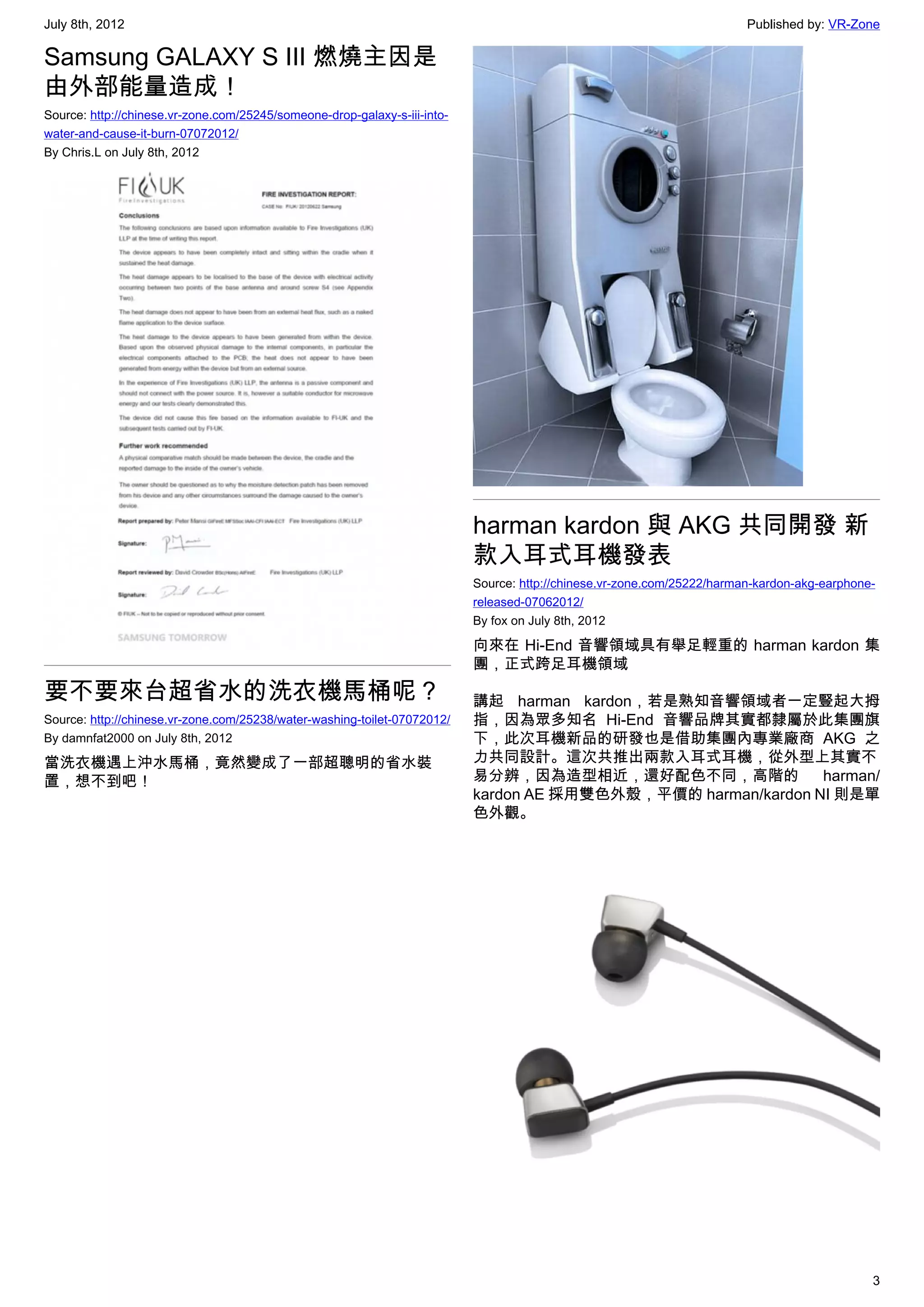 July 8th, 2012                                                                                                           Published by: VR-Zone

Samsung GALAXY S III 燃燒主因是
由外部能量造成！
Source: http://chinese.vr-zone.com/25245/someone-drop-galaxy-s-iii-into-
water-and-cause-it-burn-07072012/
By Chris.L on July 8th, 2012




                                                                           harman kardon 與 AKG 共同開發 新
                                                                           款入耳式耳機發表
                                                                           Source: http://chinese.vr-zone.com/25222/harman-kardon-akg-earphone-
                                                                           released-07062012/
                                                                           By fox on July 8th, 2012

                                                                           向來在 Hi-End 音響領域具有舉足輕重的 harman kardon 集
                                                                           團，正式跨足耳機領域
要不要來台超省水的洗衣機馬桶呢？                                                           講起 harman kardon，若是熟知音響領域者一定豎起大拇
Source: http://chinese.vr-zone.com/25238/water-washing-toilet-07072012/    指，因為眾多知名 Hi-End 音響品牌其實都隸屬於此集團旗
By damnfat2000 on July 8th, 2012                                           下，此次耳機新品的研發也是借助集團內專業廠商 AKG 之
當洗衣機遇上沖水馬桶，竟然變成了一部超聰明的省水裝                                                  力共同設計。這次共推出兩款入耳式耳機，從外型上其實不
置，想不到吧！                                                                    易分辨，因為造型相近，還好配色不同，高階的               harman/
                                                                           kardon AE 採用雙色外殼，平價的 harman/kardon NI 則是單
                                                                           色外觀。




                                                                                                                                              3
 