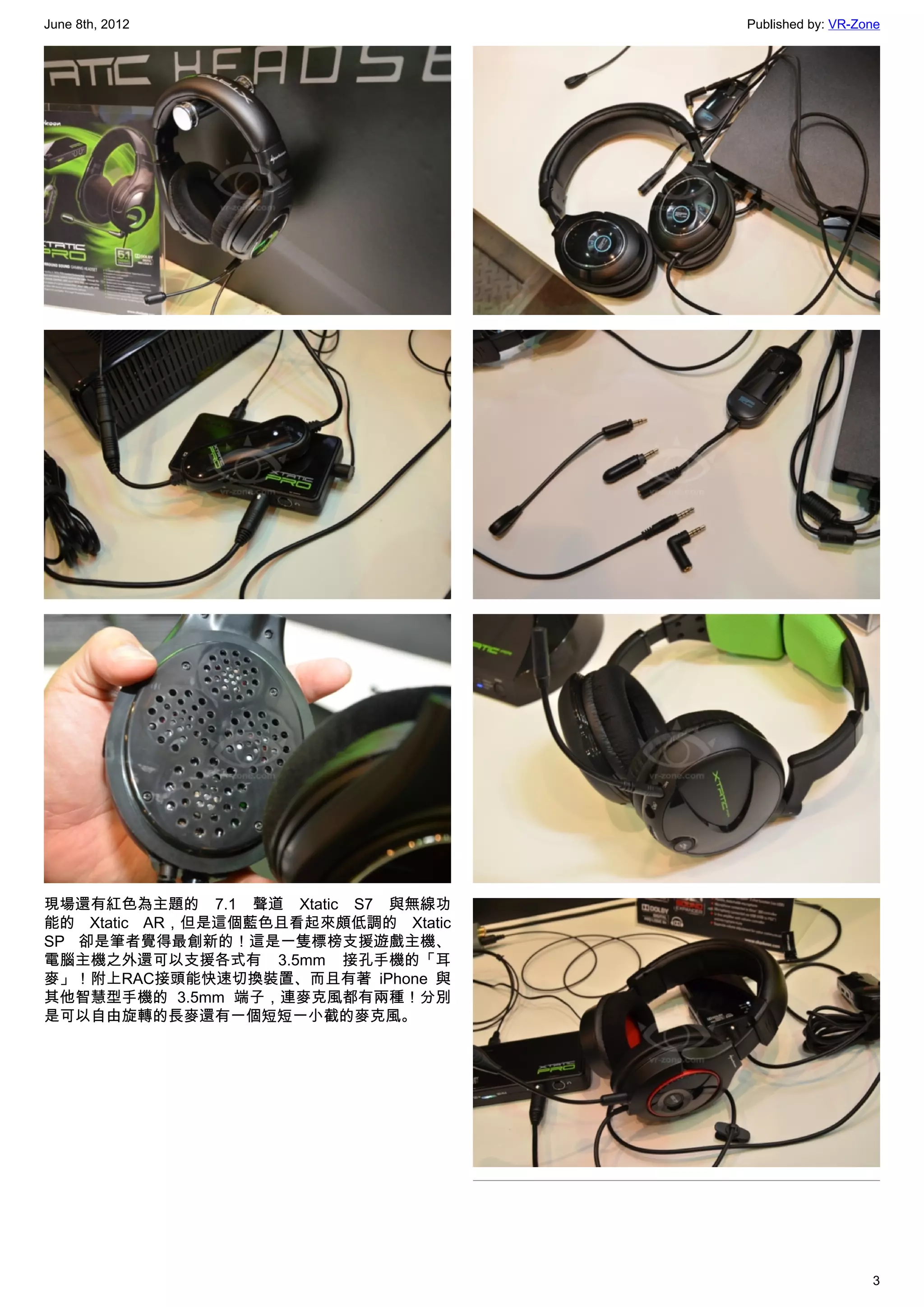 June 8th, 2012                       Published by: VR-Zone




現場還有紅色為主題的 7.1 聲道 Xtatic S7 與無線功
能的 Xtatic AR，但是這個藍色且看起來頗低調的 Xtatic
SP 卻是筆者覺得最創新的！這是一隻標榜支援遊戲主機、
電腦主機之外還可以支援各式有 3.5mm 接孔手機的「耳
麥」！附上RAC接頭能快速切換裝置、而且有著 iPhone 與
其他智慧型手機的 3.5mm 端子，連麥克風都有兩種！分別
是可以自由旋轉的長麥還有一個短短一小截的麥克風。




                                                        3
 