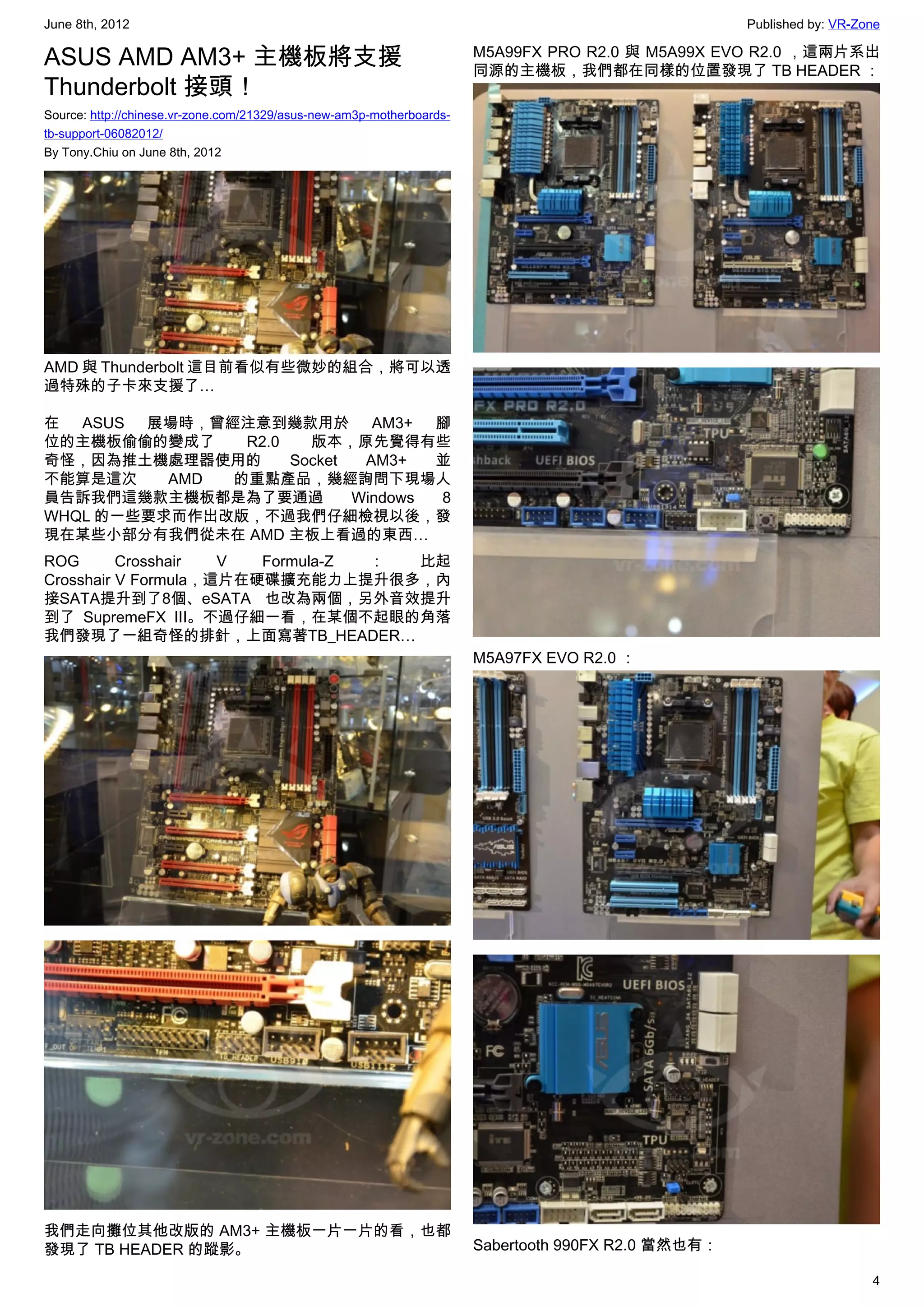 June 8th, 2012                                                                                       Published by: VR-Zone

ASUS AMD AM3+ 主機板將支援                                                   M5A99FX PRO R2.0 與 M5A99X EVO R2.0 ，這兩片系出
                                                                       同源的主機板，我們都在同樣的位置發現了 TB HEADER ：
Thunderbolt 接頭！
Source: http://chinese.vr-zone.com/21329/asus-new-am3p-motherboards-
tb-support-06082012/
By Tony.Chiu on June 8th, 2012




AMD 與 Thunderbolt 這目前看似有些微妙的組合，將可以透
過特殊的子卡來支援了…

在 ASUS 展場時，曾經注意到幾款用於 AM3+ 腳
位的主機板偷偷的變成了    R2.0   版本，原先覺得有些
奇怪，因為推土機處理器使用的      Socket  AM3+   並
不能算是這次    AMD 的重點產品，幾經詢問下現場人
員告訴我們這幾款主機板都是為了要通過         Windows 8
WHQL 的一些要求而作出改版，不過我們仔細檢視以後，發
現在某些小部分有我們從未在 AMD 主板上看過的東西…
ROG       Crosshair  V  Formula-Z ： 比起
Crosshair V Formula，這片在硬碟擴充能力上提升很多，內
接SATA提升到了8個、eSATA 也改為兩個，另外音效提升
到了 SupremeFX III。不過仔細一看，在某個不起眼的角落
我們發現了一組奇怪的排針，上面寫著TB_HEADER…
                                                                       M5A97FX EVO R2.0 ：




我們走向攤位其他改版的 AM3+ 主機板一片一片的看，也都
發現了 TB HEADER 的蹤影。                                                     Sabertooth 990FX R2.0 當然也有：

                                                                                                                        4
 