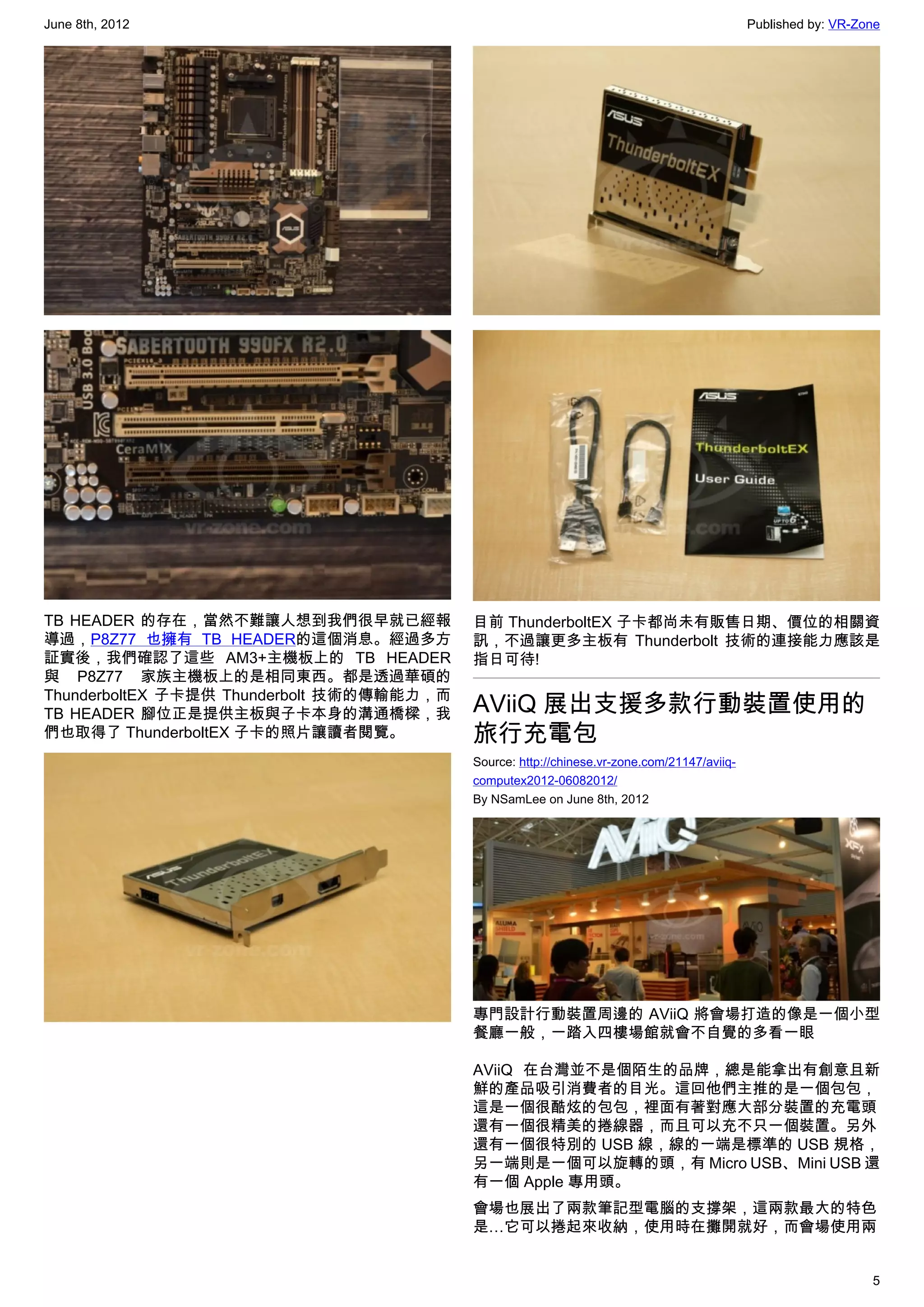 June 8th, 2012                                                                                Published by: VR-Zone




TB HEADER 的存在，當然不難讓人想到我們很早就已經報              目前 ThunderboltEX 子卡都尚未有販售日期、價位的相關資
導過，P8Z77 也擁有 TB HEADER的這個消息。經過多方            訊，不過讓更多主板有  Thunderbolt 技術的連接能力應該是
証實後，我們確認了這些 AM3+主機板上的 TB HEADER             指日可待!
與 P8Z77 家族主機板上的是相同東西。都是透過華碩的
ThunderboltEX 子卡提供  Thunderbolt 技術的傳輸能力，而
TB HEADER 腳位正是提供主板與子卡本身的溝通橋樑，我              AViiQ 展出支援多款行動裝置使用的
們也取得了 ThunderboltEX 子卡的照片讓讀者閱覽。             旅行充電包
                                            Source: http://chinese.vr-zone.com/21147/aviiq-
                                            computex2012-06082012/
                                            By NSamLee on June 8th, 2012




                                            專門設計行動裝置周邊的 AViiQ 將會場打造的像是一個小型
                                            餐廳一般，一踏入四樓場館就會不自覺的多看一眼

                                            AViiQ 在台灣並不是個陌生的品牌，總是能拿出有創意且新
                                            鮮的產品吸引消費者的目光。這回他們主推的是一個包包，
                                            這是一個很酷炫的包包，裡面有著對應大部分裝置的充電頭
                                            還有一個很精美的捲線器，而且可以充不只一個裝置。另外
                                            還有一個很特別的 USB 線，線的一端是標準的 USB 規格，
                                            另一端則是一個可以旋轉的頭，有 Micro USB、Mini USB 還
                                            有一個 Apple 專用頭。
                                            會場也展出了兩款筆記型電腦的支撐架，這兩款最大的特色
                                            是…它可以捲起來收納，使用時在攤開就好，而會場使用兩


                                                                                                                 5
 