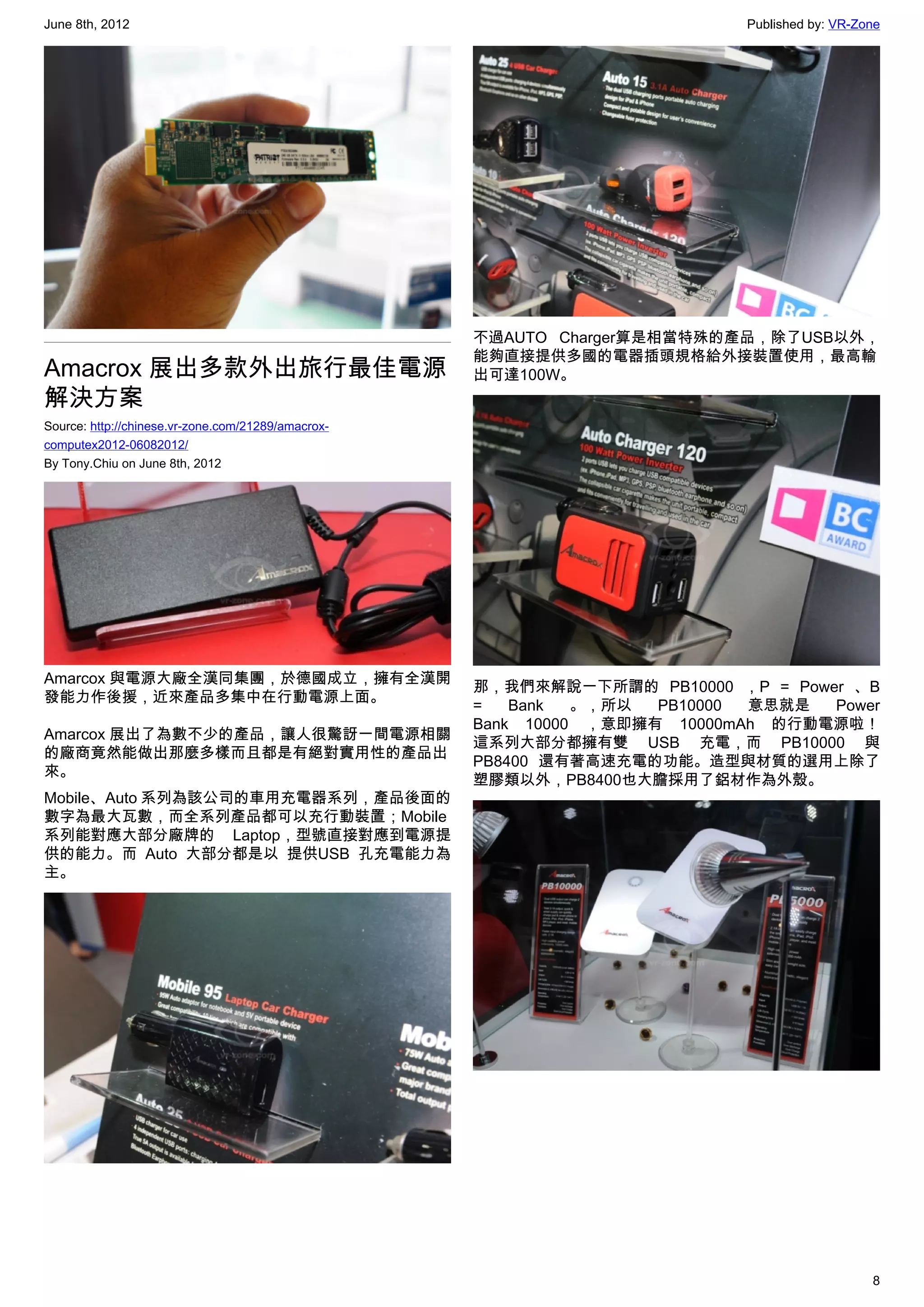 June 8th, 2012                                                             Published by: VR-Zone




                                                    不過AUTO Charger算是相當特殊的產品，除了USB以外，
                                                    能夠直接提供多國的電器插頭規格給外接裝置使用，最高輸
Amacrox 展出多款外出旅行最佳電源                                出可達100W。
解決方案
Source: http://chinese.vr-zone.com/21289/amacrox-
computex2012-06082012/
By Tony.Chiu on June 8th, 2012




Amarcox 與電源大廠全漢同集團，於德國成立，擁有全漢開
                                                    那，我們來解說一下所謂的 PB10000 ，P = Power 、B
發能力作後援，近來產品多集中在行動電源上面。
                                                    =   Bank  。，所以  PB10000 意思就是  Power
                                                    Bank 10000 ，意即擁有 10000mAh 的行動電源啦！
Amarcox 展出了為數不少的產品，讓人很驚訝一間電源相關
                                                    這系列大部分都擁有雙 USB 充電，而 PB10000 與
的廠商竟然能做出那麼多樣而且都是有絕對實用性的產品出
                                                    PB8400 還有著高速充電的功能。造型與材質的選用上除了
來。
                                                    塑膠類以外，PB8400也大膽採用了鋁材作為外殼。
Mobile、Auto 系列為該公司的車用充電器系列，產品後面的
數字為最大瓦數，而全系列產品都可以充行動裝置；Mobile
系列能對應大部分廠牌的 Laptop，型號直接對應到電源提
供的能力。而 Auto 大部分都是以 提供USB 孔充電能力為
主。




                                                                                              8
 