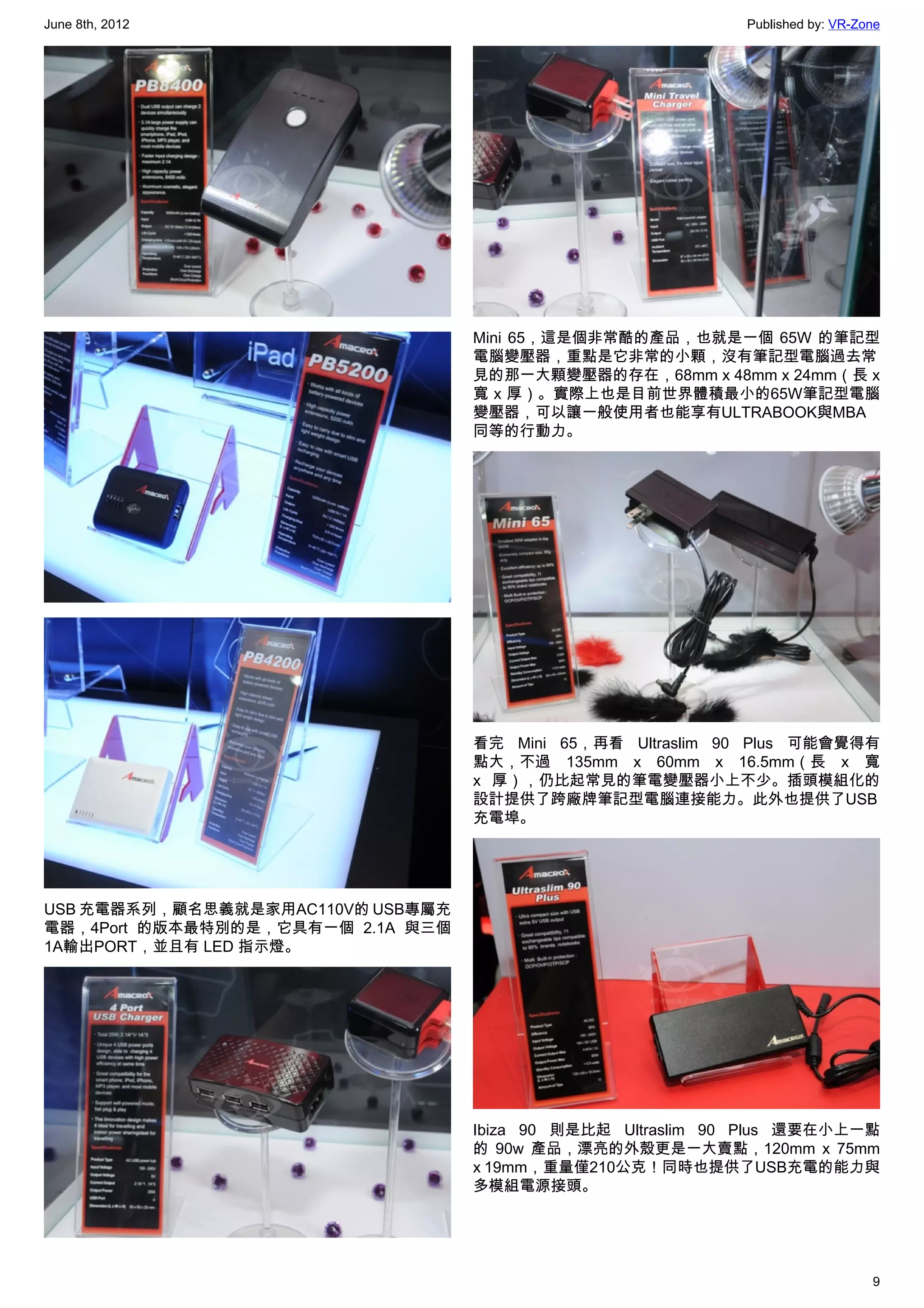 June 8th, 2012                                               Published by: VR-Zone




                                   Mini 65，這是個非常酷的產品，也就是一個 65W 的筆記型
                                   電腦變壓器，重點是它非常的小顆，沒有筆記型電腦過去常
                                   見的那一大顆變壓器的存在，68mm x 48mm x 24mm（長 x
                                   寬 x 厚）。實際上也是目前世界體積最小的65W筆記型電腦
                                   變壓器，可以讓一般使用者也能享有ULTRABOOK與MBA
                                   同等的行動力。




                                   看完 Mini 65，再看 Ultraslim 90 Plus 可能會覺得有
                                   點大，不過 135mm x 60mm x 16.5mm（長 x 寬
                                   x 厚），仍比起常見的筆電變壓器小上不少。插頭模組化的
                                   設計提供了跨廠牌筆記型電腦連接能力。此外也提供了USB
                                   充電埠。




USB 充電器系列，顧名思義就是家用AC110V的 USB專屬充
電器，4Port 的版本最特別的是，它具有一個 2.1A 與三個
1A輸出PORT，並且有 LED 指示燈。




                                   Ibiza 90 則是比起 Ultraslim 90 Plus 還要在小上一點
                                   的 90w 產品，漂亮的外殼更是一大賣點，120mm x 75mm
                                   x 19mm，重量僅210公克！同時也提供了USB充電的能力與
                                   多模組電源接頭。




                                                                                9
 