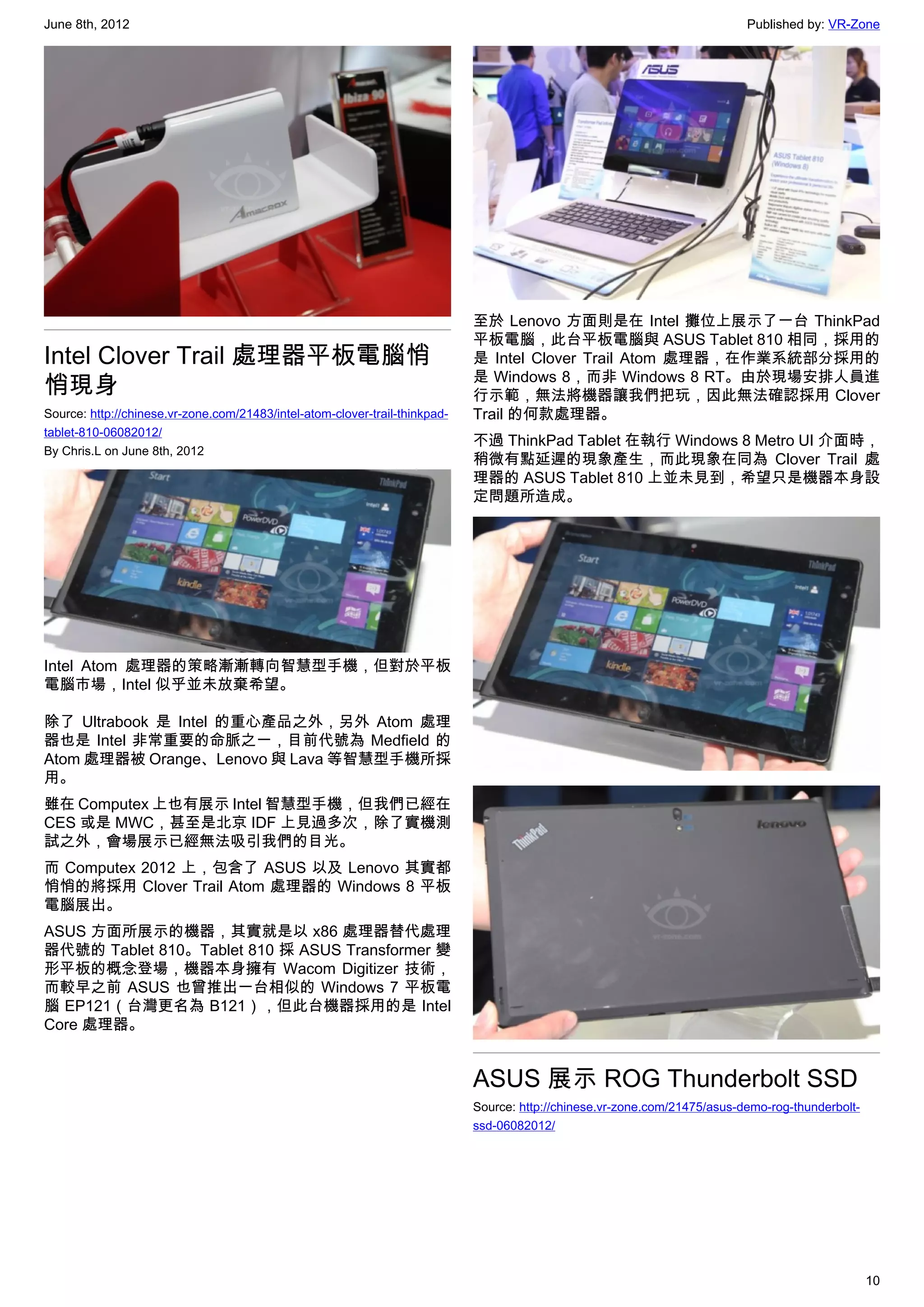 June 8th, 2012                                                                                                              Published by: VR-Zone




                                                                             至於 Lenovo 方面則是在 Intel 攤位上展示了一台 ThinkPad
                                                                             平板電腦，此台平板電腦與 ASUS Tablet 810 相同，採用的
Intel Clover Trail 處理器平板電腦悄                                                  是 Intel Clover Trail Atom 處理器，在作業系統部分採用的
                                                                             是 Windows 8，而非 Windows 8 RT。由於現場安排人員進
悄現身                                                                          行示範，無法將機器讓我們把玩，因此無法確認採用 Clover
Source: http://chinese.vr-zone.com/21483/intel-atom-clover-trail-thinkpad-   Trail 的何款處理器。
tablet-810-06082012/
                                                                             不過 ThinkPad Tablet 在執行 Windows 8 Metro UI 介面時，
By Chris.L on June 8th, 2012
                                                                             稍微有點延遲的現象產生，而此現象在同為 Clover Trail 處
                                                                             理器的 ASUS Tablet 810 上並未見到，希望只是機器本身設
                                                                             定問題所造成。




Intel Atom 處理器的策略漸漸轉向智慧型手機，但對於平板
電腦市場，Intel 似乎並未放棄希望。

除了 Ultrabook 是 Intel 的重心產品之外，另外 Atom 處理
器也是 Intel 非常重要的命脈之一，目前代號為 Medfield 的
Atom 處理器被 Orange、Lenovo 與 Lava 等智慧型手機所採
用。
雖在 Computex 上也有展示 Intel 智慧型手機，但我們已經在
CES 或是 MWC，甚至是北京 IDF 上見過多次，除了實機測
試之外，會場展示已經無法吸引我們的目光。
而 Computex 2012 上，包含了 ASUS 以及 Lenovo 其實都
悄悄的將採用 Clover Trail Atom 處理器的 Windows 8 平板
電腦展出。
ASUS 方面所展示的機器，其實就是以 x86 處理器替代處理
器代號的 Tablet 810。Tablet 810 採 ASUS Transformer 變
形平板的概念登場，機器本身擁有 Wacom Digitizer 技術，
而較早之前 ASUS 也曾推出一台相似的 Windows 7 平板電
腦 EP121（台灣更名為 B121），但此台機器採用的是 Intel
Core 處理器。


                                                                             ASUS 展示 ROG Thunderbolt SSD
                                                                             Source: http://chinese.vr-zone.com/21475/asus-demo-rog-thunderbolt-
                                                                             ssd-06082012/




                                                                                                                                                   10
 