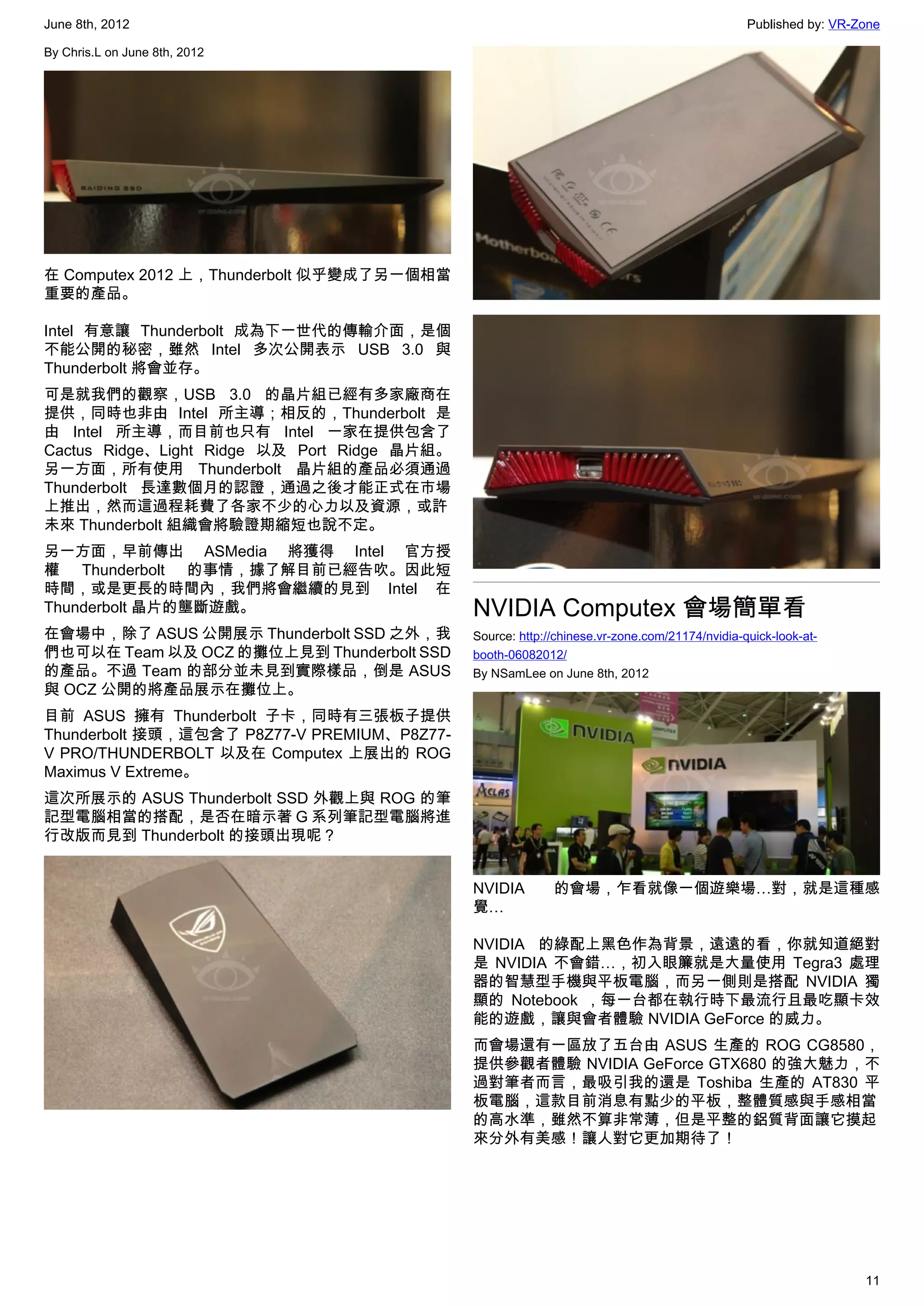 June 8th, 2012                                                                                 Published by: VR-Zone

By Chris.L on June 8th, 2012




在 Computex 2012 上，Thunderbolt 似乎變成了另一個相當
重要的產品。

Intel 有意讓 Thunderbolt 成為下一世代的傳輸介面，是個
不能公開的秘密，雖然 Intel 多次公開表示 USB 3.0 與
Thunderbolt 將會並存。
可是就我們的觀察，USB 3.0 的晶片組已經有多家廠商在
提供，同時也非由 Intel 所主導；相反的，Thunderbolt 是
由 Intel 所主導，而目前也只有 Intel 一家在提供包含了
Cactus Ridge、Light Ridge 以及 Port Ridge 晶片組。
另一方面，所有使用 Thunderbolt 晶片組的產品必須通過
Thunderbolt 長達數個月的認證，通過之後才能正式在市場
上推出，然而這過程耗費了各家不少的心力以及資源，或許
未來 Thunderbolt 組織會將驗證期縮短也說不定。
另一方面，早前傳出 ASMedia 將獲得 Intel 官方授
權 Thunderbolt 的事情，據了解目前已經告吹。因此短
時間，或是更長的時間內，我們將會繼續的見到 Intel 在
Thunderbolt 晶片的壟斷遊戲。                          NVIDIA Computex 會場簡單看
在會場中，除了 ASUS 公開展示 Thunderbolt SSD 之外，我        Source: http://chinese.vr-zone.com/21174/nvidia-quick-look-at-
們也可以在 Team 以及 OCZ 的攤位上見到 Thunderbolt SSD      booth-06082012/
的產品。不過 Team 的部分並未見到實際樣品，倒是 ASUS               By NSamLee on June 8th, 2012
與 OCZ 公開的將產品展示在攤位上。
目前 ASUS 擁有 Thunderbolt 子卡，同時有三張板子提供
Thunderbolt 接頭，這包含了 P8Z77-V PREMIUM、P8Z77-
V PRO/THUNDERBOLT 以及在 Computex 上展出的 ROG
Maximus V Extreme。
這次所展示的 ASUS Thunderbolt SSD 外觀上與 ROG 的筆
記型電腦相當的搭配，是否在暗示著 G 系列筆記型電腦將進
行改版而見到 Thunderbolt 的接頭出現呢？


                                              NVIDIA        的會場，乍看就像一個遊樂場…對，就是這種感
                                              覺…

                                              NVIDIA 的綠配上黑色作為背景，遠遠的看，你就知道絕對
                                              是 NVIDIA 不會錯…，初入眼簾就是大量使用 Tegra3 處理
                                              器的智慧型手機與平板電腦，而另一側則是搭配 NVIDIA 獨
                                              顯的 Notebook ，每一台都在執行時下最流行且最吃顯卡效
                                              能的遊戲，讓與會者體驗 NVIDIA GeForce 的威力。
                                              而會場還有一區放了五台由 ASUS 生產的 ROG CG8580，
                                              提供參觀者體驗 NVIDIA GeForce GTX680 的強大魅力，不
                                              過對筆者而言，最吸引我的還是 Toshiba 生產的 AT830 平
                                              板電腦，這款目前消息有點少的平板，整體質感與手感相當
                                              的高水準，雖然不算非常薄，但是平整的鋁質背面讓它摸起
                                              來分外有美感！讓人對它更加期待了！




                                                                                                                 11
 