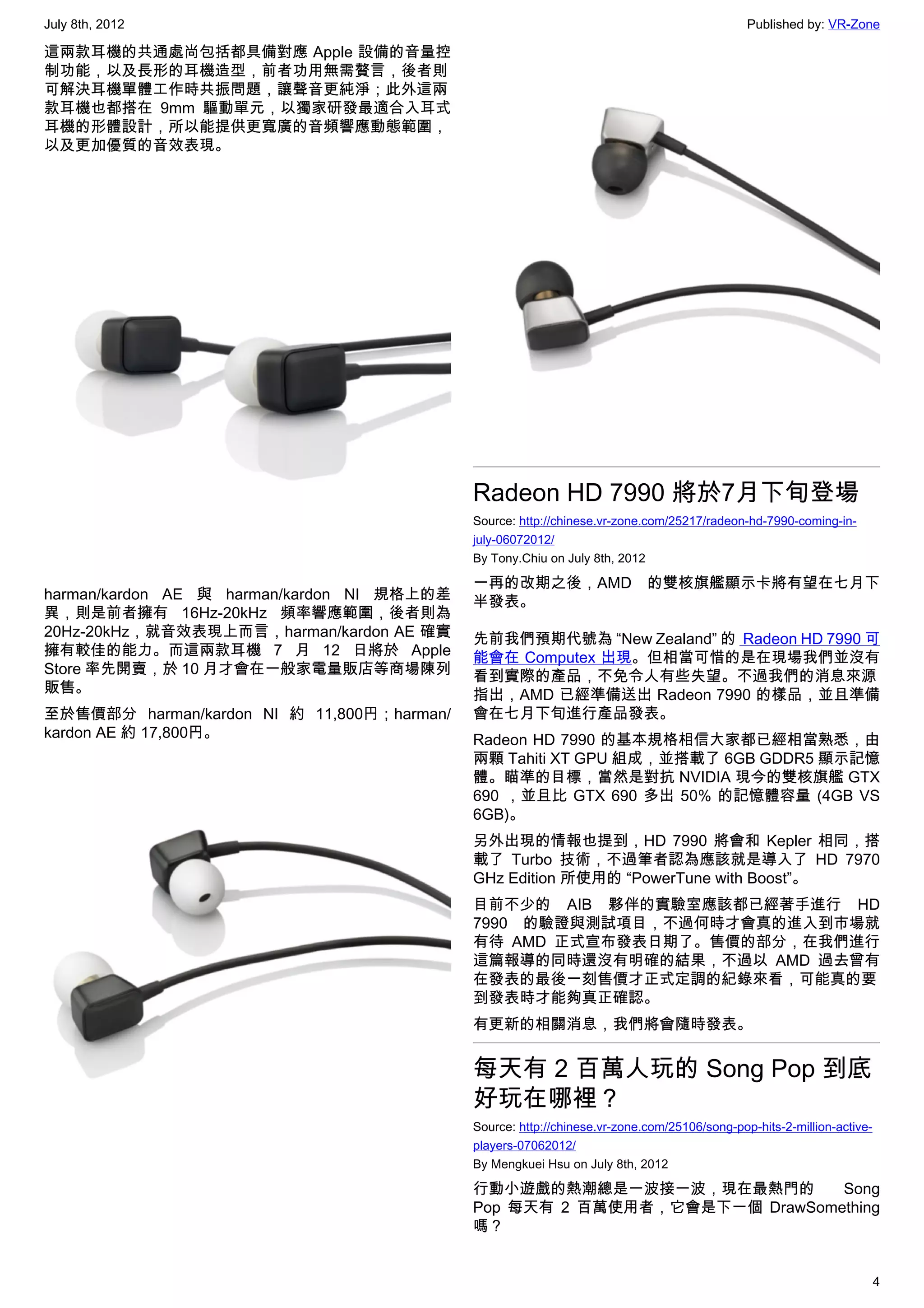 July 8th, 2012                                                                               Published by: VR-Zone

這兩款耳機的共通處尚包括都具備對應 Apple 設備的音量控
制功能，以及長形的耳機造型，前者功用無需贅言，後者則
可解決耳機單體工作時共振問題，讓聲音更純淨；此外這兩
款耳機也都搭在 9mm 驅動單元，以獨家研發最適合入耳式
耳機的形體設計，所以能提供更寬廣的音頻響應動態範圍，
以及更加優質的音效表現。




                                            Radeon HD 7990 將於7月下旬登場
                                            Source: http://chinese.vr-zone.com/25217/radeon-hd-7990-coming-in-
                                            july-06072012/
                                            By Tony.Chiu on July 8th, 2012

                                            一再的改期之後，AMD 的雙核旗艦顯示卡將有望在七月下
harman/kardon AE 與 harman/kardon NI 規格上的差   半發表。
異，則是前者擁有 16Hz-20kHz 頻率響應範圍，後者則為
20Hz-20kHz，就音效表現上而言，harman/kardon AE 確實     先前我們預期代號為 “New Zealand” 的 Radeon HD 7990 可
擁有較佳的能力。而這兩款耳機 7 月 12 日將於 Apple             能會在 Computex 出現。但相當可惜的是在現場我們並沒有
Store 率先開賣，於 10 月才會在一般家電量販店等商場陳列            看到實際的產品，不免令人有些失望。不過我們的消息來源
販售。                                         指出，AMD 已經準備送出 Radeon 7990 的樣品，並且準備
至於售價部分 harman/kardon NI 約 11,800円；harman/   會在七月下旬進行產品發表。
kardon AE 約 17,800円。                        Radeon HD 7990 的基本規格相信大家都已經相當熟悉，由
                                            兩顆 Tahiti XT GPU 組成，並搭載了 6GB GDDR5 顯示記憶
                                            體。瞄準的目標，當然是對抗 NVIDIA 現今的雙核旗艦 GTX
                                            690 ，並且比 GTX 690 多出 50% 的記憶體容量 (4GB VS
                                            6GB)。
                                            另外出現的情報也提到，HD 7990 將會和 Kepler 相同，搭
                                            載了 Turbo 技術，不過筆者認為應該就是導入了 HD 7970
                                            GHz Edition 所使用的 “PowerTune with Boost”。
                                            目前不少的 AIB 夥伴的實驗室應該都已經著手進行 HD
                                            7990 的驗證與測試項目，不過何時才會真的進入到市場就
                                            有待 AMD 正式宣布發表日期了。售價的部分，在我們進行
                                            這篇報導的同時還沒有明確的結果，不過以 AMD 過去曾有
                                            在發表的最後一刻售價才正式定調的紀錄來看，可能真的要
                                            到發表時才能夠真正確認。
                                            有更新的相關消息，我們將會隨時發表。


                                            每天有 2 百萬人玩的 Song Pop 到底
                                            好玩在哪裡？
                                            Source: http://chinese.vr-zone.com/25106/song-pop-hits-2-million-active-
                                            players-07062012/
                                            By Mengkuei Hsu on July 8th, 2012

                                            行動小遊戲的熱潮總是一波接一波，現在最熱門的         Song
                                            Pop 每天有 2 百萬使用者，它會是下一個 DrawSomething
                                            嗎？


                                                                                                                       4
 