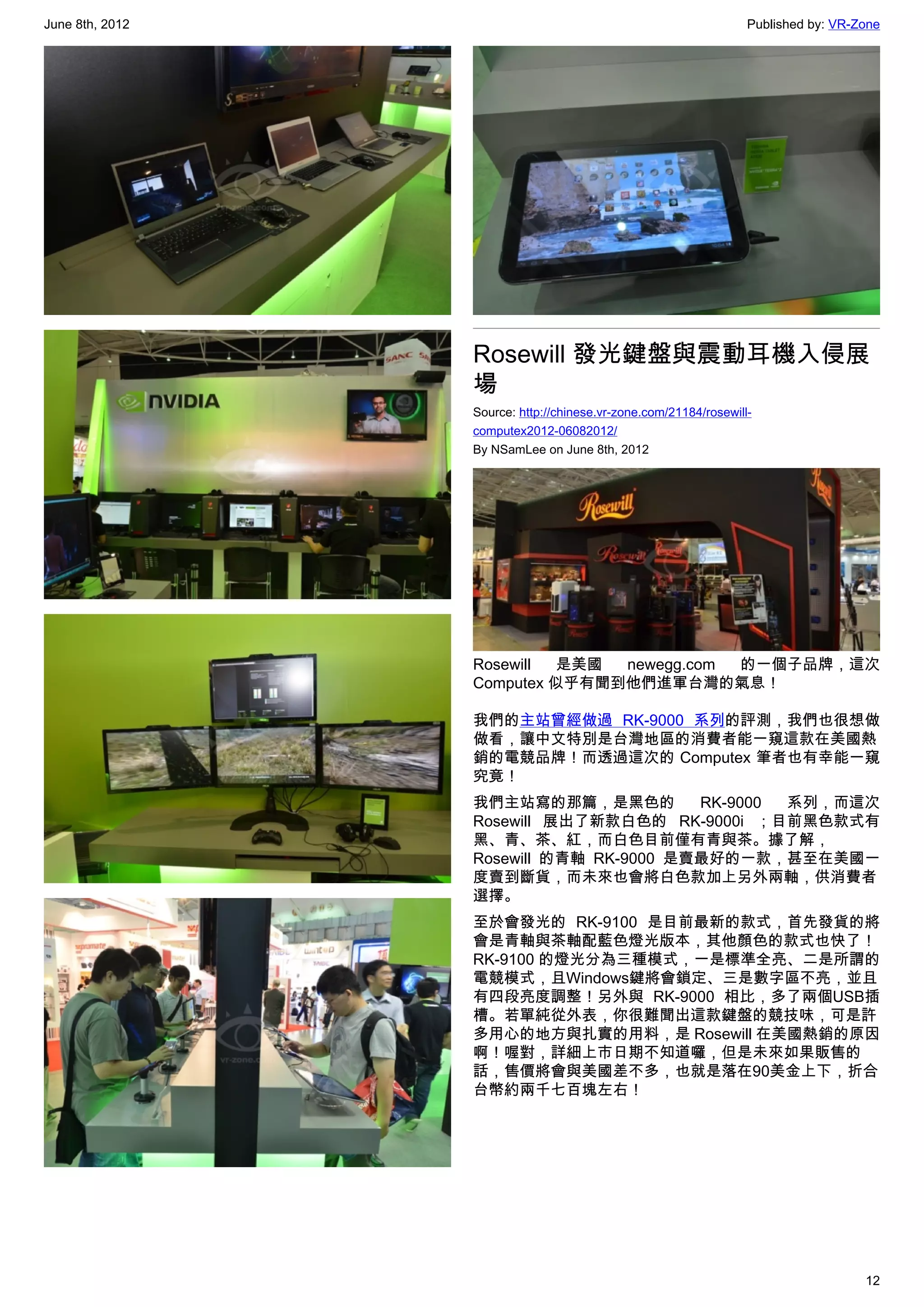 June 8th, 2012                                                    Published by: VR-Zone




                 Rosewill 發光鍵盤與震動耳機入侵展
                 場
                 Source: http://chinese.vr-zone.com/21184/rosewill-
                 computex2012-06082012/
                 By NSamLee on June 8th, 2012




                 Rosewill 是美國  newegg.com  的一個子品牌，這次
                 Computex 似乎有聞到他們進軍台灣的氣息！

                 我們的主站曾經做過 RK-9000 系列的評測，我們也很想做
                 做看，讓中文特別是台灣地區的消費者能一窺這款在美國熱
                 銷的電競品牌！而透過這次的 Computex 筆者也有幸能一窺
                 究竟！
                 我們主站寫的那篇，是黑色的          RK-9000 系列，而這次
                 Rosewill 展出了新款白色的 RK-9000i ；目前黑色款式有
                 黑、青、茶、紅，而白色目前僅有青與茶。據了解，
                 Rosewill 的青軸 RK-9000 是賣最好的一款，甚至在美國一
                 度賣到斷貨，而未來也會將白色款加上另外兩軸，供消費者
                 選擇。
                 至於會發光的 RK-9100 是目前最新的款式，首先發貨的將
                 會是青軸與茶軸配藍色燈光版本，其他顏色的款式也快了！
                 RK-9100 的燈光分為三種模式，一是標準全亮、二是所謂的
                 電競模式，且Windows鍵將會鎖定、三是數字區不亮，並且
                 有四段亮度調整！另外與 RK-9000 相比，多了兩個USB插
                 槽。若單純從外表，你很難聞出這款鍵盤的競技味，可是許
                 多用心的地方與扎實的用料，是 Rosewill 在美國熱銷的原因
                 啊！喔對，詳細上市日期不知道囉，但是未來如果販售的
                 話，售價將會與美國差不多，也就是落在90美金上下，折合
                 台幣約兩千七百塊左右！




                                                                                    12
 