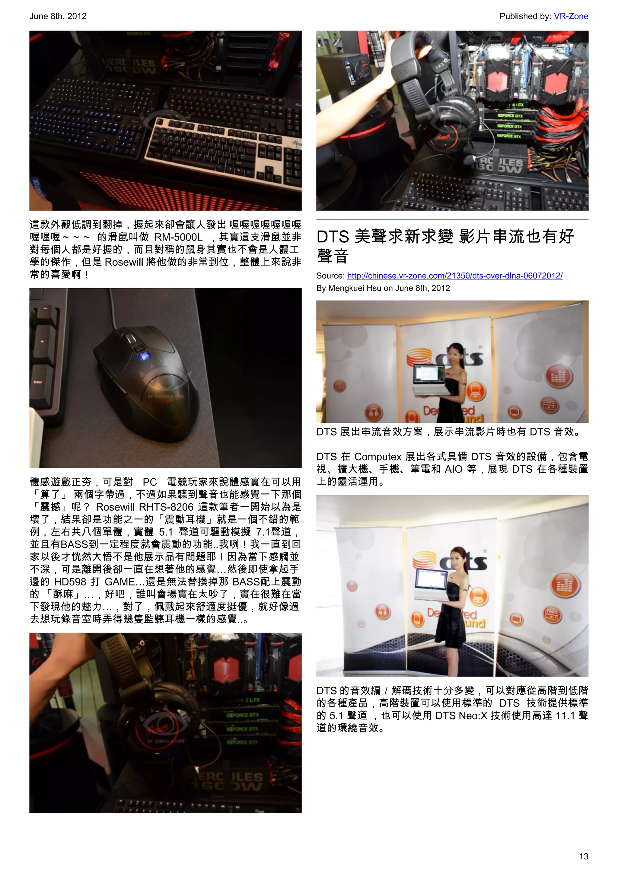 June 8th, 2012                                                                        Published by: VR-Zone




這款外觀低調到翻掉，握起來卻會讓人發出 喔喔喔喔喔喔喔
喔喔喔～～～ 的滑鼠叫做 RM-5000L ，其實這支滑鼠並非        DTS 美聲求新求變 影片串流也有好
對每個人都是好握的，而且對稱的鼠身其實也不會是人體工
學的傑作，但是 Rosewill 將他做的非常到位，整體上來說非       聲音
常的喜愛啊！                                 Source: http://chinese.vr-zone.com/21350/dts-over-dlna-06072012/
                                       By Mengkuei Hsu on June 8th, 2012




                                       DTS 展出串流音效方案，展示串流影片時也有 DTS 音效。

                                       DTS 在 Computex 展出各式具備 DTS 音效的設備，包含電
                                       視、擴大機、手機、筆電和 AIO 等，展現 DTS 在各種裝置
體感遊戲正夯，可是對 PC 電競玩家來說體感實在可以用            上的靈活運用。
「算了」 兩個字帶過，不過如果聽到聲音也能感覺一下那個
「震撼」呢？ Rosewill RHTS-8206 這款筆者一開始以為是
壞了，結果卻是功能之一的「震動耳機」就是一個不錯的範
例，左右共八個單體，實體 5.1 聲道可驅動模擬 7.1聲道，
並且有BASS到一定程度就會震動的功能..我咧！我一直到回
家以後才恍然大悟不是他展示品有問題耶！因為當下感觸並
不深，可是離開後卻一直在想著他的感覺…然後即使拿起手
邊的 HD598 打 GAME…還是無法替換掉那 BASS配上震動
的 「酥麻」…，好吧，誰叫會場實在太吵了，實在很難在當
下發現他的魅力…，對了，佩戴起來舒適度挺優，就好像過
去想玩錄音室時弄得幾隻監聽耳機一樣的感覺..。




                                       DTS 的音效編／解碼技術十分多變，可以對應從高階到低階
                                       的各種產品，高階裝置可以使用標準的 DTS 技術提供標準
                                       的 5.1 聲道 ，也可以使用 DTS Neo:X 技術使用高達 11.1 聲
                                       道的環繞音效。




                                                                                                          13
 