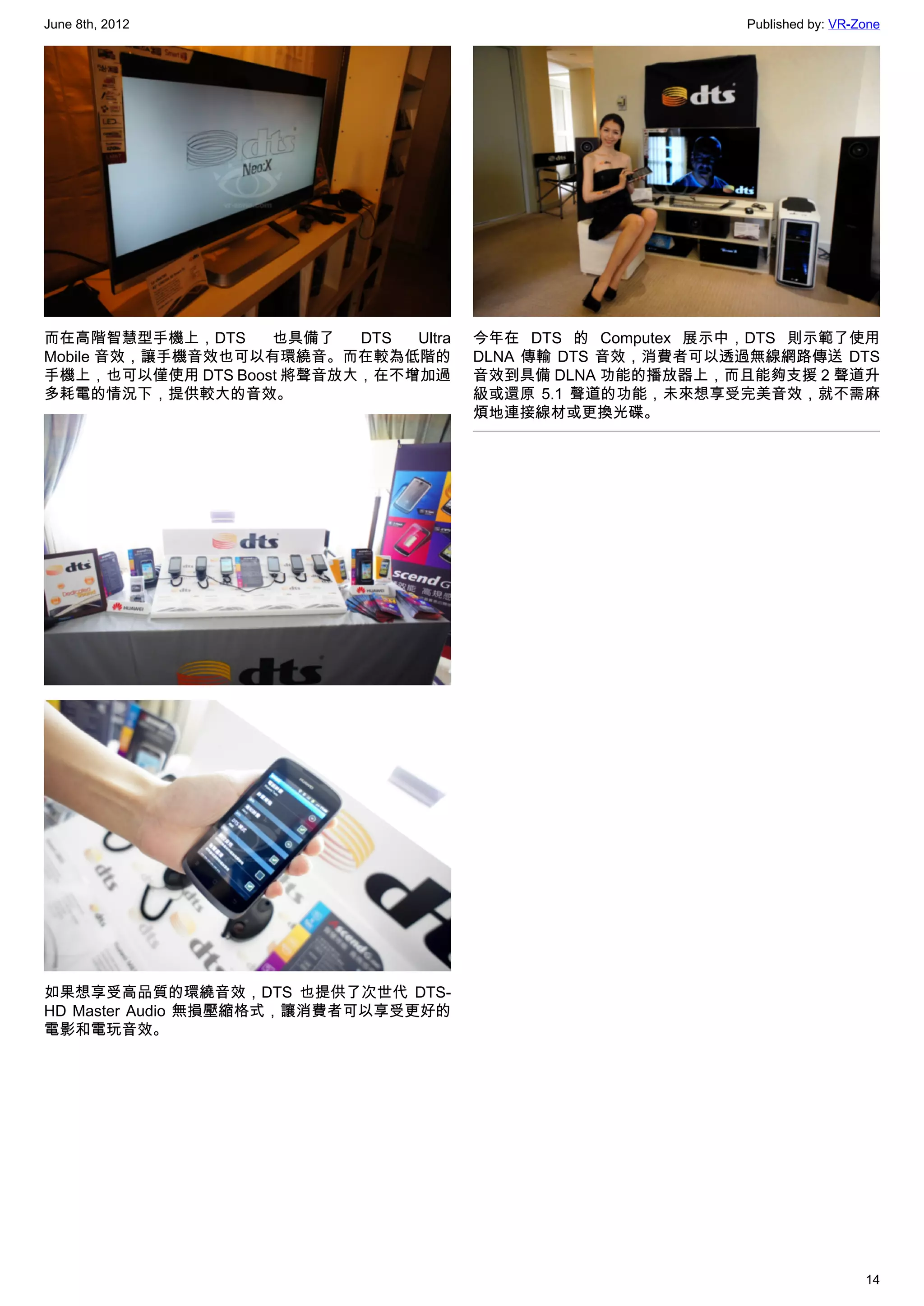 June 8th, 2012                                              Published by: VR-Zone




而在高階智慧型手機上，DTS     也具備了   DTS Ultra   今年在 DTS 的 Computex 展示中，DTS 則示範了使用
Mobile 音效，讓手機音效也可以有環繞音。而在較為低階的        DLNA 傳輸 DTS 音效，消費者可以透過無線網路傳送 DTS
手機上，也可以僅使用 DTS Boost 將聲音放大，在不增加過      音效到具備 DLNA 功能的播放器上，而且能夠支援 2 聲道升
多耗電的情況下，提供較大的音效。                      級或還原 5.1 聲道的功能，未來想享受完美音效，就不需麻
                                      煩地連接線材或更換光碟。




如果想享受高品質的環繞音效，DTS 也提供了次世代 DTS-
HD Master Audio 無損壓縮格式，讓消費者可以享受更好的
電影和電玩音效。




                                                                              14
 