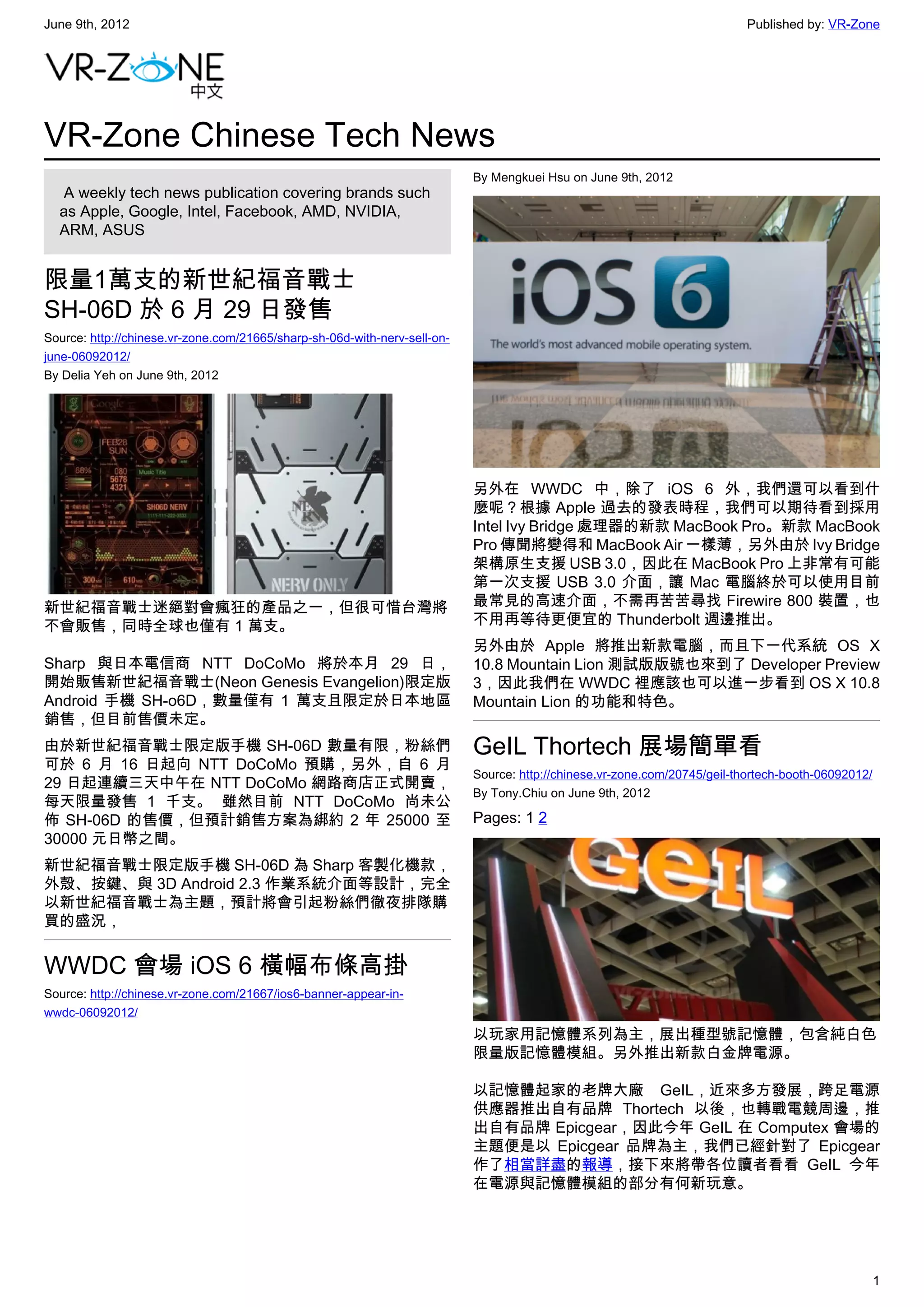 June 9th, 2012                                                                                                             Published by: VR-Zone




VR-Zone Chinese Tech News
                                                                           By Mengkuei Hsu on June 9th, 2012
   A weekly tech news publication covering brands such
  as Apple, Google, Intel, Facebook, AMD, NVIDIA,
  ARM, ASUS


限量1萬支的新世紀福音戰士
SH-06D 於 6 月 29 日發售
Source: http://chinese.vr-zone.com/21665/sharp-sh-06d-with-nerv-sell-on-
june-06092012/
By Delia Yeh on June 9th, 2012




                                                                           另外在 WWDC 中，除了 iOS 6 外，我們還可以看到什
                                                                           麼呢？根據 Apple 過去的發表時程，我們可以期待看到採用
                                                                           Intel Ivy Bridge 處理器的新款 MacBook Pro。新款 MacBook
                                                                           Pro 傳聞將變得和 MacBook Air 一樣薄，另外由於 Ivy Bridge
                                                                           架構原生支援 USB 3.0，因此在 MacBook Pro 上非常有可能
                                                                           第一次支援 USB 3.0 介面，讓 Mac 電腦終於可以使用目前
新世紀福音戰士迷絕對會瘋狂的產品之一，但很可惜台灣將                                                 最常見的高速介面，不需再苦苦尋找 Firewire 800 裝置，也
不會販售，同時全球也僅有 1 萬支。                                                         不用再等待更便宜的 Thunderbolt 週邊推出。
                                                                           另外由於 Apple 將推出新款電腦，而且下一代系統 OS X
Sharp 與日本電信商 NTT DoCoMo 將於本月 29 日，                                         10.8 Mountain Lion 測試版版號也來到了 Developer Preview
開始販售新世紀福音戰士(Neon Genesis Evangelion)限定版                                    3，因此我們在 WWDC 裡應該也可以進一步看到 OS X 10.8
Android 手機 SH-o6D，數量僅有 1 萬支且限定於日本地區                                        Mountain Lion 的功能和特色。
銷售，但目前售價未定。
由於新世紀福音戰士限定版手機 SH-06D 數量有限，粉絲們                                             GeIL Thortech 展場簡單看
可於 6 月 16 日起向 NTT DoCoMo 預購，另外，自 6 月
                                                                           Source: http://chinese.vr-zone.com/20745/geil-thortech-booth-06092012/
29 日起連續三天中午在 NTT DoCoMo 網路商店正式開賣，
                                                                           By Tony.Chiu on June 9th, 2012
每天限量發售 1 千支。 雖然目前 NTT DoCoMo 尚未公
佈 SH-06D 的售價，但預計銷售方案為綁約 2 年 25000 至                                        Pages: 1 2
30000 元日幣之間。
新世紀福音戰士限定版手機 SH-06D 為 Sharp 客製化機款，
外殼、按鍵、與 3D Android 2.3 作業系統介面等設計，完全
以新世紀福音戰士為主題，預計將會引起粉絲們徹夜排隊購
買的盛況，


WWDC 會場 iOS 6 橫幅布條高掛
Source: http://chinese.vr-zone.com/21667/ios6-banner-appear-in-
wwdc-06092012/
                                                                           以玩家用記憶體系列為主，展出種型號記憶體，包含純白色
                                                                           限量版記憶體模組。另外推出新款白金牌電源。

                                                                           以記憶體起家的老牌大廠 GeIL，近來多方發展，跨足電源
                                                                           供應器推出自有品牌 Thortech 以後，也轉戰電競周邊，推
                                                                           出自有品牌 Epicgear，因此今年 GeIL 在 Computex 會場的
                                                                           主題便是以 Epicgear 品牌為主，我們已經針對了 Epicgear
                                                                           作了相當詳盡的報導，接下來將帶各位讀者看看 GeIL 今年
                                                                           在電源與記憶體模組的部分有何新玩意。




                                                                                                                                                    1
 