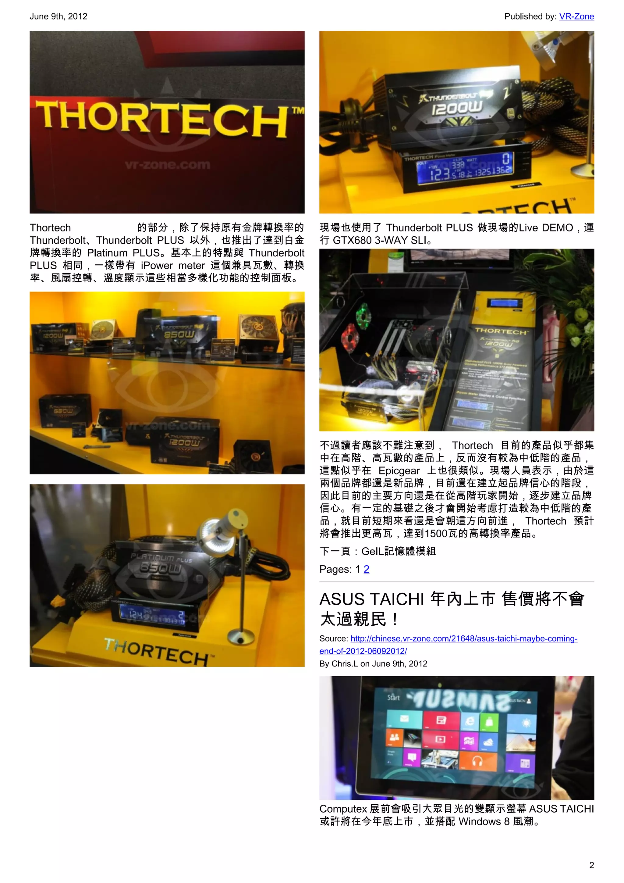 June 9th, 2012                                                                             Published by: VR-Zone




Thortech           的部分，除了保持原有金牌轉換率的         現場也使用了 Thunderbolt PLUS 做現場的Live DEMO，運
Thunderbolt、Thunderbolt PLUS 以外，也推出了達到白金    行 GTX680 3-WAY SLI。
牌轉換率的 Platinum  PLUS。基本上的特點與  Thunderbolt
PLUS 相同，一樣帶有 iPower meter 這個兼具瓦數、轉換
率、風扇控轉、溫度顯示這些相當多樣化功能的控制面板。




                                            不過讀者應該不難注意到， Thortech 目前的產品似乎都集
                                            中在高階、高瓦數的產品上，反而沒有較為中低階的產品，
                                            這點似乎在 Epicgear 上也很類似。現場人員表示，由於這
                                            兩個品牌都還是新品牌，目前還在建立起品牌信心的階段，
                                            因此目前的主要方向還是在從高階玩家開始，逐步建立品牌
                                            信心。有一定的基礎之後才會開始考慮打造較為中低階的產
                                            品，就目前短期來看還是會朝這方向前進， Thortech 預計
                                            將會推出更高瓦，達到1500瓦的高轉換率產品。
                                            下一頁：GeIL記憶體模組
                                            Pages: 1 2


                                            ASUS TAICHI 年內上市 售價將不會
                                            太過親民！
                                            Source: http://chinese.vr-zone.com/21648/asus-taichi-maybe-coming-
                                            end-of-2012-06092012/
                                            By Chris.L on June 9th, 2012




                                            Computex 展前會吸引大眾目光的雙顯示螢幕 ASUS TAICHI
                                            或許將在今年底上市，並搭配 Windows 8 風潮。



                                                                                                                 2
 