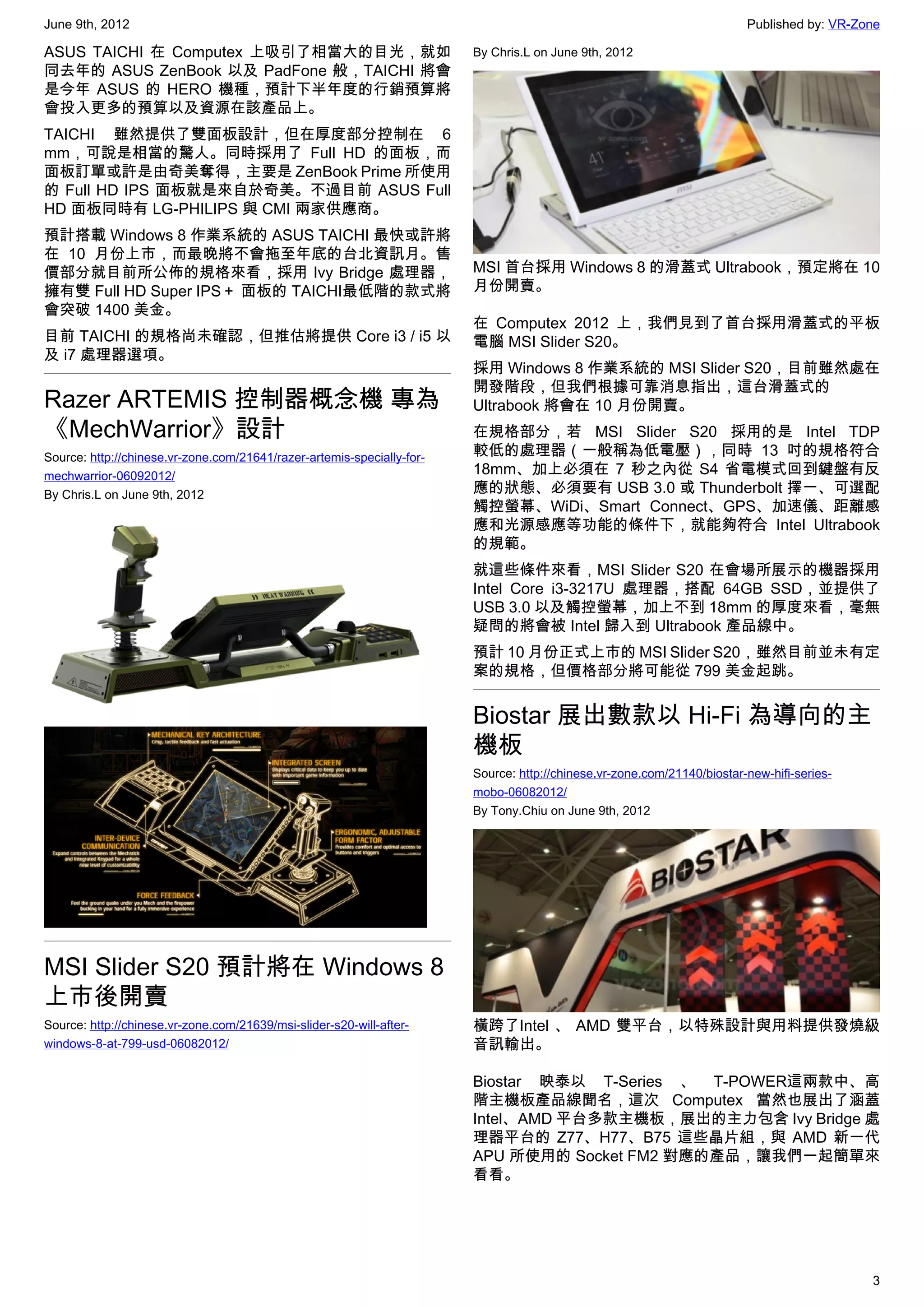 June 9th, 2012                                                                                                           Published by: VR-Zone

ASUS TAICHI 在 Computex 上吸引了相當大的目光，就如                                    By Chris.L on June 9th, 2012
同去年的 ASUS ZenBook 以及 PadFone 般，TAICHI 將會
是今年 ASUS 的 HERO 機種，預計下半年度的行銷預算將
會投入更多的預算以及資源在該產品上。
TAICHI 雖然提供了雙面板設計，但在厚度部分控制在 6
mm，可說是相當的驚人。同時採用了 Full HD 的面板，而
面板訂單或許是由奇美奪得，主要是 ZenBook Prime 所使用
的 Full HD IPS 面板就是來自於奇美。不過目前 ASUS Full
HD 面板同時有 LG-PHILIPS 與 CMI 兩家供應商。
預計搭載 Windows 8 作業系統的 ASUS TAICHI 最快或許將
在 10 月份上市，而最晚將不會拖至年底的台北資訊月。售
價部分就目前所公佈的規格來看，採用 Ivy Bridge 處理器，                                       MSI 首台採用 Windows 8 的滑蓋式 Ultrabook，預定將在 10
擁有雙 Full HD Super IPS＋ 面板的 TAICHI最低階的款式將                                月份開賣。
會突破 1400 美金。
                                                                        在 Computex 2012 上，我們見到了首台採用滑蓋式的平板
目前 TAICHI 的規格尚未確認，但推估將提供 Core i3 / i5 以                                 電腦 MSI Slider S20。
及 i7 處理器選項。
                                                                        採用 Windows 8 作業系統的 MSI Slider S20，目前雖然處在
                                                                        開發階段，但我們根據可靠消息指出，這台滑蓋式的
Razer ARTEMIS 控制器概念機 專為                                                 Ultrabook 將會在 10 月份開賣。
《MechWarrior》設計                                                         在規格部分，若 MSI Slider S20 採用的是 Intel TDP
Source: http://chinese.vr-zone.com/21641/razer-artemis-specially-for-   較低的處理器（一般稱為低電壓），同時 13 吋的規格符合
mechwarrior-06092012/                                                   18mm、加上必須在 7 秒之內從 S4 省電模式回到鍵盤有反
By Chris.L on June 9th, 2012                                            應的狀態、必須要有 USB 3.0 或 Thunderbolt 擇一、可選配
                                                                        觸控螢幕、WiDi、Smart Connect、GPS、加速儀、距離感
                                                                        應和光源感應等功能的條件下，就能夠符合 Intel Ultrabook
                                                                        的規範。
                                                                        就這些條件來看，MSI Slider S20 在會場所展示的機器採用
                                                                        Intel Core i3-3217U 處理器，搭配 64GB SSD，並提供了
                                                                        USB 3.0 以及觸控螢幕，加上不到 18mm 的厚度來看，毫無
                                                                        疑問的將會被 Intel 歸入到 Ultrabook 產品線中。
                                                                        預計 10 月份正式上市的 MSI Slider S20，雖然目前並未有定
                                                                        案的規格，但價格部分將可能從 799 美金起跳。


                                                                        Biostar 展出數款以 Hi-Fi 為導向的主
                                                                        機板
                                                                        Source: http://chinese.vr-zone.com/21140/biostar-new-hifi-series-
                                                                        mobo-06082012/
                                                                        By Tony.Chiu on June 9th, 2012




MSI Slider S20 預計將在 Windows 8
上市後開賣
Source: http://chinese.vr-zone.com/21639/msi-slider-s20-will-after-     橫跨了Intel 、 AMD 雙平台，以特殊設計與用料提供發燒級
windows-8-at-799-usd-06082012/                                          音訊輸出。

                                                                        Biostar 映泰以 T-Series 、 T-POWER這兩款中、高
                                                                        階主機板產品線聞名，這次 Computex 當然也展出了涵蓋
                                                                        Intel、AMD 平台多款主機板，展出的主力包含 Ivy Bridge 處
                                                                        理器平台的 Z77、H77、B75 這些晶片組，與 AMD 新一代
                                                                        APU 所使用的 Socket FM2 對應的產品，讓我們一起簡單來
                                                                        看看。




                                                                                                                                            3
 