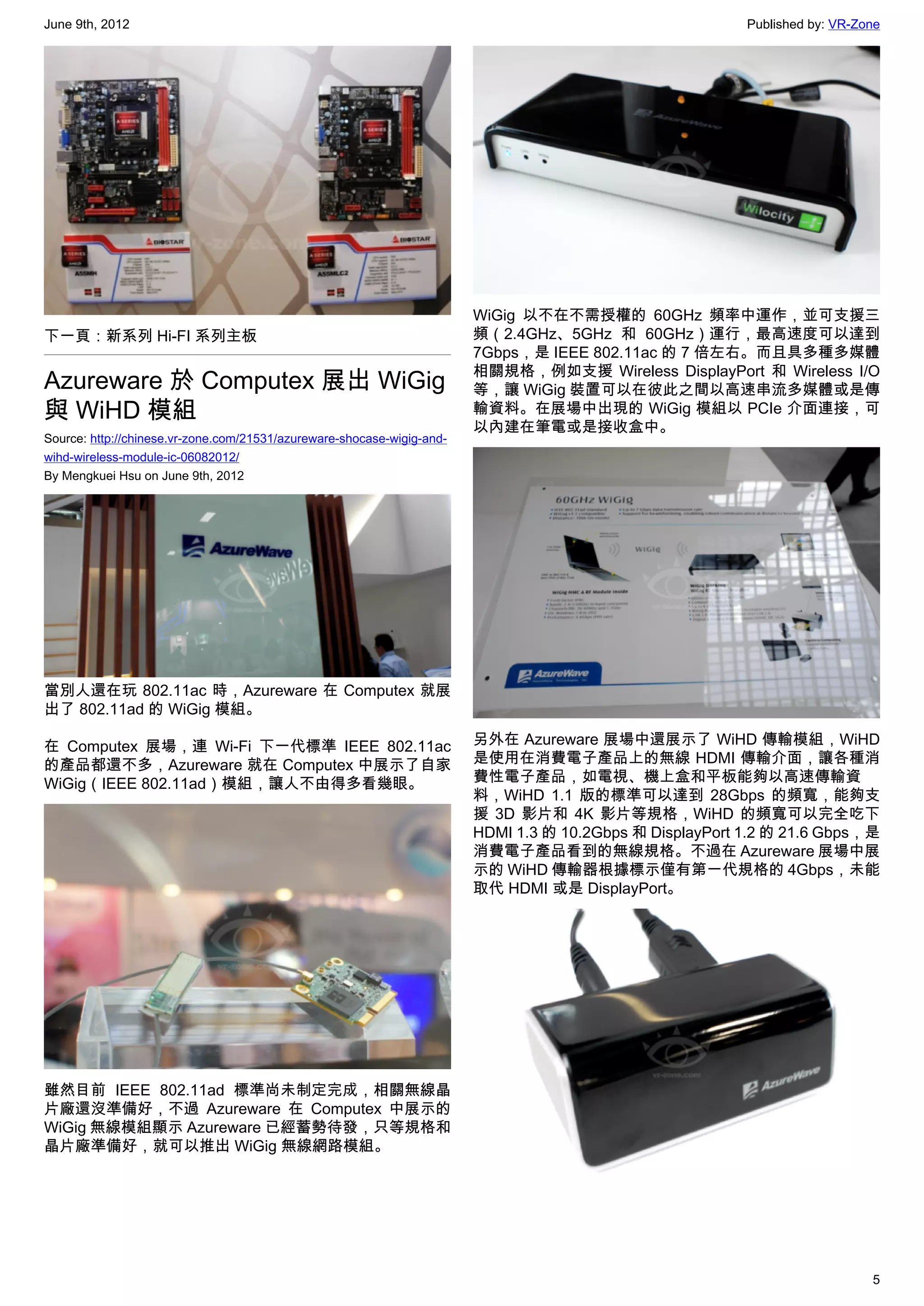 June 9th, 2012                                                                                            Published by: VR-Zone




                                                                        WiGig 以不在不需授權的 60GHz 頻率中運作，並可支援三
下一頁：新系列 Hi-FI 系列主板                                                      頻（2.4GHz、5GHz 和 60GHz）運行，最高速度可以達到
                                                                        7Gbps，是 IEEE 802.11ac 的 7 倍左右。而且具多種多媒體
                                                                        相關規格，例如支援 Wireless DisplayPort 和 Wireless I/O
Azureware 於 Computex 展出 WiGig                                           等，讓 WiGig 裝置可以在彼此之間以高速串流多媒體或是傳
與 WiHD 模組                                                               輸資料。在展場中出現的 WiGig 模組以 PCIe 介面連接，可
                                                                        以內建在筆電或是接收盒中。
Source: http://chinese.vr-zone.com/21531/azureware-shocase-wigig-and-
wihd-wireless-module-ic-06082012/
By Mengkuei Hsu on June 9th, 2012




當別人還在玩 802.11ac 時，Azureware 在 Computex 就展
出了 802.11ad 的 WiGig 模組。

在 Computex 展場，連 Wi-Fi 下一代標準 IEEE 802.11ac                               另外在 Azureware 展場中還展示了 WiHD 傳輸模組，WiHD
的產品都還不多，Azureware 就在 Computex 中展示了自家                                    是使用在消費電子產品上的無線 HDMI 傳輸介面，讓各種消
WiGig（IEEE 802.11ad）模組，讓人不由得多看幾眼。                                       費性電子產品，如電視、機上盒和平板能夠以高速傳輸資
                                                                        料，WiHD 1.1 版的標準可以達到 28Gbps 的頻寬，能夠支
                                                                        援 3D 影片和 4K 影片等規格，WiHD 的頻寬可以完全吃下
                                                                        HDMI 1.3 的 10.2Gbps 和 DisplayPort 1.2 的 21.6 Gbps，是
                                                                        消費電子產品看到的無線規格。不過在 Azureware 展場中展
                                                                        示的 WiHD 傳輸器根據標示僅有第一代規格的 4Gbps，未能
                                                                        取代 HDMI 或是 DisplayPort。




雖然目前 IEEE 802.11ad 標準尚未制定完成，相關無線晶
片廠還沒準備好，不過 Azureware 在 Computex 中展示的
WiGig 無線模組顯示 Azureware 已經蓄勢待發，只等規格和
晶片廠準備好，就可以推出 WiGig 無線網路模組。




                                                                                                                             5
 