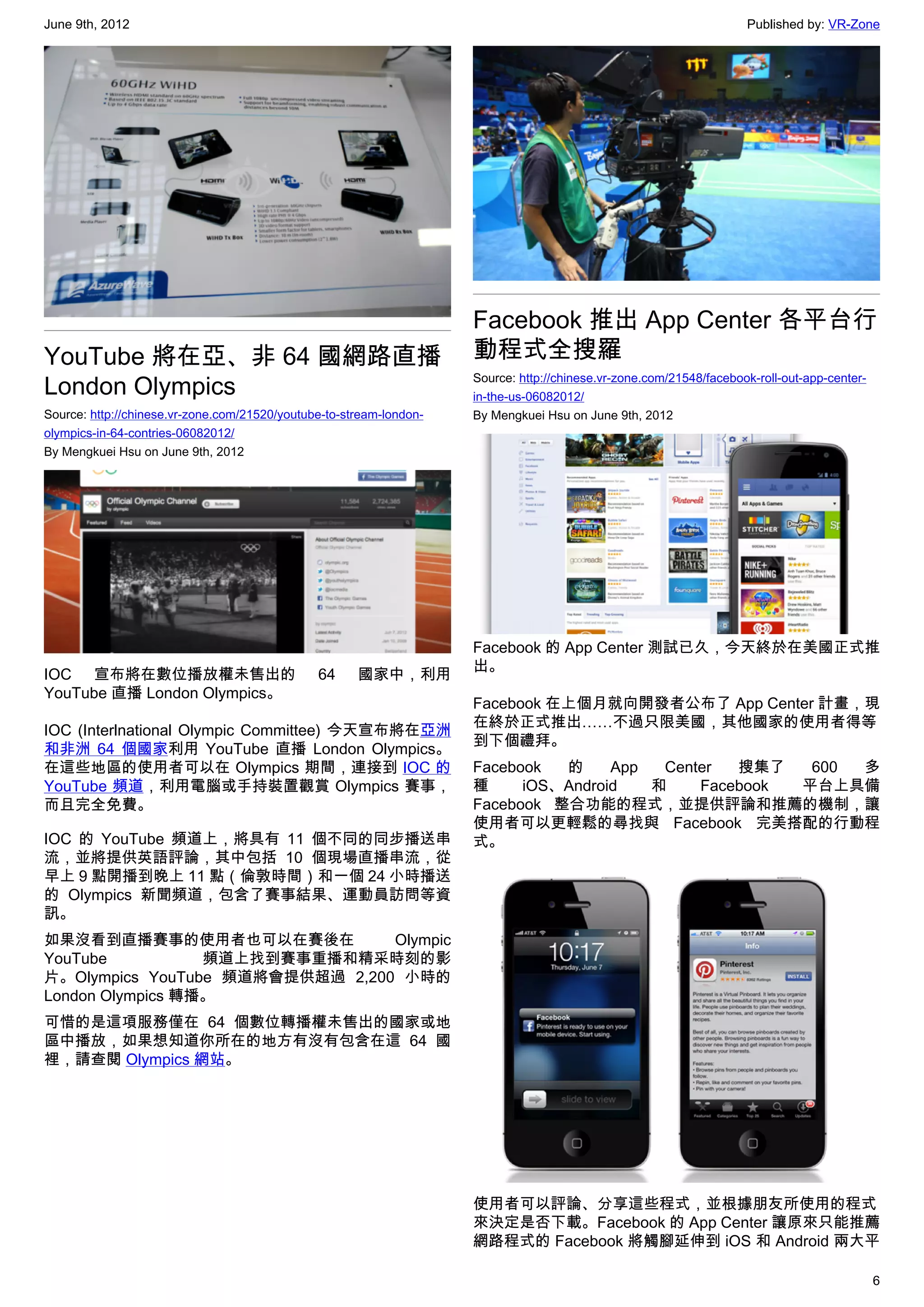 June 9th, 2012                                                                                                       Published by: VR-Zone




                                                                     Facebook 推出 App Center 各平台行
YouTube 將在亞、非 64 國網路直播                                               動程式全搜羅
London Olympics                                                      Source: http://chinese.vr-zone.com/21548/facebook-roll-out-app-center-
                                                                     in-the-us-06082012/
Source: http://chinese.vr-zone.com/21520/youtube-to-stream-london-   By Mengkuei Hsu on June 9th, 2012
olympics-in-64-contries-06082012/
By Mengkuei Hsu on June 9th, 2012




                                                                     Facebook 的 App Center 測試已久，今天終於在美國正式推
                                                                     出。
IOC 宣布將在數位播放權未售出的                              64     國家中，利用
YouTube 直播 London Olympics。
                                                                     Facebook 在上個月就向開發者公布了 App Center 計畫，現
                                                                     在終於正式推出……不過只限美國，其他國家的使用者得等
IOC (Interlnational Olympic Committee) 今天宣布將在亞洲
                                                                     到下個禮拜。
和非洲 64 個國家利用 YouTube 直播 London Olympics。
在這些地區的使用者可以在 Olympics 期間，連接到 IOC 的                                   Facebook  的     App  Center  搜集了   600 多
YouTube 頻道，利用電腦或手持裝置觀賞 Olympics 賽事，                                  種     iOS、Android   和    Facebook 平台上具備
而且完全免費。                                                              Facebook 整合功能的程式，並提供評論和推薦的機制，讓
                                                                     使用者可以更輕鬆的尋找與 Facebook 完美搭配的行動程
IOC 的 YouTube 頻道上，將具有 11 個不同的同步播送串                                   式。
流，並將提供英語評論，其中包括 10 個現場直播串流，從
早上 9 點開播到晚上 11 點（倫敦時間）和一個 24 小時播送
的 Olympics 新聞頻道，包含了賽事結果、運動員訪問等資
訊。
如果沒看到直播賽事的使用者也可以在賽後在             Olympic
YouTube           頻道上找到賽事重播和精采時刻的影
片。Olympics YouTube 頻道將會提供超過 2,200 小時的
London Olympics 轉播。
可惜的是這項服務僅在 64 個數位轉播權未售出的國家或地
區中播放，如果想知道你所在的地方有沒有包含在這 64 國
裡，請查閱 Olympics 網站。




                                                                     使用者可以評論、分享這些程式，並根據朋友所使用的程式
                                                                     來決定是否下載。Facebook 的 App Center 讓原來只能推薦
                                                                     網路程式的 Facebook 將觸腳延伸到 iOS 和 Android 兩大平

                                                                                                                                              6
 