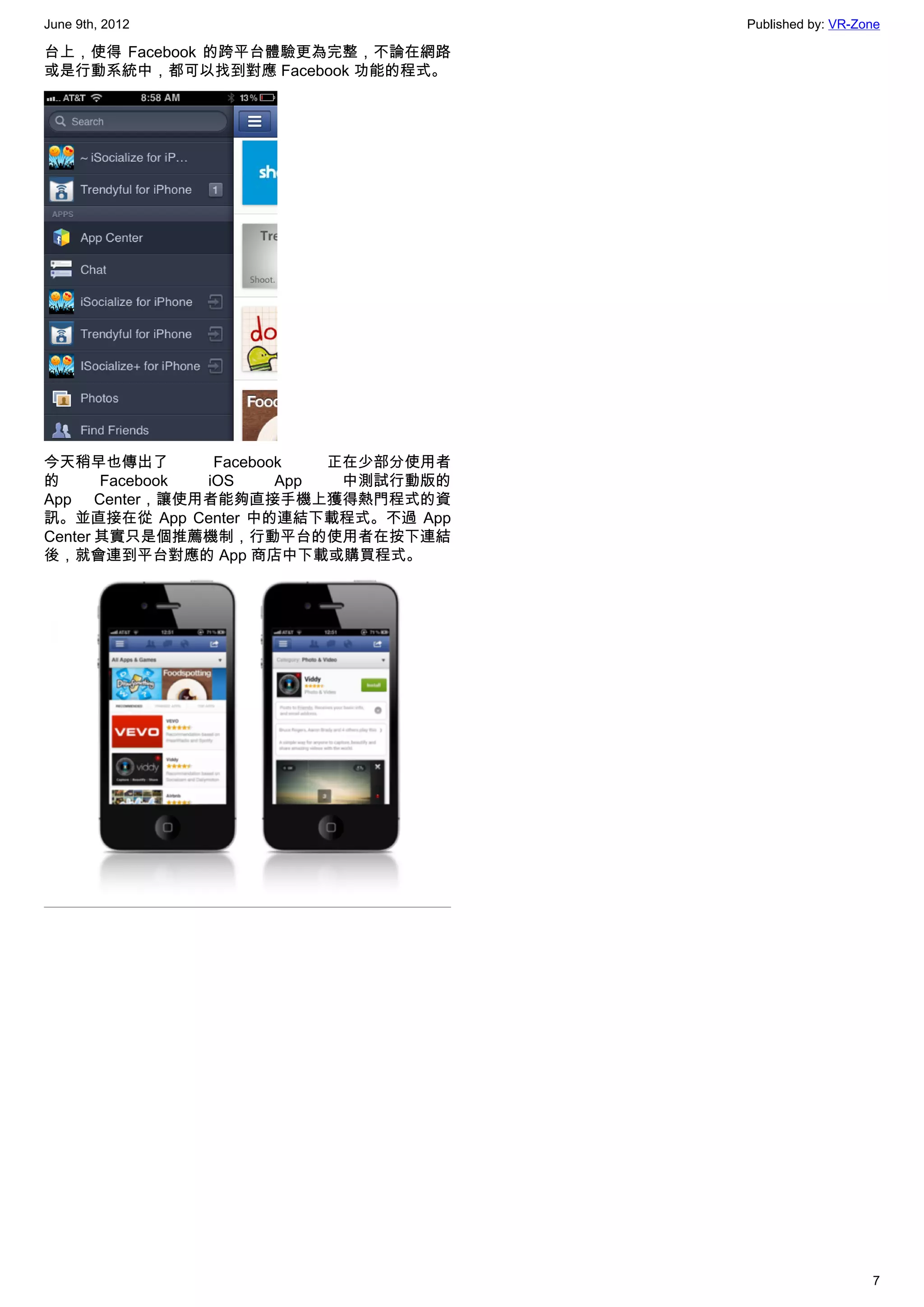 June 9th, 2012                         Published by: VR-Zone

台上，使得 Facebook 的跨平台體驗更為完整，不論在網路
或是行動系統中，都可以找到對應 Facebook 功能的程式。




今天稍早也傳出了         Facebook   正在少部分使用者
的      Facebook iOS     App  中測試行動版的
App Center，讓使用者能夠直接手機上獲得熱門程式的資
訊。並直接在從 App Center 中的連結下載程式。不過 App
Center 其實只是個推薦機制，行動平台的使用者在按下連結
後，就會連到平台對應的 App 商店中下載或購買程式。




                                                          7
 