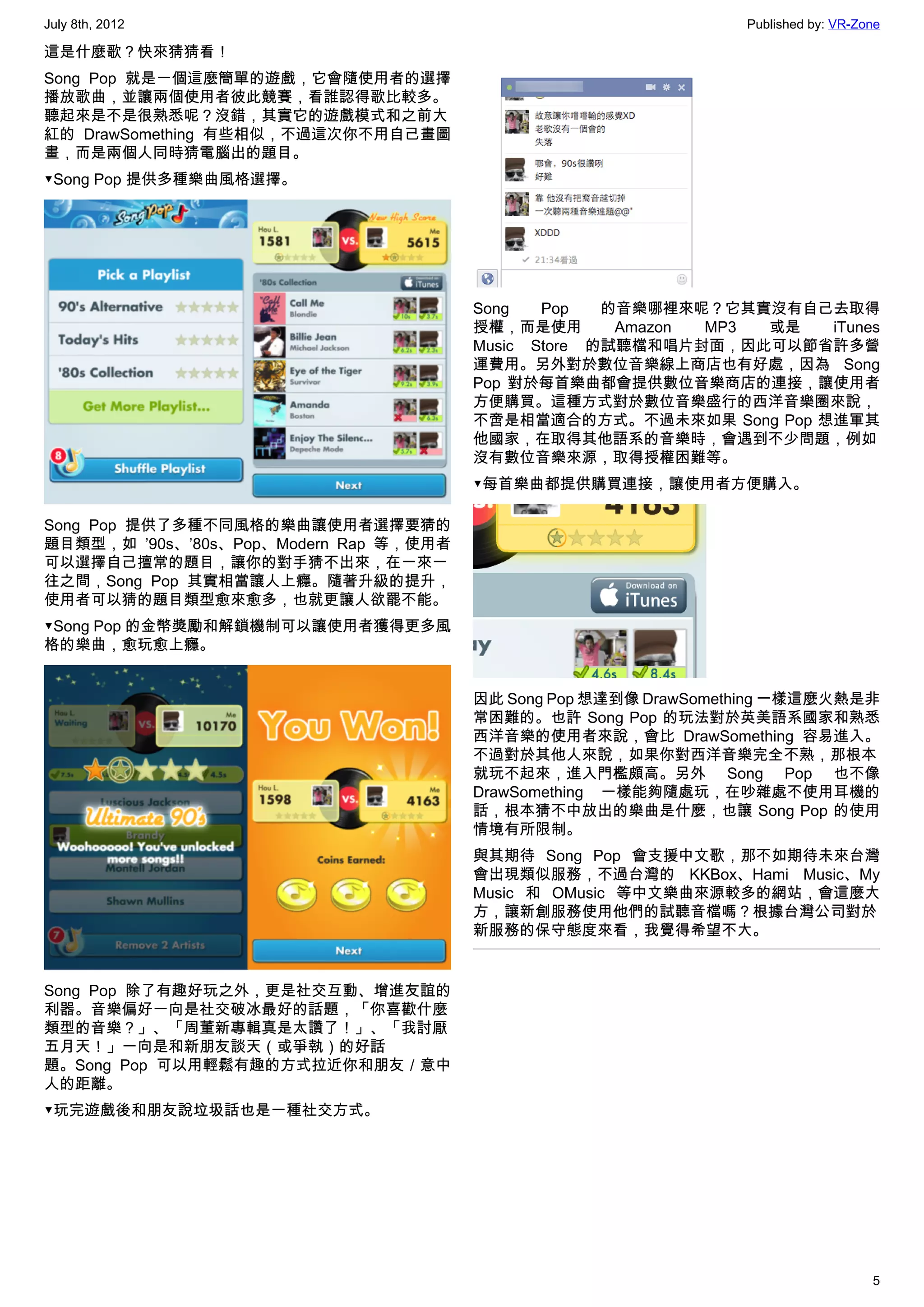 July 8th, 2012                                                    Published by: VR-Zone

這是什麼歌？快來猜猜看！
Song Pop 就是一個這麼簡單的遊戲，它會隨使用者的選擇
播放歌曲，並讓兩個使用者彼此競賽，看誰認得歌比較多。
聽起來是不是很熟悉呢？沒錯，其實它的遊戲模式和之前大
紅的 DrawSomething 有些相似，不過這次你不用自己畫圖
畫，而是兩個人同時猜電腦出的題目。
▼Song Pop 提供多種樂曲風格選擇。




                                        Song   Pop   的音樂哪裡來呢？它其實沒有自己去取得
                                        授權，而是使用       Amazon MP3 或是 iTunes
                                        Music Store 的試聽檔和唱片封面，因此可以節省許多營
                                        運費用。另外對於數位音樂線上商店也有好處，因為 Song
                                        Pop 對於每首樂曲都會提供數位音樂商店的連接，讓使用者
                                        方便購買。這種方式對於數位音樂盛行的西洋音樂圈來說，
                                        不啻是相當適合的方式。不過未來如果 Song Pop 想進軍其
                                        他國家，在取得其他語系的音樂時，會遇到不少問題，例如
                                        沒有數位音樂來源，取得授權困難等。
                                        ▼每首樂曲都提供購買連接，讓使用者方便購入。

Song Pop 提供了多種不同風格的樂曲讓使用者選擇要猜的
題目類型，如 ’90s、’80s、Pop、Modern Rap 等，使用者
可以選擇自己擅常的題目，讓你的對手猜不出來，在一來一
往之間，Song Pop 其實相當讓人上癮。隨著升級的提升，
使用者可以猜的題目類型愈來愈多，也就更讓人欲罷不能。
▼Song Pop 的金幣獎勵和解鎖機制可以讓使用者獲得更多風
格的樂曲，愈玩愈上癮。


                                        因此 Song Pop 想達到像 DrawSomething 一樣這麼火熱是非
                                        常困難的。也許 Song Pop 的玩法對於英美語系國家和熟悉
                                        西洋音樂的使用者來說，會比 DrawSomething 容易進入。
                                        不過對於其他人來說，如果你對西洋音樂完全不熟，那根本
                                        就玩不起來，進入門檻頗高。另外 Song Pop 也不像
                                        DrawSomething 一樣能夠隨處玩，在吵雜處不使用耳機的
                                        話，根本猜不中放出的樂曲是什麼，也讓 Song Pop 的使用
                                        情境有所限制。
                                        與其期待 Song Pop 會支援中文歌，那不如期待未來台灣
                                        會出現類似服務，不過台灣的 KKBox、Hami Music、My
                                        Music 和 OMusic 等中文樂曲來源較多的網站，會這麼大
                                        方，讓新創服務使用他們的試聽音檔嗎？根據台灣公司對於
                                        新服務的保守態度來看，我覺得希望不大。


Song Pop 除了有趣好玩之外，更是社交互動、增進友誼的
利器。音樂偏好一向是社交破冰最好的話題，「你喜歡什麼
類型的音樂？」、「周董新專輯真是太讚了！」、「我討厭
五月天！」一向是和新朋友談天（或爭執）的好話
題。Song Pop 可以用輕鬆有趣的方式拉近你和朋友／意中
人的距離。
▼玩完遊戲後和朋友說垃圾話也是一種社交方式。




                                                                                     5
 