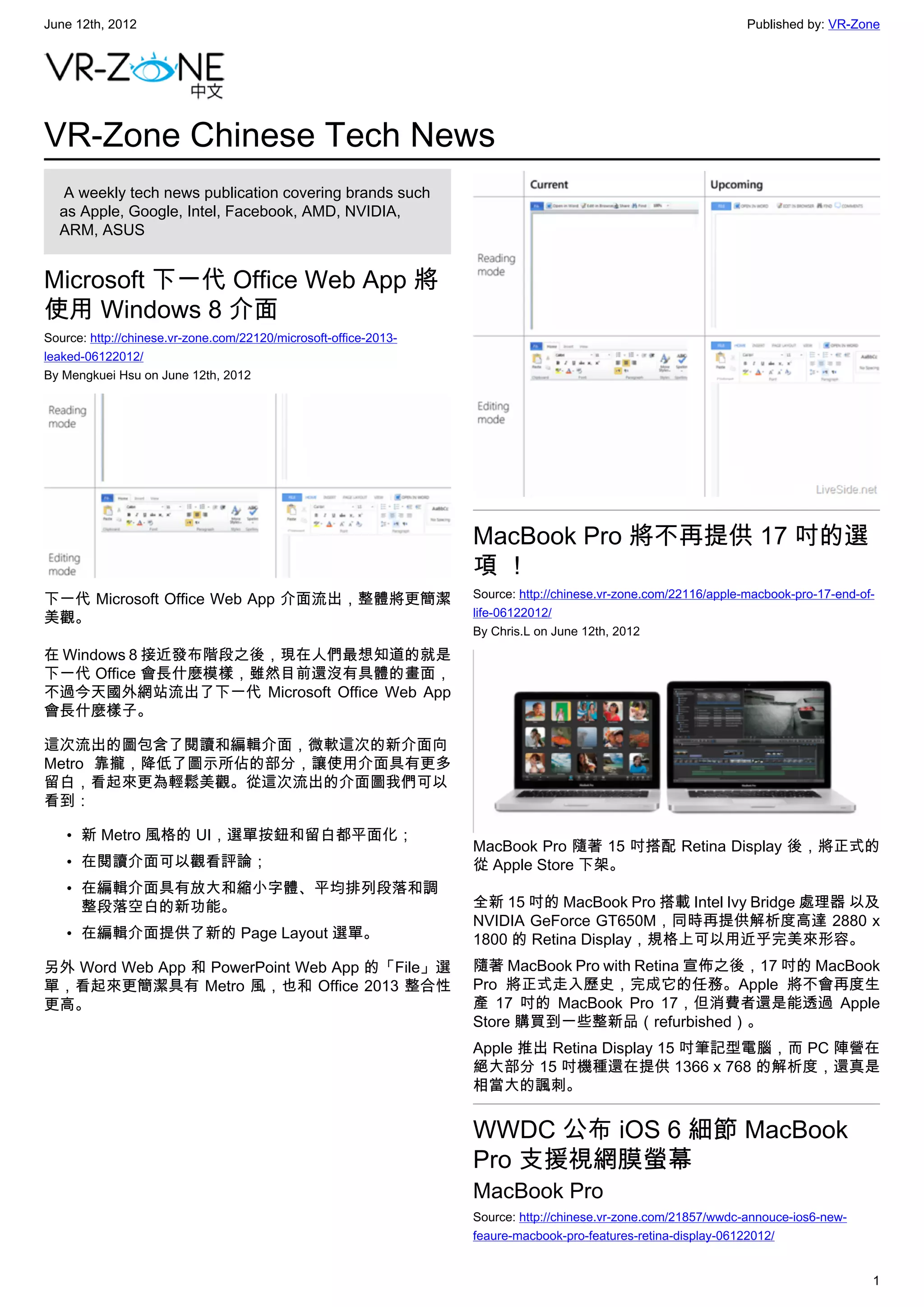 June 12th, 2012                                                                                                  Published by: VR-Zone




VR-Zone Chinese Tech News
   A weekly tech news publication covering brands such
  as Apple, Google, Intel, Facebook, AMD, NVIDIA,
  ARM, ASUS


Microsoft 下一代 Office Web App 將
使用 Windows 8 介面
Source: http://chinese.vr-zone.com/22120/microsoft-office-2013-
leaked-06122012/
By Mengkuei Hsu on June 12th, 2012




                                                                  MacBook Pro 將不再提供 17 吋的選
                                                                  項！
下一代 Microsoft Office Web App 介面流出，整體將更簡潔                          Source: http://chinese.vr-zone.com/22116/apple-macbook-pro-17-end-of-
美觀。                                                               life-06122012/
                                                                  By Chris.L on June 12th, 2012
在 Windows 8 接近發布階段之後，現在人們最想知道的就是
下一代 Office 會長什麼模樣，雖然目前還沒有具體的畫面，
不過今天國外網站流出了下一代 Microsoft Office Web App
會長什麼樣子。

這次流出的圖包含了閱讀和編輯介面，微軟這次的新介面向
Metro 靠攏，降低了圖示所佔的部分，讓使用介面具有更多
留白，看起來更為輕鬆美觀。從這次流出的介面圖我們可以
看到：

    • 新 Metro 風格的 UI，選單按鈕和留白都平面化；
                                                                  MacBook Pro 隨著 15 吋搭配 Retina Display 後，將正式的
    • 在閱讀介面可以觀看評論；                                                從 Apple Store 下架。
    • 在編輯介面具有放大和縮小字體、平均排列段落和調
      整段落空白的新功能。                                                  全新 15 吋的 MacBook Pro 搭載 Intel Ivy Bridge 處理器 以及
                                                                  NVIDIA GeForce GT650M，同時再提供解析度高達 2880 x
    • 在編輯介面提供了新的 Page Layout 選單。                                  1800 的 Retina Display，規格上可以用近乎完美來形容。
另外 Word Web App 和 PowerPoint Web App 的「File」選                     隨著 MacBook Pro with Retina 宣佈之後，17 吋的 MacBook
單，看起來更簡潔具有 Metro 風，也和 Office 2013 整合性                             Pro 將正式走入歷史，完成它的任務。Apple 將不會再度生
更高。                                                               產 17 吋的 MacBook Pro 17，但消費者還是能透過 Apple
                                                                  Store 購買到一些整新品（refurbished）。
                                                                  Apple 推出 Retina Display 15 吋筆記型電腦，而 PC 陣營在
                                                                  絕大部分 15 吋機種還在提供 1366 x 768 的解析度，還真是
                                                                  相當大的諷刺。


                                                                  WWDC 公布 iOS 6 細節 MacBook
                                                                  Pro 支援視網膜螢幕
                                                                  MacBook Pro
                                                                  Source: http://chinese.vr-zone.com/21857/wwdc-annouce-ios6-new-
                                                                  feaure-macbook-pro-features-retina-display-06122012/


                                                                                                                                      1
 
