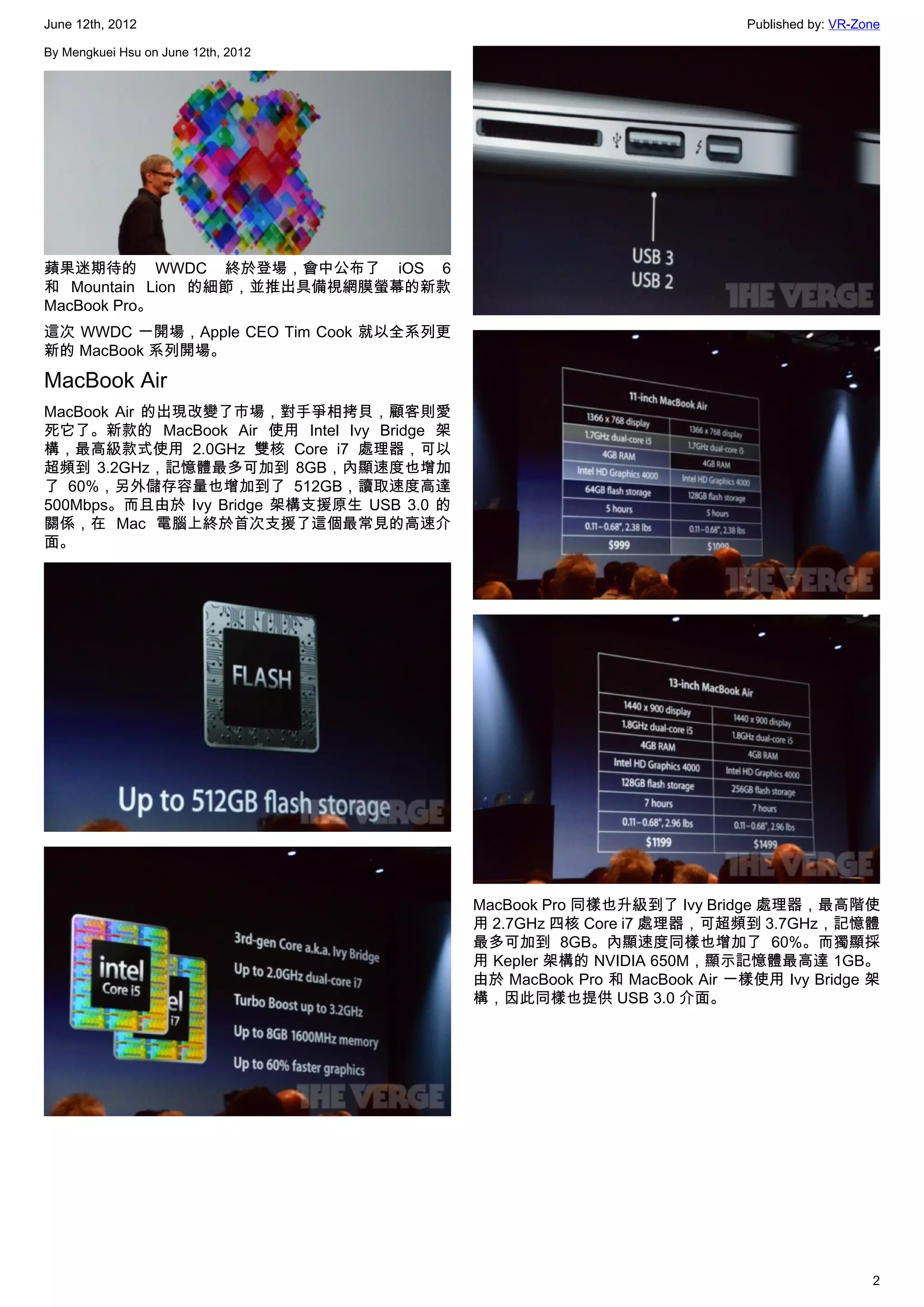 June 12th, 2012                                                           Published by: VR-Zone

By Mengkuei Hsu on June 12th, 2012




蘋果迷期待的 WWDC 終於登場，會中公布了 iOS 6
和 Mountain Lion 的細節，並推出具備視網膜螢幕的新款
MacBook Pro。
這次 WWDC 一開場，Apple CEO Tim Cook 就以全系列更
新的 MacBook 系列開場。

MacBook Air
MacBook Air 的出現改變了市場，對手爭相拷貝，顧客則愛
死它了。新款的 MacBook Air 使用 Intel Ivy Bridge 架
構，最高級款式使用 2.0GHz 雙核 Core i7 處理器，可以
超頻到 3.2GHz，記憶體最多可加到 8GB，內顯速度也增加
了 60%，另外儲存容量也增加到了 512GB，讀取速度高達
500Mbps。而且由於 Ivy Bridge 架構支援原生 USB 3.0 的
關係，在 Mac 電腦上終於首次支援了這個最常見的高速介
面。




                                            MacBook Pro 同樣也升級到了 Ivy Bridge 處理器，最高階使
                                            用 2.7GHz 四核 Core i7 處理器，可超頻到 3.7GHz，記憶體
                                            最多可加到 8GB。內顯速度同樣也增加了 60%。而獨顯採
                                            用 Kepler 架構的 NVIDIA 650M，顯示記憶體最高達 1GB。
                                            由於 MacBook Pro 和 MacBook Air 一樣使用 Ivy Bridge 架
                                            構，因此同樣也提供 USB 3.0 介面。




                                                                                             2
 