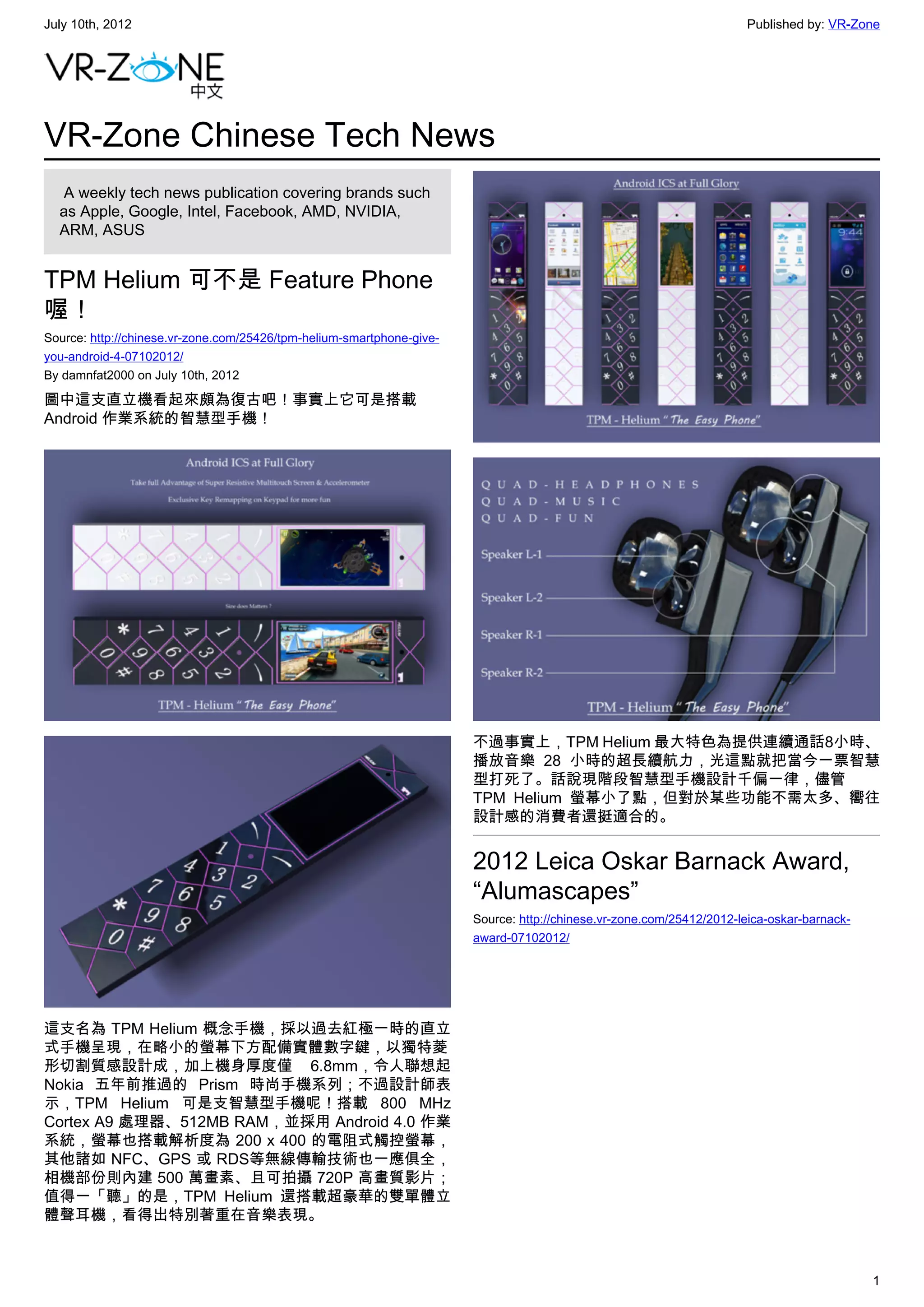 July 10th, 2012                                                                                                       Published by: VR-Zone




VR-Zone Chinese Tech News
   A weekly tech news publication covering brands such
  as Apple, Google, Intel, Facebook, AMD, NVIDIA,
  ARM, ASUS


TPM Helium 可不是 Feature Phone
喔！
Source: http://chinese.vr-zone.com/25426/tpm-helium-smartphone-give-
you-android-4-07102012/
By damnfat2000 on July 10th, 2012

圖中這支直立機看起來頗為復古吧！事實上它可是搭載
Android 作業系統的智慧型手機！




                                                                       不過事實上，TPM Helium 最大特色為提供連續通話8小時、
                                                                       播放音樂  28 小時的超長續航力，光這點就把當今一票智慧
                                                                       型打死了。話說現階段智慧型手機設計千偏一律，儘管
                                                                       TPM Helium 螢幕小了點，但對於某些功能不需太多、嚮往
                                                                       設計感的消費者還挺適合的。


                                                                       2012 Leica Oskar Barnack Award,
                                                                       “Alumascapes”
                                                                       Source: http://chinese.vr-zone.com/25412/2012-leica-oskar-barnack-
                                                                       award-07102012/




這支名為 TPM Helium 概念手機，採以過去紅極一時的直立
式手機呈現，在略小的螢幕下方配備實體數字鍵，以獨特菱
形切割質感設計成，加上機身厚度僅 6.8mm，令人聯想起
Nokia 五年前推過的 Prism 時尚手機系列；不過設計師表
示，TPM Helium 可是支智慧型手機呢！搭載 800 MHz
Cortex A9 處理器、512MB RAM，並採用 Android 4.0 作業
系統，螢幕也搭載解析度為 200 x 400 的電阻式觸控螢幕，
其他諸如 NFC、GPS 或 RDS等無線傳輸技術也一應俱全，
相機部份則內建 500 萬畫素、且可拍攝 720P 高畫質影片；
值得一「聽」的是，TPM Helium 還搭載超豪華的雙單體立
體聲耳機，看得出特別著重在音樂表現。



                                                                                                                                            1
 