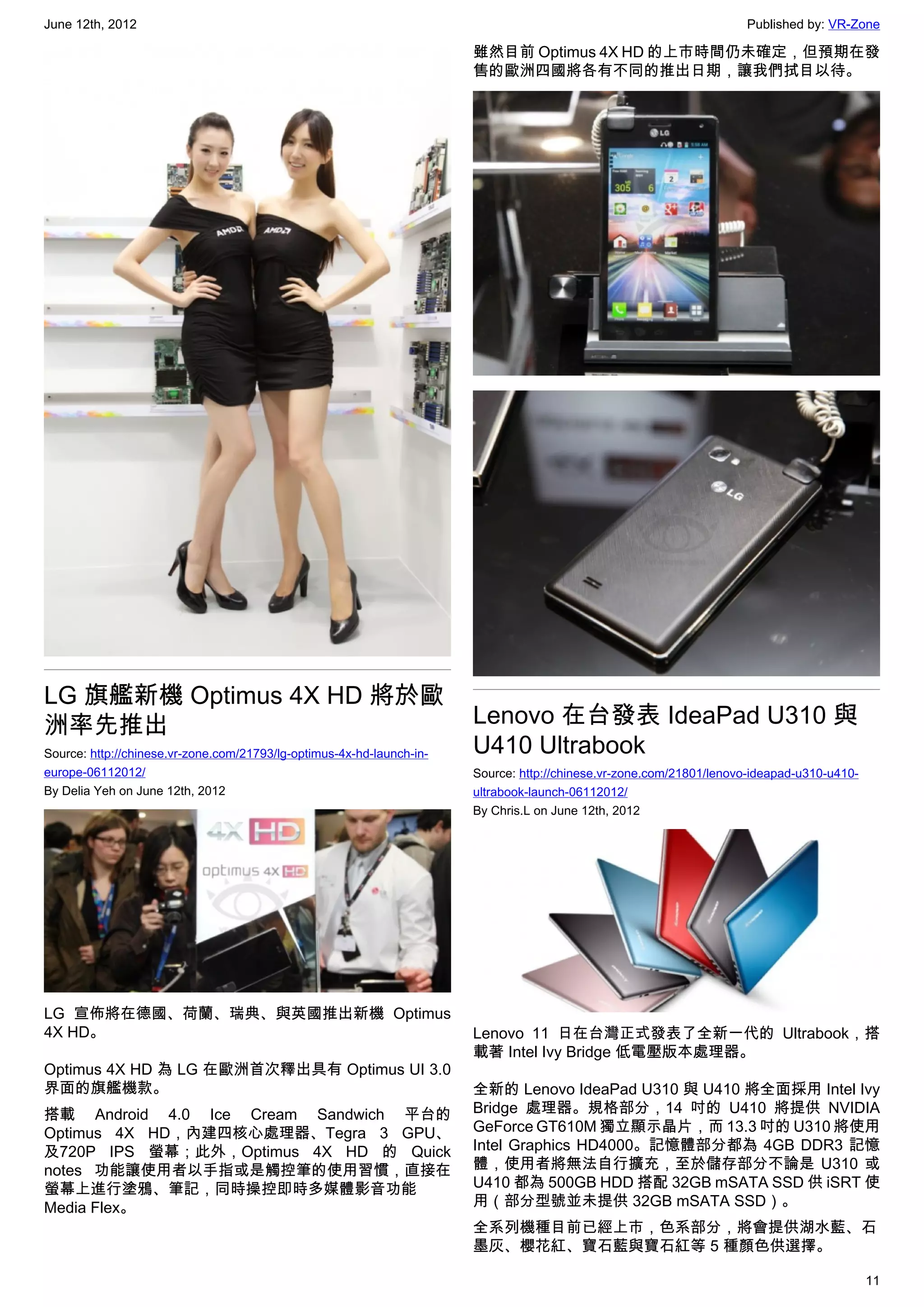 June 12th, 2012                                                                                                      Published by: VR-Zone

                                                                       雖然目前 Optimus 4X HD 的上市時間仍未確定，但預期在發
                                                                       售的歐洲四國將各有不同的推出日期，讓我們拭目以待。




LG 旗艦新機 Optimus 4X HD 將於歐
洲率先推出                                                                  Lenovo 在台發表 IdeaPad U310 與
Source: http://chinese.vr-zone.com/21793/lg-optimus-4x-hd-launch-in-   U410 Ultrabook
europe-06112012/                                                       Source: http://chinese.vr-zone.com/21801/lenovo-ideapad-u310-u410-
By Delia Yeh on June 12th, 2012                                        ultrabook-launch-06112012/
                                                                       By Chris.L on June 12th, 2012




LG 宣佈將在德國、荷蘭、瑞典、與英國推出新機 Optimus
4X HD。                                                                 Lenovo 11 日在台灣正式發表了全新一代的 Ultrabook，搭
                                                                       載著 Intel Ivy Bridge 低電壓版本處理器。
Optimus 4X HD 為 LG 在歐洲首次釋出具有 Optimus UI 3.0
界面的旗艦機款。                                                               全新的 Lenovo IdeaPad U310 與 U410 將全面採用 Intel Ivy
搭載 Android 4.0 Ice Cream Sandwich 平台的                                  Bridge 處理器。規格部分，14 吋的 U410 將提供 NVIDIA
Optimus 4X HD，內建四核心處理器、Tegra 3 GPU、                                    GeForce GT610M 獨立顯示晶片，而 13.3 吋的 U310 將使用
及720P IPS 螢幕；此外，Optimus 4X HD 的 Quick                                  Intel Graphics HD4000。記憶體部分都為 4GB DDR3 記憶
notes 功能讓使用者以手指或是觸控筆的使用習慣，直接在                                          體，使用者將無法自行擴充，至於儲存部分不論是 U310 或
螢幕上進行塗鴉、筆記，同時操控即時多媒體影音功能                                               U410 都為 500GB HDD 搭配 32GB mSATA SSD 供 iSRT 使
Media Flex。                                                            用（部分型號並未提供 32GB mSATA SSD）。
                                                                       全系列機種目前已經上市，色系部分，將會提供湖水藍、石
                                                                       墨灰、櫻花紅、寶石藍與寶石紅等 5 種顏色供選擇。

                                                                                                                                            11
 