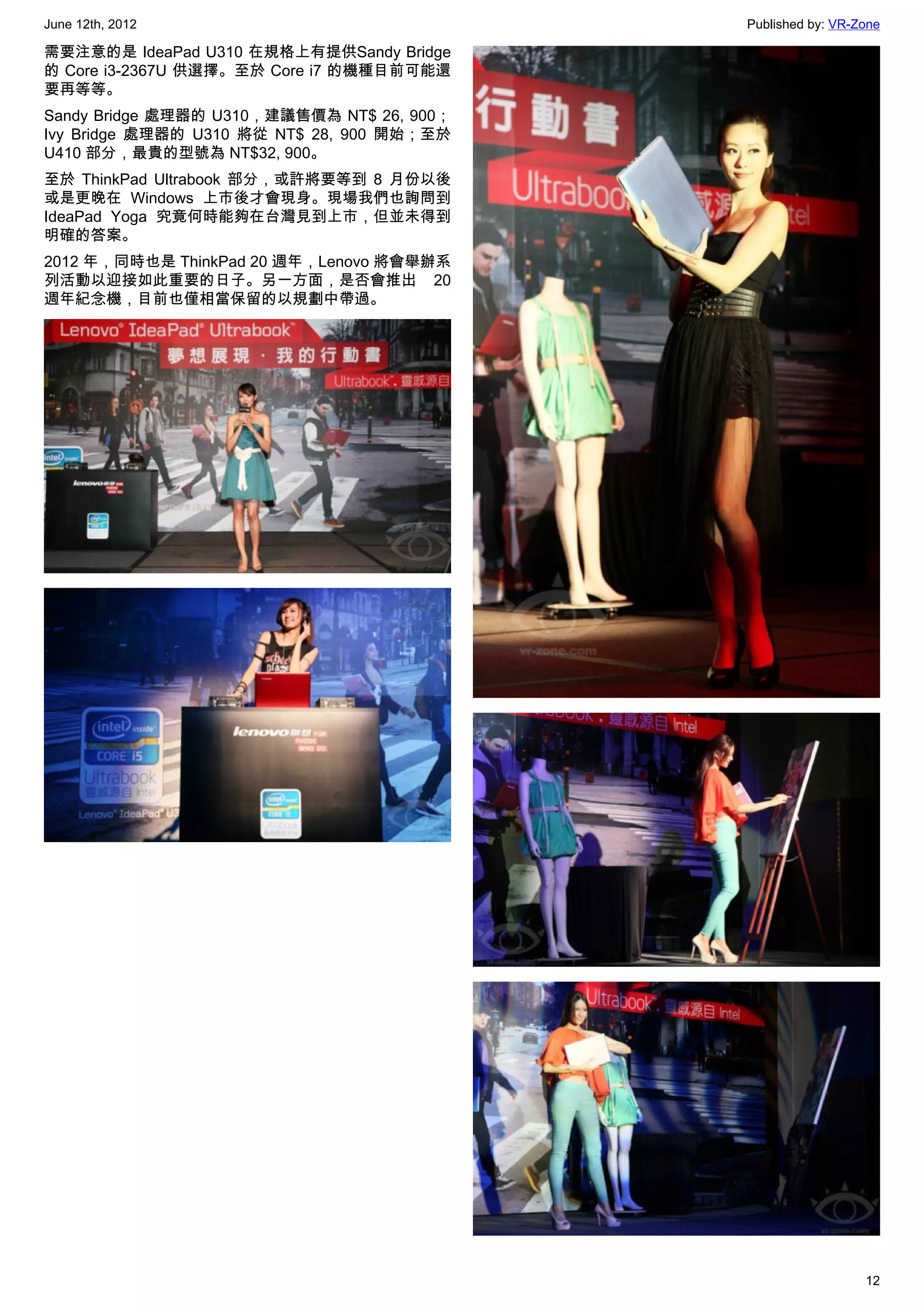June 12th, 2012                             Published by: VR-Zone

需要注意的是 IdeaPad U310 在規格上有提供Sandy Bridge
的 Core i3-2367U 供選擇。至於 Core i7 的機種目前可能還
要再等等。
Sandy Bridge 處理器的 U310，建議售價為 NT$ 26, 900；
Ivy Bridge 處理器的 U310 將從 NT$ 28, 900 開始；至於
U410 部分，最貴的型號為 NT$32, 900。
至於 ThinkPad Ultrabook 部分，或許將要等到 8 月份以後
或是更晚在 Windows 上市後才會現身。現場我們也詢問到
IdeaPad Yoga 究竟何時能夠在台灣見到上市，但並未得到
明確的答案。
2012 年，同時也是 ThinkPad 20 週年，Lenovo 將會舉辦系
列活動以迎接如此重要的日子。另一方面，是否會推出 20
週年紀念機，目前也僅相當保留的以規劃中帶過。




                                                              12
 