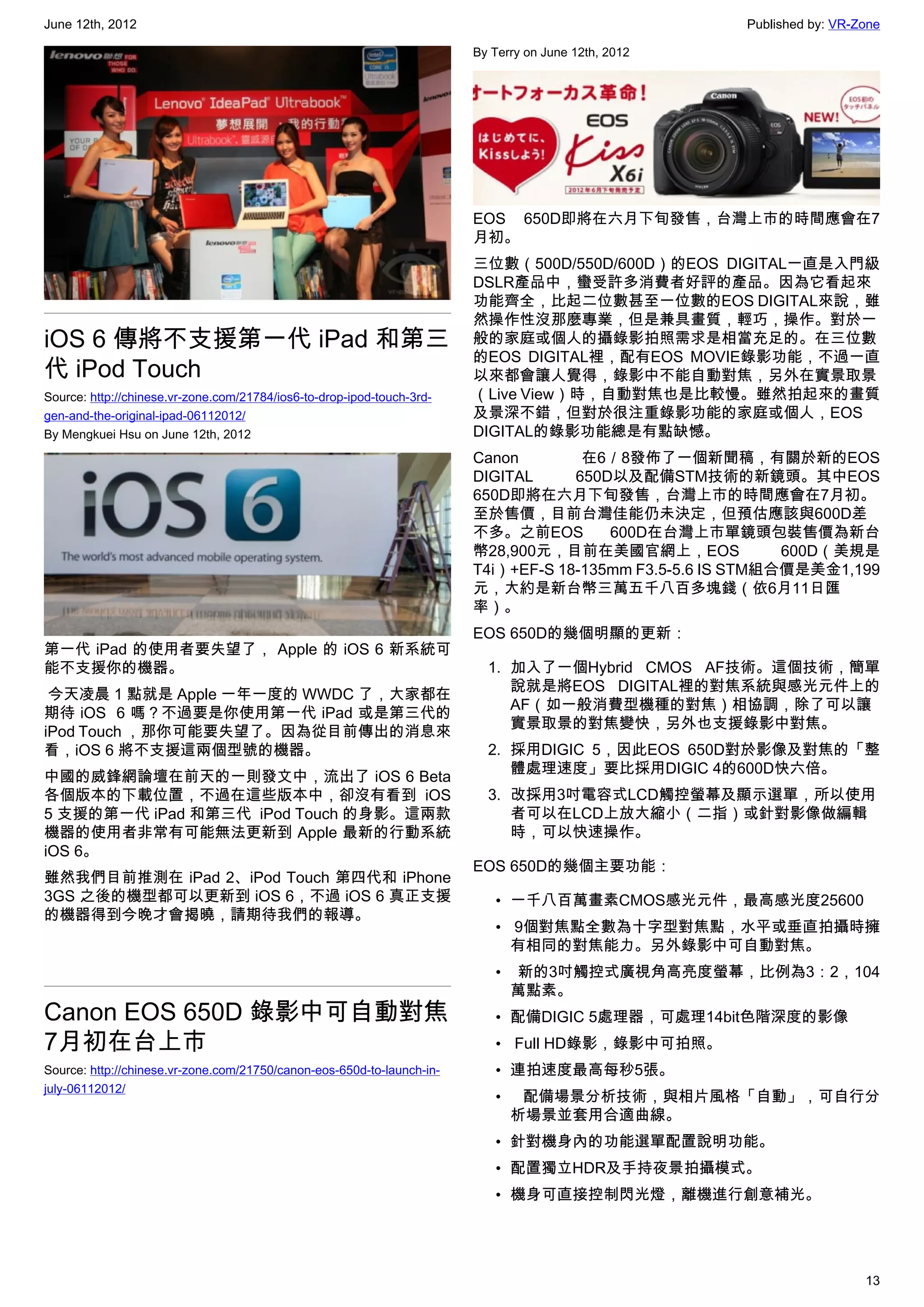 June 12th, 2012                                                                                       Published by: VR-Zone

                                                                        By Terry on June 12th, 2012




                                                                        EOS 650D即將在六月下旬發售，台灣上市的時間應會在7
                                                                        月初。
                                                                        三位數（500D/550D/600D）的EOS DIGITAL一直是入門級
                                                                        DSLR產品中，蠻受許多消費者好評的產品。因為它看起來
                                                                        功能齊全，比起二位數甚至一位數的EOS DIGITAL來說，雖
                                                                        然操作性沒那麼專業，但是兼具畫質，輕巧，操作。對於一
iOS 6 傳將不支援第一代 iPad 和第三                                                 般的家庭或個人的攝錄影拍照需求是相當充足的。在三位數
                                                                        的EOS DIGITAL裡，配有EOS MOVIE錄影功能，不過一直
代 iPod Touch                                                            以來都會讓人覺得，錄影中不能自動對焦，另外在實景取景
Source: http://chinese.vr-zone.com/21784/ios6-to-drop-ipod-touch-3rd-   （Live View）時，自動對焦也是比較慢。雖然拍起來的畫質
gen-and-the-original-ipad-06112012/                                     及景深不錯，但對於很注重錄影功能的家庭或個人，EOS
By Mengkuei Hsu on June 12th, 2012                                      DIGITAL的錄影功能總是有點缺憾。
                                                                        Canon        在6／8發佈了一個新聞稿，有關於新的EOS
                                                                        DIGITAL     650D以及配備STM技術的新鏡頭。其中EOS
                                                                        650D即將在六月下旬發售，台灣上市的時間應會在7月初。
                                                                        至於售價，目前台灣佳能仍未決定，但預估應該與600D差
                                                                        不多。之前EOS        600D在台灣上市單鏡頭包裝售價為新台
                                                                        幣28,900元，目前在美國官網上，EOS               600D（美規是
                                                                        T4i）+EF-S 18-135mm F3.5-5.6 IS STM組合價是美金1,199
                                                                        元，大約是新台幣三萬五千八百多塊錢（依6月11日匯
                                                                        率）。
                                                                        EOS 650D的幾個明顯的更新：
第一代 iPad 的使用者要失望了， Apple 的 iOS 6 新系統可
能不支援你的機器。                                                                 1. 加入了一個Hybrid CMOS AF技術。這個技術，簡單
                                                                             說就是將EOS DIGITAL裡的對焦系統與感光元件上的
 今天凌晨 1 點就是 Apple 一年一度的 WWDC 了，大家都在
                                                                             AF（如一般消費型機種的對焦）相協調，除了可以讓
期待 iOS  6 嗎？不過要是你使用第一代 iPad 或是第三代的
                                                                             實景取景的對焦變快，另外也支援錄影中對焦。
iPod Touch ，那你可能要失望了。因為從目前傳出的消息來
看，iOS 6 將不支援這兩個型號的機器。                                                     2. 採用DIGIC 5，因此EOS 650D對於影像及對焦的「整
                                                                             體處理速度」要比採用DIGIC 4的600D快六倍。
中國的威鋒網論壇在前天的一則發文中，流出了 iOS 6 Beta
各個版本的下載位置，不過在這些版本中，卻沒有看到 iOS                                              3. 改採用3吋電容式LCD觸控螢幕及顯示選單，所以使用
5 支援的第一代 iPad 和第三代  iPod Touch 的身影。這兩款                                       者可以在LCD上放大縮小（二指）或針對影像做編輯
機器的使用者非常有可能無法更新到 Apple 最新的行動系統                                               時，可以快速操作。
iOS 6。
                                                                        EOS 650D的幾個主要功能：
雖然我們目前推測在 iPad 2、iPod Touch 第四代和 iPhone
3GS 之後的機型都可以更新到 iOS 6，不過 iOS 6 真正支援                                        • 一千八百萬畫素CMOS感光元件，最高感光度25600
的機器得到今晚才會揭曉，請期待我們的報導。
                                                                           •  9個對焦點全數為十字型對焦點，水平或垂直拍攝時擁
                                                                             有相同的對焦能力。另外錄影中可自動對焦。
                                                                           •   新的3吋觸控式廣視角高亮度螢幕，比例為3：2，104
                                                                             萬點素。
Canon EOS 650D 錄影中可自動對焦                                                    • 配備DIGIC 5處理器，可處理14bit色階深度的影像
7月初在台上市                                                                    •  Full HD錄影，錄影中可拍照。
Source: http://chinese.vr-zone.com/21750/canon-eos-650d-to-launch-in-      • 連拍速度最高每秒5張。
july-06112012/
                                                                           •   配備場景分析技術，與相片風格「自動」，可自行分
                                                                             析場景並套用合適曲線。
                                                                           • 針對機身內的功能選單配置說明功能。
                                                                           • 配置獨立HDR及手持夜景拍攝模式。
                                                                           • 機身可直接控制閃光燈，離機進行創意補光。




                                                                                                                        13
 