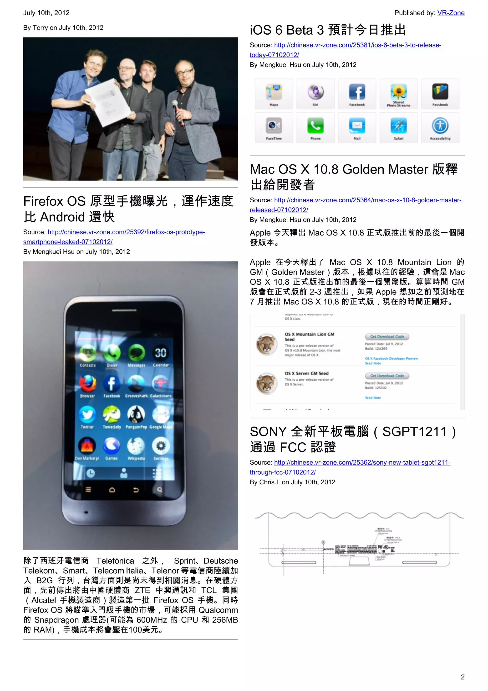 July 10th, 2012                                                                                                   Published by: VR-Zone

By Terry on July 10th, 2012
                                                                 iOS 6 Beta 3 預計今日推出
                                                                 Source: http://chinese.vr-zone.com/25381/ios-6-beta-3-to-release-
                                                                 today-07102012/
                                                                 By Mengkuei Hsu on July 10th, 2012




                                                                 Mac OS X 10.8 Golden Master 版釋
                                                                 出給開發者
Firefox OS 原型手機曝光，運作速度                                           Source: http://chinese.vr-zone.com/25364/mac-os-x-10-8-golden-master-
                                                                 released-07102012/
比 Android 還快                                                     By Mengkuei Hsu on July 10th, 2012
Source: http://chinese.vr-zone.com/25392/firefox-os-prototype-   Apple 今天釋出 Mac OS X 10.8 正式版推出前的最後一個開
smartphone-leaked-07102012/                                      發版本。
By Mengkuei Hsu on July 10th, 2012
                                                                 Apple 在今天釋出了 Mac OS X 10.8 Mountain Lion 的
                                                                 GM（Golden Master）版本，根據以往的經驗，這會是 Mac
                                                                 OS X 10.8 正式版推出前的最後一個開發版。算算時間 GM
                                                                 版會在正式版前 2-3 週推出，如果 Apple 想如之前預測地在
                                                                 7 月推出 Mac OS X 10.8 的正式版，現在的時間正剛好。




                                                                 SONY 全新平板電腦（SGPT1211）
                                                                 通過 FCC 認證
                                                                 Source: http://chinese.vr-zone.com/25362/sony-new-tablet-sgpt1211-
                                                                 through-fcc-07102012/
                                                                 By Chris.L on July 10th, 2012




除了西班牙電信商 Telefónica 之外， Sprint、Deutsche
Telekom、Smart、Telecom Italia、Telenor 等電信商陸續加
入 B2G 行列，台灣方面則是尚未得到相關消息。在硬體方
面，先前傳出將由中國硬體商 ZTE 中興通訊和 TCL 集團
（Alcatel 手機製造商）製造第一批 Firefox OS 手機。同時
Firefox OS 將瞄準入門級手機的市場，可能採用 Qualcomm
的 Snapdragon 處理器(可能為 600MHz 的 CPU 和 256MB
的 RAM)，手機成本將會壓在100美元。




                                                                                                                                      2
 