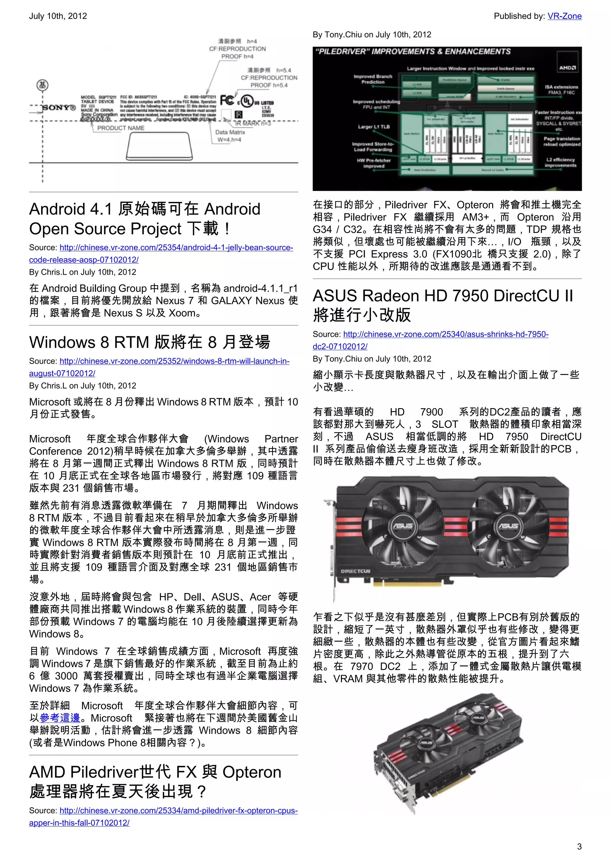 July 10th, 2012                                                                                                           Published by: VR-Zone

                                                                           By Tony.Chiu on July 10th, 2012




Android 4.1 原始碼可在 Android                                                  在接口的部分，Piledriver FX、Opteron 將會和推土機完全
                                                                           相容，Piledriver FX 繼續採用 AM3+，而 Opteron 沿用
Open Source Project 下載！                                                    G34 / C32。在相容性尚將不會有太多的問題，TDP 規格也
Source: http://chinese.vr-zone.com/25354/android-4-1-jelly-bean-source-
                                                                           將類似，但壞處也可能被繼續沿用下來…，I/O 瓶頸，以及
code-release-aosp-07102012/
                                                                           不支援 PCI Express 3.0 (FX1090北 橋只支援 2.0)，除了
By Chris.L on July 10th, 2012
                                                                           CPU 性能以外，所期待的改進應該是通通看不到。

在 Android Building Group 中提到，名稱為 android-4.1.1_r1
的檔案，目前將優先開放給 Nexus 7 和 GALAXY Nexus 使                                      ASUS Radeon HD 7950 DirectCU II
用，跟著將會是 Nexus S 以及 Xoom。                                                   將進行小改版
                                                                           Source: http://chinese.vr-zone.com/25340/asus-shrinks-hd-7950-
Windows 8 RTM 版將在 8 月登場                                                    dc2-07102012/
Source: http://chinese.vr-zone.com/25352/windows-8-rtm-will-launch-in-     By Tony.Chiu on July 10th, 2012
august-07102012/                                                           縮小顯示卡長度與散熱器尺寸，以及在輸出介面上做了一些
By Chris.L on July 10th, 2012                                              小改變…
Microsoft 或將在 8 月份釋出 Windows 8 RTM 版本，預計 10
月份正式發售。                                                                    有看過華碩的   HD 7900 系列的DC2產品的讀者，應
                                                                           該都對那大到嚇死人，3 SLOT 散熱器的體積印象相當深
Microsoft  年度全球合作夥伴大會    (Windows Partner                                  刻，不過 ASUS 相當低調的將  HD 7950 DirectCU
Conference 2012)稍早時候在加拿大多倫多舉辦，其中透露                                         II 系列產品偷偷送去瘦身班改造，採用全新新設計的PCB，
將在 8 月第一週間正式釋出 Windows 8 RTM 版，同時預計                                        同時在散熱器本體尺寸上也做了修改。
在 10 月底正式在全球各地區市場發行，將對應 109 種語言
版本與 231 個銷售市場。
雖然先前有消息透露微軟準備在 7 月期間釋出 Windows
8 RTM 版本，不過目前看起來在稍早於加拿大多倫多所舉辦
的微軟年度全球合作夥伴大會中所透露消息，則是進一步證
實 Windows 8 RTM 版本實際發布時間將在 8 月第一週，同
時實際針對消費者銷售版本則預計在 10 月底前正式推出，
並且將支援 109 種語言介面及對應全球 231 個地區銷售市
場。
沒意外地，屆時將會與包含 HP、Dell、ASUS、Acer 等硬
體廠商共同推出搭載 Windows 8 作業系統的裝置，同時今年
部份預載 Windows 7 的電腦均能在 10 月後陸續選擇更新為                                         乍看之下似乎是沒有甚麼差別，但實際上PCB有別於舊版的
Windows 8。                                                                 設計，縮短了一英寸，散熱器外罩似乎也有些修改，變得更
                                                                           細緻一些，散熱器的本體也有些改變，從官方圖片看起來鰭
目前 Windows 7 在全球銷售成績方面，Microsoft 再度強                                       片密度更高，除此之外熱導管從原本的五根，提升到了六
調 Windows 7 是旗下銷售最好的作業系統，截至目前為止約                                           根。在 7970 DC2 上，添加了一體式金屬散熱片讓供電模
6 億 3000 萬套授權賣出，同時全球也有過半企業電腦選擇                                             組、VRAM 與其他零件的散熱性能被提升。
Windows 7 為作業系統。
至於詳細 Microsoft 年度全球合作夥伴大會細節內容，可
以參考這邊。Microsoft 緊接著也將在下週間於美國舊金山
舉辦說明活動，估計將會進一步透露 Windows 8 細節內容
(或者是Windows Phone 8相關內容？)。


AMD Piledriver世代 FX 與 Opteron
處理器將在夏天後出現？
Source: http://chinese.vr-zone.com/25334/amd-piledriver-fx-opteron-cpus-
apper-in-this-fall-07102012/

                                                                                                                                             3
 
