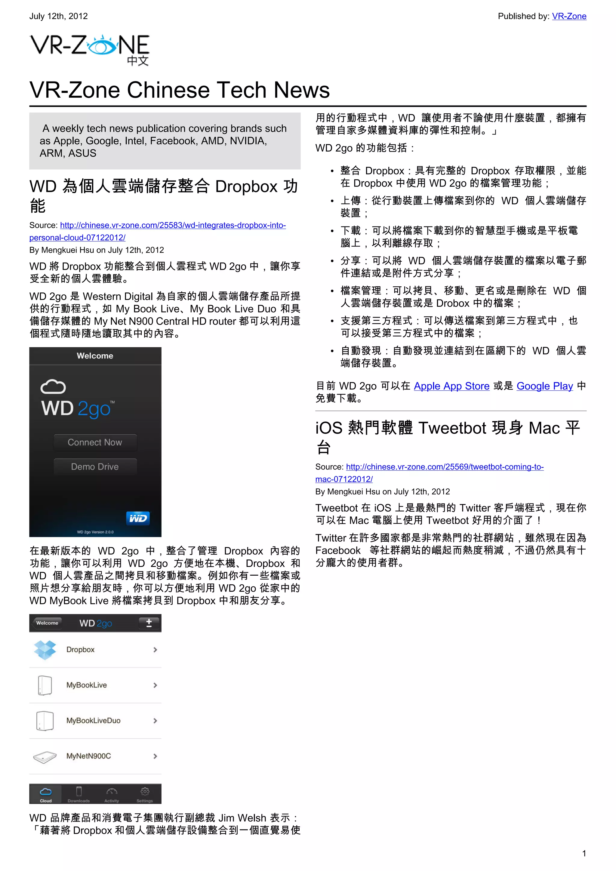 July 12th, 2012                                                                                                       Published by: VR-Zone




VR-Zone Chinese Tech News
                                                                       用的行動程式中，WD 讓使用者不論使用什麼裝置，都擁有
   A weekly tech news publication covering brands such                 管理自家多媒體資料庫的彈性和控制。」
  as Apple, Google, Intel, Facebook, AMD, NVIDIA,
                                                                       WD 2go 的功能包括：
  ARM, ASUS
                                                                          • 整合 Dropbox：具有完整的 Dropbox 存取權限，並能
WD 為個人雲端儲存整合 Dropbox 功                                                      在 Dropbox 中使用 WD 2go 的檔案管理功能；
                                                                          • 上傳：從行動裝置上傳檔案到你的 WD 個人雲端儲存
能                                                                           裝置；
Source: http://chinese.vr-zone.com/25583/wd-integrates-dropbox-into-
                                                                          • 下載：可以將檔案下載到你的智慧型手機或是平板電
personal-cloud-07122012/
                                                                            腦上，以利離線存取；
By Mengkuei Hsu on July 12th, 2012
                                                                          • 分享：可以將 WD 個人雲端儲存裝置的檔案以電子郵
WD 將 Dropbox 功能整合到個人雲程式 WD 2go 中，讓你享
                                                                            件連結或是附件方式分享；
受全新的個人雲體驗。
                                                                          • 檔案管理：可以拷貝、移動、更名或是刪除在 WD 個
WD 2go 是 Western Digital 為自家的個人雲端儲存產品所提
                                                                            人雲端儲存裝置或是 Drobox 中的檔案；
供的行動程式，如 My Book Live、My Book Live Duo 和具
備儲存媒體的 My Net N900 Central HD router 都可以利用這                               • 支援第三方程式：可以傳送檔案到第三方程式中，也
個程式隨時隨地讀取其中的內容。                                                             可以接受第三方程式中的檔案；
                                                                          • 自動發現：自動發現並連結到在區網下的 WD 個人雲
                                                                            端儲存裝置。

                                                                       目前 WD 2go 可以在 Apple App Store 或是 Google Play 中
                                                                       免費下載。


                                                                       iOS 熱門軟體 Tweetbot 現身 Mac 平
                                                                       台
                                                                       Source: http://chinese.vr-zone.com/25569/tweetbot-coming-to-
                                                                       mac-07122012/
                                                                       By Mengkuei Hsu on July 12th, 2012

                                                                       Tweetbot 在 iOS 上是最熱門的 Twitter 客戶端程式，現在你
                                                                       可以在 Mac 電腦上使用 Tweetbot 好用的介面了！
                                                                       Twitter 在許多國家都是非常熱門的社群網站，雖然現在因為
在最新版本的 WD 2go 中，整合了管理 Dropbox 內容的                                      Facebook 等社群網站的崛起而熱度稍減，不過仍然具有十
功能，讓你可以利用 WD 2go 方便地在本機、Dropbox 和                                      分龐大的使用者群。
WD 個人雲產品之間拷貝和移動檔案。例如你有一些檔案或
照片想分享給朋友時，你可以方便地利用 WD 2go 從家中的
WD MyBook Live 將檔案拷貝到 Dropbox 中和朋友分享。




WD 品牌產品和消費電子集團執行副總裁 Jim Welsh 表示：
「藉著將 Dropbox 和個人雲端儲存設備整合到一個直覺易使

                                                                                                                                         1
 
