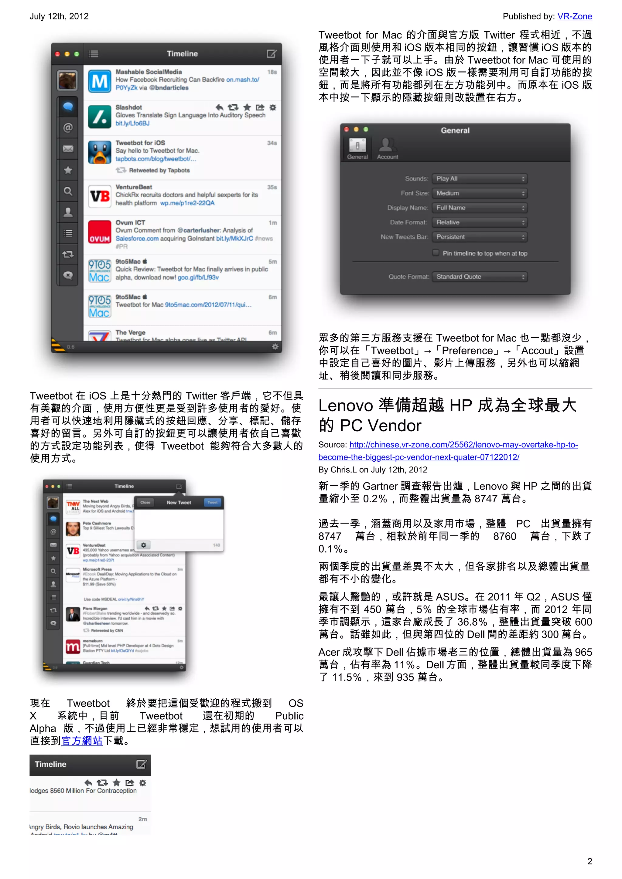 July 12th, 2012                                                                          Published by: VR-Zone

                                          Tweetbot for Mac 的介面與官方版 Twitter 程式相近，不過
                                          風格介面則使用和 iOS 版本相同的按鈕，讓習慣 iOS 版本的
                                          使用者一下子就可以上手。由於 Tweetbot for Mac 可使用的
                                          空間較大，因此並不像 iOS 版一樣需要利用可自訂功能的按
                                          鈕，而是將所有功能都列在左方功能列中。而原本在 iOS 版
                                          本中按一下顯示的隱藏按鈕則改設置在右方。




                                          眾多的第三方服務支援在 Tweetbot for Mac 也一點都沒少，
                                          你可以在「Tweetbot」→「Preference」→「Accout」設置
                                          中設定自己喜好的圖片、影片上傳服務，另外也可以縮網
                                          址、稍後閱讀和同步服務。
Tweetbot 在 iOS 上是十分熱門的 Twitter 客戶端，它不但具
有美觀的介面，使用方便性更是受到許多使用者的愛好。使                Lenovo 準備超越 HP 成為全球最大
用者可以快速地利用隱藏式的按鈕回應、分享、標記、儲存
喜好的留言。另外可自訂的按鈕更可以讓使用者依自己喜歡
                                          的 PC Vendor
的方式設定功能列表，使得 Tweetbot 能夠符合大多數人的           Source: http://chinese.vr-zone.com/25562/lenovo-may-overtake-hp-to-
使用方式。                                     become-the-biggest-pc-vendor-next-quater-07122012/
                                          By Chris.L on July 12th, 2012

                                          新一季的 Gartner 調查報告出爐，Lenovo 與 HP 之間的出貨
                                          量縮小至 0.2％，而整體出貨量為 8747 萬台。

                                          過去一季，涵蓋商用以及家用市場，整體 PC 出貨量擁有
                                          8747 萬台，相較於前年同一季的 8760 萬台，下跌了
                                          0.1％。
                                          兩個季度的出貨量差異不太大，但各家排名以及總體出貨量
                                          都有不小的變化。
                                          最讓人驚艷的，或許就是 ASUS。在 2011 年 Q2，ASUS 僅
                                          擁有不到 450 萬台，5％ 的全球市場佔有率，而 2012 年同
                                          季市調顯示，這家台廠成長了 36.8％，整體出貨量突破 600
                                          萬台。話雖如此，但與第四位的 Dell 間的差距約 300 萬台。
                                          Acer 成攻擊下 Dell 佔據市場老三的位置，總體出貨量為 965
                                          萬台，佔有率為 11％。Dell 方面，整體出貨量較同季度下降
                                          了 11.5％，來到 935 萬台。

現在    Tweetbot 終於要把這個受歡迎的程式搬到    OS
X    系統中，目前     Tweetbot 還在初期的 Public
Alpha 版，不過使用上已經非常穩定，想試用的使用者可以
直接到官方網站下載。




                                                                                                                2
 
