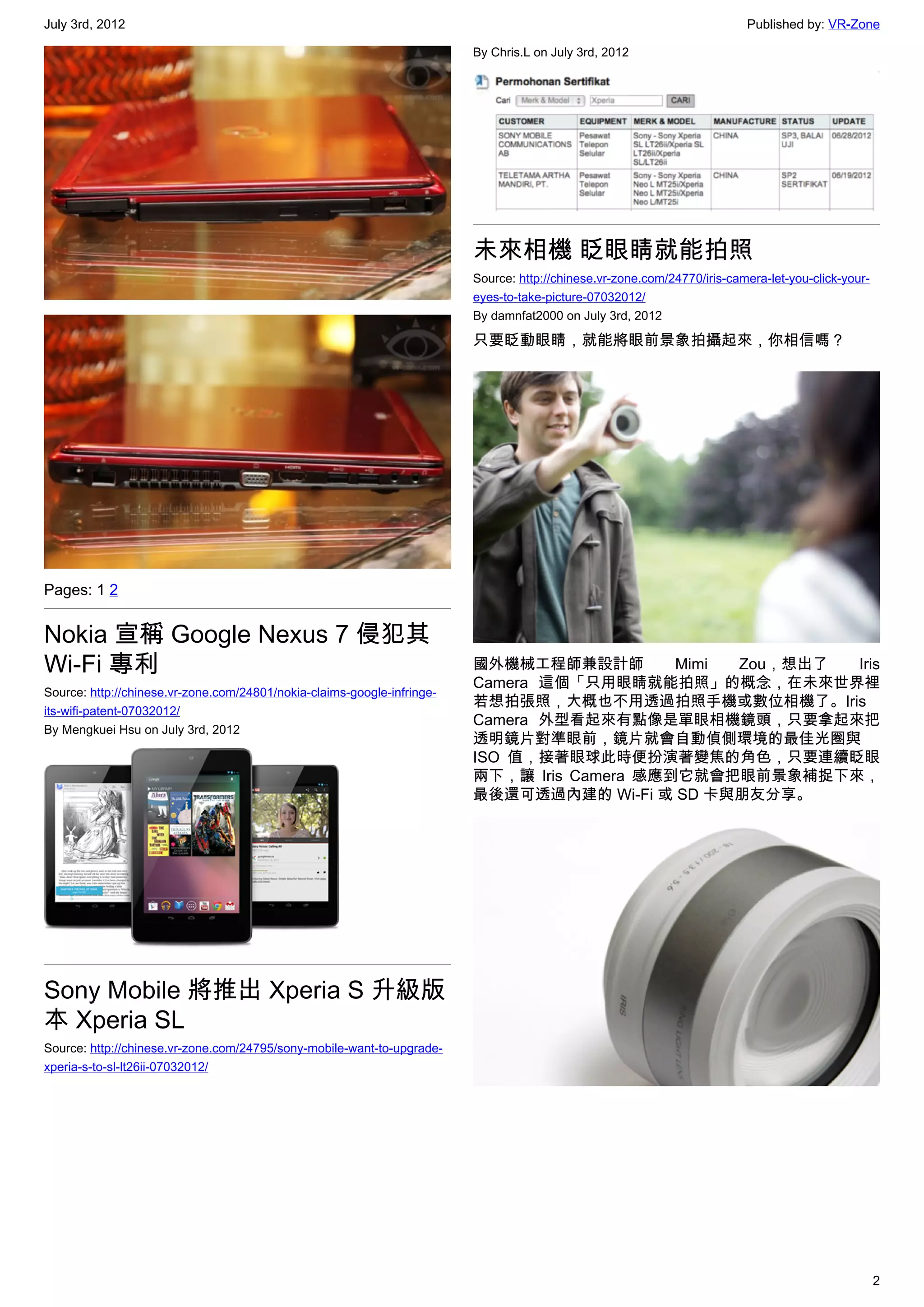 July 3rd, 2012                                                                                                            Published by: VR-Zone

                                                                         By Chris.L on July 3rd, 2012




                                                                         未來相機 眨眼睛就能拍照
                                                                         Source: http://chinese.vr-zone.com/24770/iris-camera-let-you-click-your-
                                                                         eyes-to-take-picture-07032012/
                                                                         By damnfat2000 on July 3rd, 2012

                                                                         只要眨動眼睛，就能將眼前景象拍攝起來，你相信嗎？




Pages: 1 2


Nokia 宣稱 Google Nexus 7 侵犯其
Wi-Fi 專利                                                                 國外機械工程師兼設計師         Mimi Zou，想出了 Iris
                                                                         Camera 這個「只用眼睛就能拍照」的概念，在未來世界裡
Source: http://chinese.vr-zone.com/24801/nokia-claims-google-infringe-
                                                                         若想拍張照，大概也不用透過拍照手機或數位相機了。Iris
its-wifi-patent-07032012/
                                                                         Camera 外型看起來有點像是單眼相機鏡頭，只要拿起來把
By Mengkuei Hsu on July 3rd, 2012
                                                                         透明鏡片對準眼前，鏡片就會自動偵側環境的最佳光圈與
                                                                         ISO 值，接著眼球此時便扮演著變焦的角色，只要連續眨眼
                                                                         兩下，讓 Iris Camera 感應到它就會把眼前景象補捉下來，
                                                                         最後還可透過內建的 Wi-Fi 或 SD 卡與朋友分享。




Sony Mobile 將推出 Xperia S 升級版
本 Xperia SL
Source: http://chinese.vr-zone.com/24795/sony-mobile-want-to-upgrade-
xperia-s-to-sl-lt26ii-07032012/




                                                                                                                                                    2
 