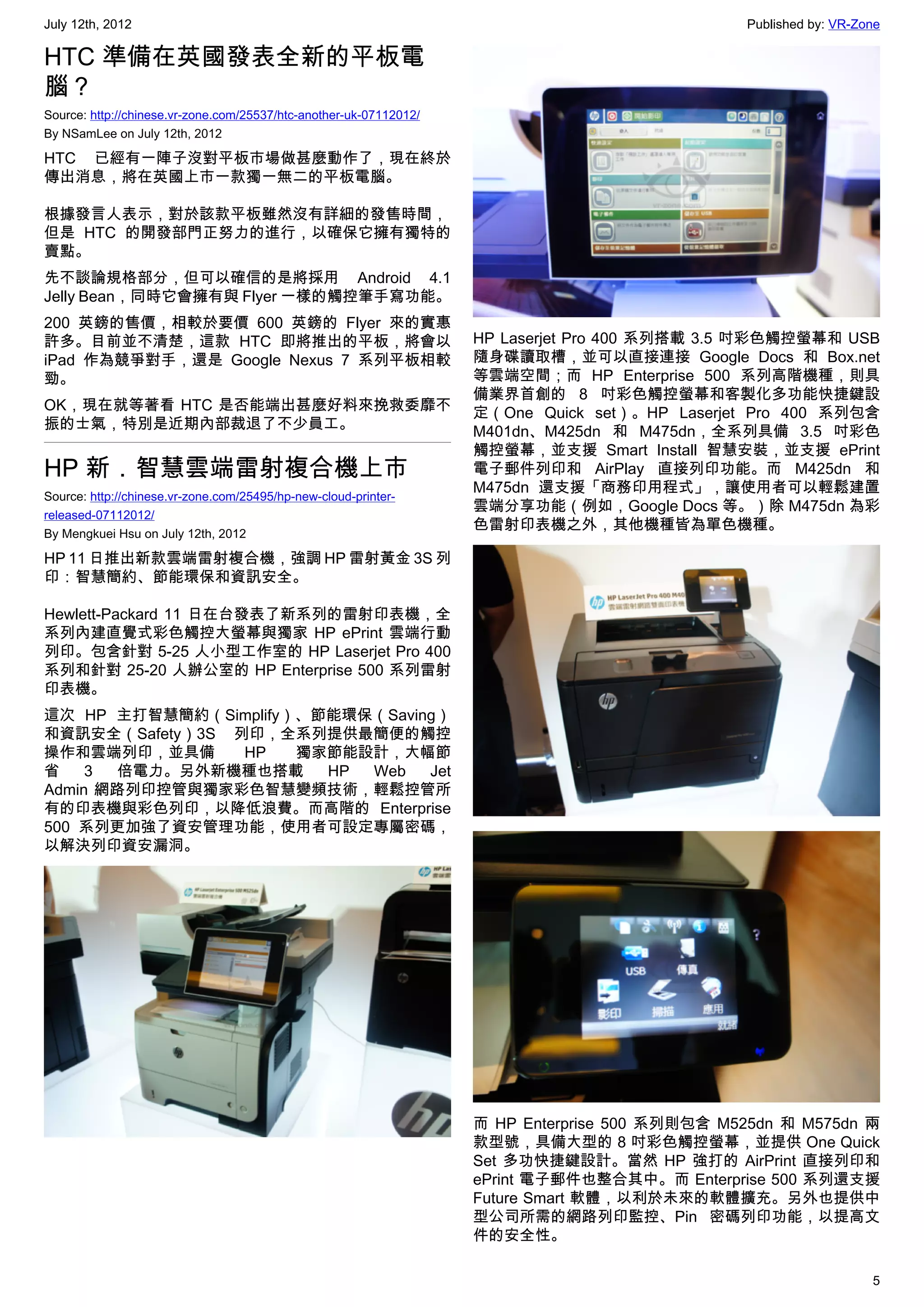 July 12th, 2012                                                                                 Published by: VR-Zone

HTC 準備在英國發表全新的平板電
腦？
Source: http://chinese.vr-zone.com/25537/htc-another-uk-07112012/
By NSamLee on July 12th, 2012

HTC 已經有一陣子沒對平板市場做甚麼動作了，現在終於
傳出消息，將在英國上市一款獨一無二的平板電腦。

根據發言人表示，對於該款平板雖然沒有詳細的發售時間，
但是 HTC 的開發部門正努力的進行，以確保它擁有獨特的
賣點。
先不談論規格部分，但可以確信的是將採用 Android 4.1
Jelly Bean，同時它會擁有與 Flyer 一樣的觸控筆手寫功能。
200 英鎊的售價，相較於要價 600 英鎊的 Flyer 來的實惠
許多。目前並不清楚，這款 HTC 即將推出的平板，將會以                                        HP Laserjet Pro 400 系列搭載 3.5 吋彩色觸控螢幕和 USB
iPad 作為競爭對手，還是 Google Nexus 7 系列平板相較                                隨身碟讀取槽，並可以直接連接 Google Docs 和 Box.net
勁。                                                                  等雲端空間；而 HP Enterprise 500 系列高階機種，則具
                                                                    備業界首創的 8 吋彩色觸控螢幕和客製化多功能快捷鍵設
OK，現在就等著看 HTC 是否能端出甚麼好料來挽救委靡不                                       定（One Quick set）。HP Laserjet Pro 400 系列包含
振的士氣，特別是近期內部裁退了不少員工。                                                M401dn、M425dn 和 M475dn，全系列具備 3.5 吋彩色
                                                                    觸控螢幕，並支援 Smart Install 智慧安裝，並支援 ePrint
HP 新．智慧雲端雷射複合機上市                                                    電子郵件列印和 AirPlay 直接列印功能。而 M425dn 和
                                                                    M475dn 還支援「商務印用程式」，讓使用者可以輕鬆建置
Source: http://chinese.vr-zone.com/25495/hp-new-cloud-printer-
                                                                    雲端分享功能（例如，Google Docs 等。）除 M475dn 為彩
released-07112012/
                                                                    色雷射印表機之外，其他機種皆為單色機種。
By Mengkuei Hsu on July 12th, 2012

HP 11 日推出新款雲端雷射複合機，強調 HP 雷射黃金 3S 列
印：智慧簡約、節能環保和資訊安全。

Hewlett-Packard 11 日在台發表了新系列的雷射印表機，全
系列內建直覺式彩色觸控大螢幕與獨家 HP ePrint 雲端行動
列印。包含針對 5-25 人小型工作室的 HP Laserjet Pro 400
系列和針對 25-20 人辦公室的 HP Enterprise 500 系列雷射
印表機。
這次 HP 主打智慧簡約（Simplify）、節能環保（Saving）
和資訊安全（Safety）3S 列印，全系列提供最簡便的觸控
操作和雲端列印，並具備      HP   獨家節能設計，大幅節
省    3 倍電力。另外新機種也搭載     HP Web   Jet
Admin 網路列印控管與獨家彩色智慧變頻技術，輕鬆控管所
有的印表機與彩色列印，以降低浪費。而高階的 Enterprise
500 系列更加強了資安管理功能，使用者可設定專屬密碼，
以解決列印資安漏洞。




                                                                    而 HP Enterprise 500 系列則包含 M525dn 和 M575dn 兩
                                                                    款型號，具備大型的 8 吋彩色觸控螢幕，並提供 One Quick
                                                                    Set 多功快捷鍵設計。當然 HP 強打的 AirPrint 直接列印和
                                                                    ePrint 電子郵件也整合其中。而 Enterprise 500 系列還支援
                                                                    Future Smart 軟體，以利於未來的軟體擴充。另外也提供中
                                                                    型公司所需的網路列印監控、Pin 密碼列印功能，以提高文
                                                                    件的安全性。

                                                                                                                   5
 