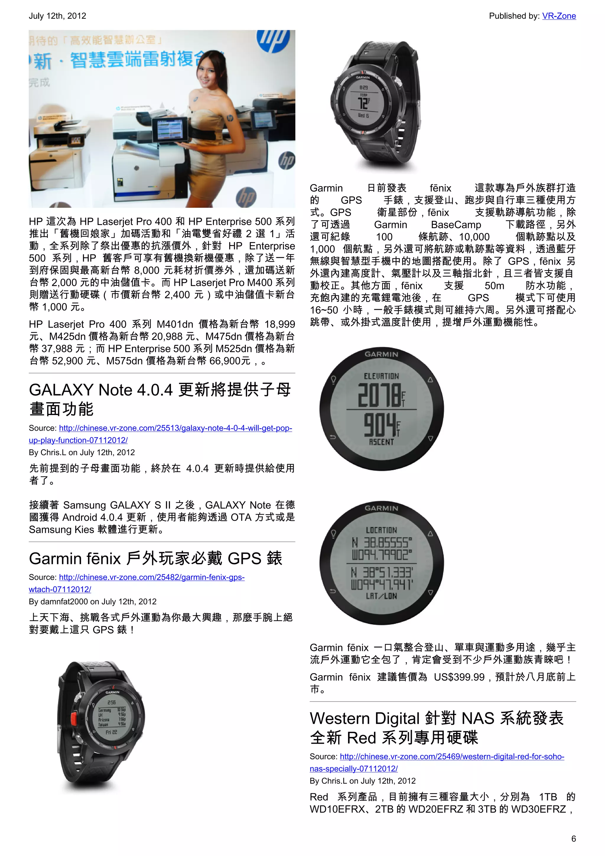 July 12th, 2012                                                                                                             Published by: VR-Zone




                                                                           Garmin    日前發表     fēnix  這款專為戶外族群打造
                                                                           的     GPS   手錶，支援登山、跑步與自行車三種使用方
                                                                           式。GPS      衛星部份，fēnix     支援軌跡導航功能，除
HP 這次為 HP Laserjet Pro 400 和 HP Enterprise 500 系列                          了可透過       Garmin  BaseCamp     下載路徑，另外
推出「舊機回娘家」加碼活動和「油電雙省好禮 2 選 1」活                                              還可紀錄       100    條航跡、10,000     個軌跡點以及
動，全系列除了祭出優惠的抗漲價外，針對 HP Enterprise                                          1,000 個航點，另外還可將航跡或軌跡點等資料，透過藍牙
500 系列，HP 舊客戶可享有舊機換新機優惠，除了送一年                                              無線與智慧型手機中的地圖搭配使用。除了 GPS，fēnix 另
到府保固與最高新台幣 8,000 元耗材折價券外，還加碼送新                                             外還內建高度計、氣壓計以及三軸指北針，且三者皆支援自
台幣 2,000 元的中油儲值卡。而 HP Laserjet Pro M400 系列                                 動校正。其他方面，fēnix        支援    50m   防水功能，
則贈送行動硬碟（市價新台幣 2,400 元）或中油儲值卡新台                                             充飽內建的充電鋰電池後，在            GPS     模式下可使用
幣 1,000 元。                                                                 16~50 小時，一般手錶模式則可維持六周。另外還可搭配心
HP Laserjet Pro 400 系列 M401dn 價格為新台幣 18,999                                跳帶、或外掛式溫度計使用，提增戶外運動機能性。
元、M425dn 價格為新台幣 20,988 元、M475dn 價格為新台
幣 37,988 元；而 HP Enterprise 500 系列 M525dn 價格為新
台幣 52,900 元、M575dn 價格為新台幣 66,900元，。


GALAXY Note 4.0.4 更新將提供子母
畫面功能
Source: http://chinese.vr-zone.com/25513/galaxy-note-4-0-4-will-get-pop-
up-play-function-07112012/
By Chris.L on July 12th, 2012

先前提到的子母畫面功能，終於在 4.0.4 更新時提供給使用
者了。

接續著 Samsung GALAXY S II 之後，GALAXY Note 在德
國獲得 Android 4.0.4 更新，使用者能夠透過 OTA 方式或是
Samsung Kies 軟體進行更新。


Garmin fēnix 戶外玩家必戴 GPS 錶
Source: http://chinese.vr-zone.com/25482/garmin-fenix-gps-
wtach-07112012/
By damnfat2000 on July 12th, 2012

上天下海、挑戰各式戶外運動為你最大興趣，那麼手腕上絕
對要戴上這只 GPS 錶！
                                                                           Garmin fēnix 一口氣整合登山、單車與運動多用途，幾乎主
                                                                           流戶外運動它全包了，肯定會受到不少戶外運動族青睞吧！
                                                                           Garmin fēnix 建議售價為 US$399.99，預計於八月底前上
                                                                           市。


                                                                           Western Digital 針對 NAS 系統發表
                                                                           全新 Red 系列專用硬碟
                                                                           Source: http://chinese.vr-zone.com/25469/western-digital-red-for-soho-
                                                                           nas-specially-07112012/
                                                                           By Chris.L on July 12th, 2012

                                                                           Red 系列產品，目前擁有三種容量大小，分別為 1TB 的
                                                                           WD10EFRX、2TB 的 WD20EFRZ 和 3TB 的 WD30EFRZ，

                                                                                                                                                    6
 
