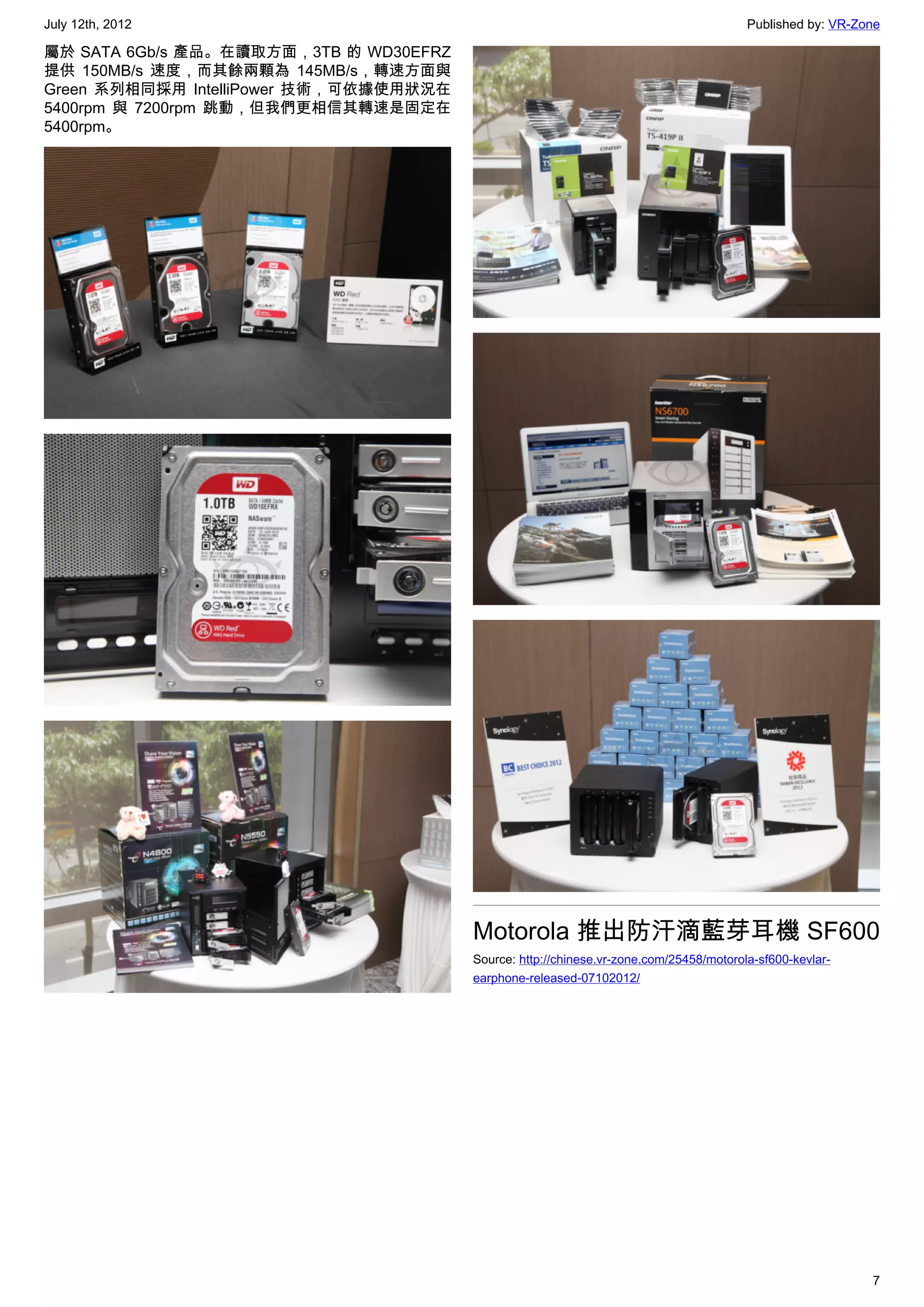 July 12th, 2012                                                                         Published by: VR-Zone

屬於 SATA 6Gb/s 產品。在讀取方面，3TB 的 WD30EFRZ
提供 150MB/s 速度，而其餘兩顆為 145MB/s，轉速方面與
Green 系列相同採用 IntelliPower 技術，可依據使用狀況在
5400rpm 與 7200rpm 跳動，但我們更相信其轉速是固定在
5400rpm。




                                        Motorola 推出防汗滴藍芽耳機 SF600
                                        Source: http://chinese.vr-zone.com/25458/motorola-sf600-kevlar-
                                        earphone-released-07102012/




                                                                                                           7
 
