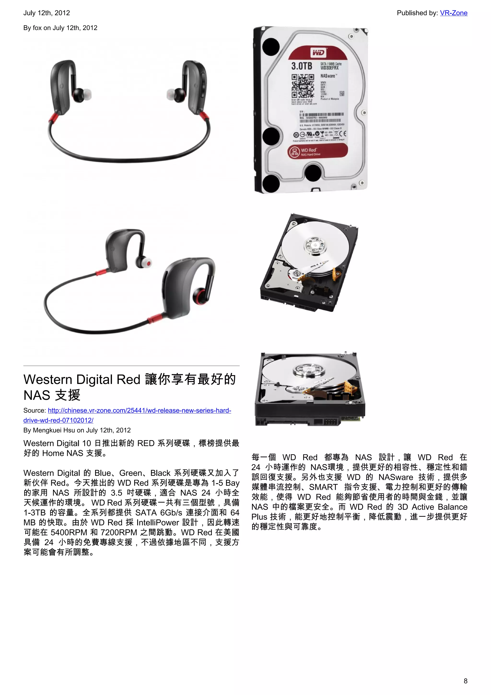 July 12th, 2012                                                                                  Published by: VR-Zone

By fox on July 12th, 2012




Western Digital Red 讓你享有最好的
NAS 支援
Source: http://chinese.vr-zone.com/25441/wd-release-new-series-hard-
drive-wd-red-07102012/
By Mengkuei Hsu on July 12th, 2012

Western Digital 10 日推出新的 RED 系列硬碟，標榜提供最
好的 Home NAS 支援。
                                                                       每一個 WD Red 都專為 NAS 設計，讓 WD Red 在
                                                                       24 小時運作的 NAS環境，提供更好的相容性、穩定性和錯
Western Digital 的 Blue、Green、Black 系列硬碟又加入了
                                                                       誤回復支援。另外也支援 WD 的 NASware 技術，提供多
新伙伴 Red。今天推出的 WD Red 系列硬碟是專為 1-5 Bay
                                                                       媒體串流控制、SMART 指令支援、電力控制和更好的傳輸
的家用 NAS 所設計的 3.5 吋硬碟，適合 NAS 24 小時全
                                                                       效能，使得 WD Red 能夠節省使用者的時間與金錢，並讓
天候運作的環境。 WD Red 系列硬碟一共有三個型號，具備
                                                                       NAS 中的檔案更安全。而 WD Red 的 3D Active Balance
1-3TB 的容量。全系列都提供 SATA 6Gb/s 連接介面和 64
                                                                       Plus 技術，能更好地控制平衡，降低震動，進一步提供更好
MB 的快取。由於 WD Red 採 IntelliPower 設計，因此轉速
                                                                       的穩定性與可靠度。
可能在 5400RPM 和 7200RPM 之間跳動。WD Red 在美國
具備 24 小時的免費專線支援，不過依據地區不同，支援方
案可能會有所調整。




                                                                                                                    8
 