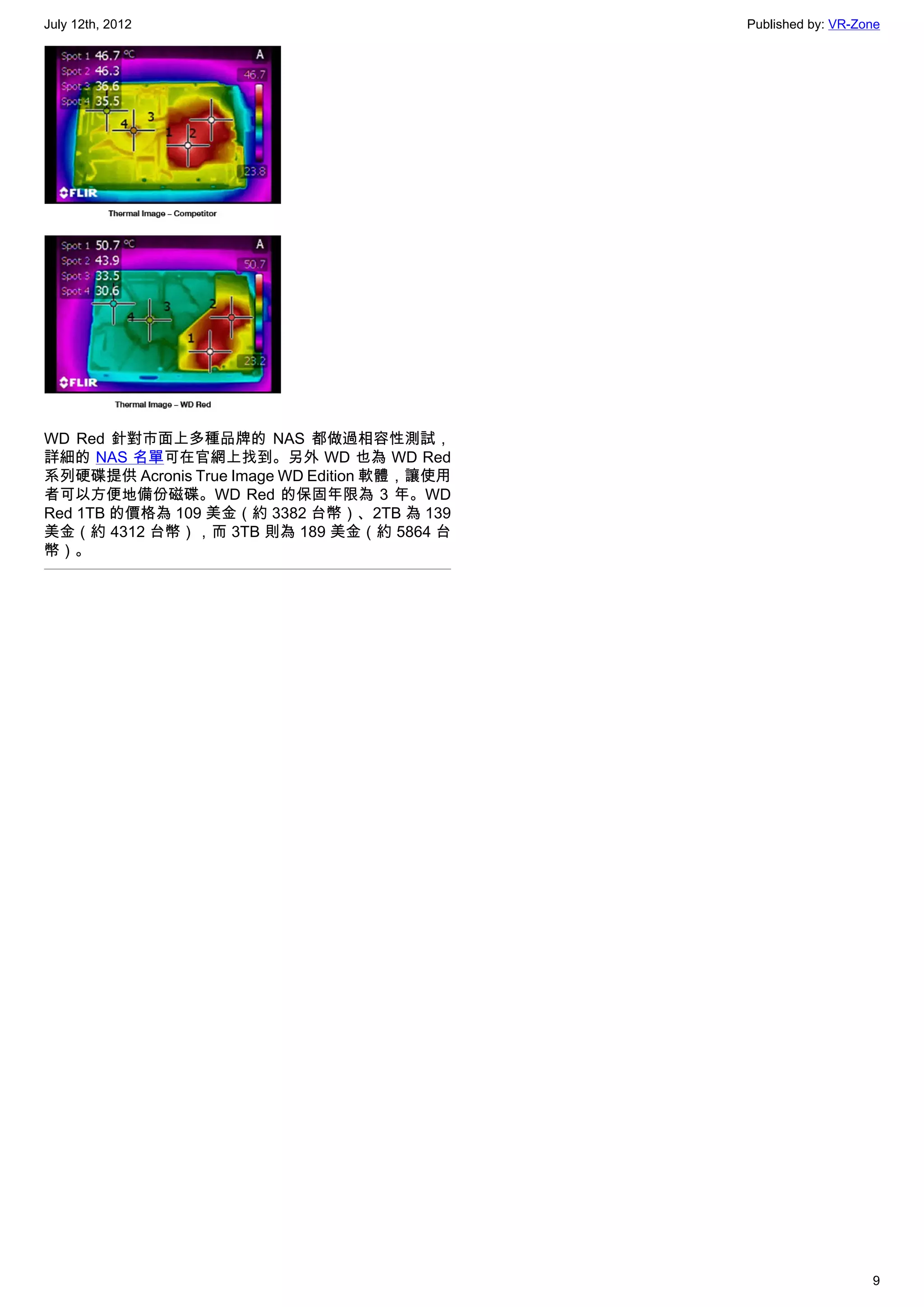 July 12th, 2012                               Published by: VR-Zone




WD Red 針對市面上多種品牌的 NAS 都做過相容性測試，
詳細的 NAS 名單可在官網上找到。另外 WD 也為 WD Red
系列硬碟提供 Acronis True Image WD Edition 軟體，讓使用
者可以方便地備份磁碟。WD Red 的保固年限為 3 年。WD
Red 1TB 的價格為 109 美金（約 3382 台幣）、2TB 為 139
美金（約 4312 台幣），而 3TB 則為 189 美金（約 5864 台
幣）。




                                                                 9
 