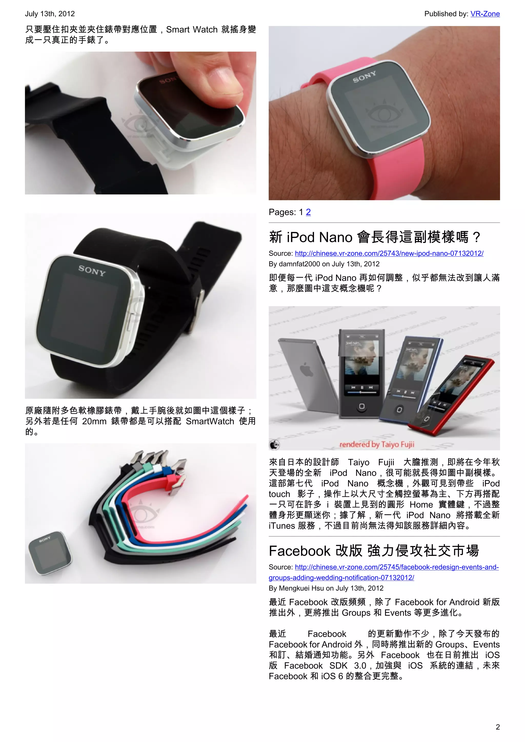 July 13th, 2012                                                                     Published by: VR-Zone

只要壓住扣夾並夾住錶帶對應位置，Smart Watch 就搖身變
成一只真正的手錶了。




                                     Pages: 1 2


                                     新 iPod Nano 會長得這副模樣嗎？
                                     Source: http://chinese.vr-zone.com/25743/new-ipod-nano-07132012/
                                     By damnfat2000 on July 13th, 2012

                                     即便每一代 iPod Nano 再如何調整，似乎都無法改到讓人滿
                                     意，那麼圖中這支概念機呢？




原廠隨附多色軟橡膠錶帶，戴上手腕後就如圖中這個樣子；
另外若是任何 20mm 錶帶都是可以搭配 SmartWatch 使用
的。


                                     來自日本的設計師 Taiyo Fujii 大膽推測，即將在今年秋
                                     天登場的全新 iPod Nano，很可能就長得如圖中副模樣。
                                     這部第七代 iPod Nano 概念機，外觀可見到帶些 iPod
                                     touch 影子，操作上以大尺寸全觸控螢幕為主、下方再搭配
                                     一只可在許多 i 裝置上見到的圓形 Home 實體鍵，不過整
                                     體身形更顯迷你；據了解，新一代 iPod Nano 將搭載全新
                                     iTunes 服務，不過目前尚無法得知該服務詳細內容。


                                     Facebook 改版 強力侵攻社交市場
                                     Source: http://chinese.vr-zone.com/25745/facebook-redesign-events-and-
                                     groups-adding-wedding-notification-07132012/
                                     By Mengkuei Hsu on July 13th, 2012

                                     最近 Facebook 改版頻頻，除了 Facebook for Android 新版
                                     推出外，更將推出 Groups 和 Events 等更多進化。

                                     最近      Facebook       的更新動作不少，除了今天發布的
                                     Facebook for Android 外，同時將推出新的 Groups、Events
                                     和訂、結婚通知功能。另外 Facebook 也在日前推出 iOS
                                     版 Facebook SDK 3.0，加強與 iOS 系統的連結，未來
                                     Facebook 和 iOS 6 的整合更完整。




                                                                                                          2
 