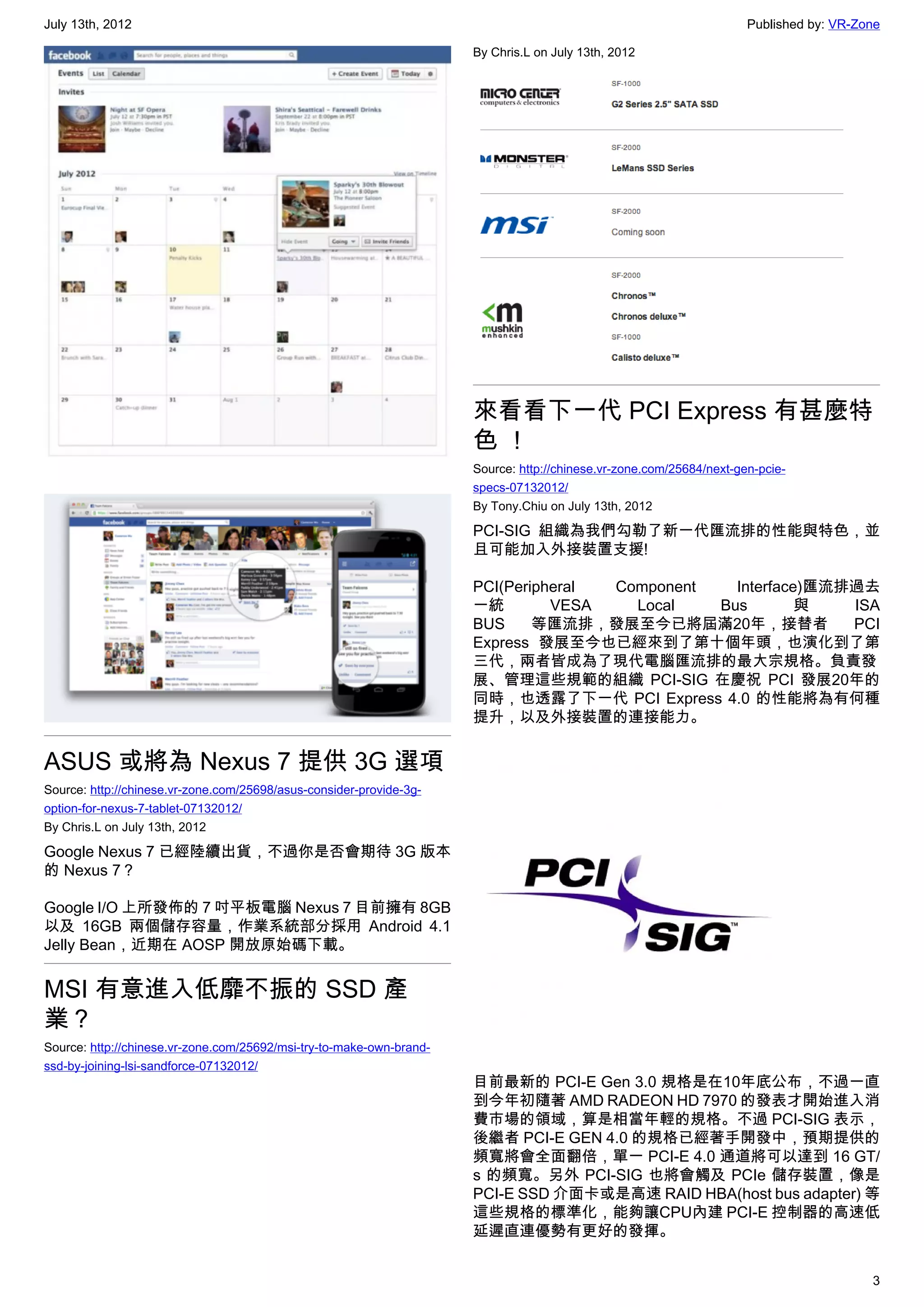 July 13th, 2012                                                                                                       Published by: VR-Zone

                                                                      By Chris.L on July 13th, 2012




                                                                      來看看下一代 PCI Express 有甚麼特
                                                                      色！
                                                                      Source: http://chinese.vr-zone.com/25684/next-gen-pcie-
                                                                      specs-07132012/
                                                                      By Tony.Chiu on July 13th, 2012

                                                                      PCI-SIG 組織為我們勾勒了新一代匯流排的性能與特色，並
                                                                      且可能加入外接裝置支援!

                                                                      PCI(Peripheral Component   Interface)匯流排過去
                                                                      一統        VESA   Local   Bus        與   ISA
                                                                      BUS     等匯流排，發展至今已將屆滿20年，接替者            PCI
                                                                      Express 發展至今也已經來到了第十個年頭，也演化到了第
                                                                      三代，兩者皆成為了現代電腦匯流排的最大宗規格。負責發
                                                                      展、管理這些規範的組織 PCI-SIG 在慶祝 PCI 發展20年的
                                                                      同時，也透露了下一代 PCI Express 4.0 的性能將為有何種
                                                                      提升，以及外接裝置的連接能力。


ASUS 或將為 Nexus 7 提供 3G 選項
Source: http://chinese.vr-zone.com/25698/asus-consider-provide-3g-
option-for-nexus-7-tablet-07132012/
By Chris.L on July 13th, 2012

Google Nexus 7 已經陸續出貨，不過你是否會期待 3G 版本
的 Nexus 7？

Google I/O 上所發佈的 7 吋平板電腦 Nexus 7 目前擁有 8GB
以及 16GB 兩個儲存容量，作業系統部分採用 Android 4.1
Jelly Bean，近期在 AOSP 開放原始碼下載。


MSI 有意進入低靡不振的 SSD 產
業？
Source: http://chinese.vr-zone.com/25692/msi-try-to-make-own-brand-
ssd-by-joining-lsi-sandforce-07132012/
                                                                      目前最新的 PCI-E Gen 3.0 規格是在10年底公布，不過一直
                                                                      到今年初隨著 AMD RADEON HD 7970 的發表才開始進入消
                                                                      費市場的領域，算是相當年輕的規格。不過 PCI-SIG 表示，
                                                                      後繼者 PCI-E GEN 4.0 的規格已經著手開發中，預期提供的
                                                                      頻寬將會全面翻倍，單一 PCI-E 4.0 通道將可以達到 16 GT/
                                                                      s 的頻寬。另外 PCI-SIG 也將會觸及 PCIe 儲存裝置，像是
                                                                      PCI-E SSD 介面卡或是高速 RAID HBA(host bus adapter) 等
                                                                      這些規格的標準化，能夠讓CPU內建 PCI-E 控制器的高速低
                                                                      延遲直連優勢有更好的發揮。


                                                                                                                                         3
 