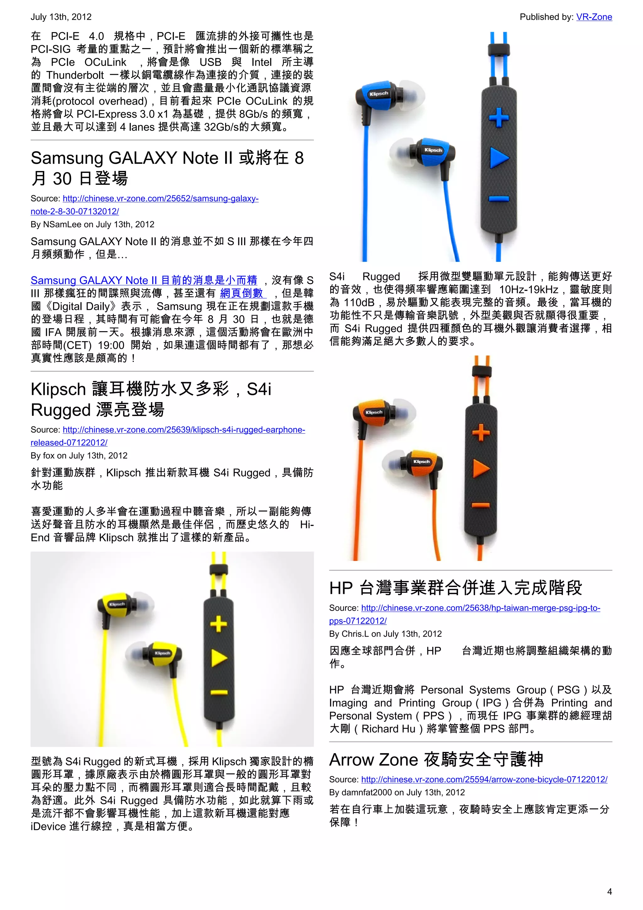 July 13th, 2012                                                                                                        Published by: VR-Zone

在 PCI-E 4.0 規格中，PCI-E 匯流排的外接可攜性也是
PCI-SIG 考量的重點之一，預計將會推出一個新的標準稱之
為  PCIe OCuLink ，將會是像 USB 與 Intel 所主導
的  Thunderbolt 一樣以銅電纜線作為連接的介質，連接的裝
置間會沒有主從端的層次，並且會盡量最小化通訊協議資源
消耗(protocol overhead)，目前看起來  PCIe OCuLink 的規
格將會以 PCI-Express 3.0 x1 為基礎，提供 8Gb/s 的頻寬，
並且最大可以達到 4 lanes 提供高達 32Gb/s的大頻寬。


Samsung GALAXY Note II 或將在 8
月 30 日登場
Source: http://chinese.vr-zone.com/25652/samsung-galaxy-
note-2-8-30-07132012/
By NSamLee on July 13th, 2012

Samsung GALAXY Note II 的消息並不如 S III 那樣在今年四
月頻頻動作，但是…

Samsung GALAXY Note II 目前的消息是小而精 ，沒有像 S                                 S4i   Rugged  採用微型雙驅動單元設計，能夠傳送更好
III 那樣瘋狂的間諜照與流傳，甚至還有 網頁倒數  ，但是韓                                         的音效，也使得頻率響應範圍達到 10Hz-19kHz，靈敏度則
國《Digital Daily》表示， Samsung 現在正在規劃這款手機                                  為 110dB，易於驅動又能表現完整的音頻。最後，當耳機的
的登場日程，其時間有可能會在今年 8 月 30 日，也就是德                                          功能性不只是傳輸音樂訊號，外型美觀與否就顯得很重要，
國 IFA 開展前一天。根據消息來源，這個活動將會在歐洲中                                           而 S4i Rugged 提供四種顏色的耳機外觀讓消費者選擇，相
部時間(CET) 19:00 開始，如果連這個時間都有了，那想必                                        信能夠滿足絕大多數人的要求。
真實性應該是頗高的！


Klipsch 讓耳機防水又多彩，S4i
Rugged 漂亮登場
Source: http://chinese.vr-zone.com/25639/klipsch-s4i-rugged-earphone-
released-07122012/
By fox on July 13th, 2012

針對運動族群，Klipsch 推出新款耳機 S4i Rugged，具備防
水功能

喜愛運動的人多半會在運動過程中聽音樂，所以一副能夠傳
送好聲音且防水的耳機顯然是最佳伴侶，而歷史悠久的 Hi-
End 音響品牌 Klipsch 就推出了這樣的新產品。



                                                                        HP 台灣事業群合併進入完成階段
                                                                        Source: http://chinese.vr-zone.com/25638/hp-taiwan-merge-psg-ipg-to-
                                                                        pps-07122012/
                                                                        By Chris.L on July 13th, 2012

                                                                        因應全球部門合併，HP                      台灣近期也將調整組織架構的動
                                                                        作。

                                                                        HP 台灣近期會將 Personal Systems Group（PSG）以及
                                                                        Imaging and Printing Group（IPG）合併為 Printing and
                                                                        Personal System（PPS），而現任 IPG 事業群的總經理胡
                                                                        大剛（Richard Hu）將掌管整個 PPS 部門。


型號為 S4i Rugged 的新式耳機，採用 Klipsch 獨家設計的橢                                  Arrow Zone 夜騎安全守護神
圓形耳罩，據原廠表示由於橢圓形耳罩與一般的圓形耳罩對                                              Source: http://chinese.vr-zone.com/25594/arrow-zone-bicycle-07122012/
耳朵的壓力點不同，而橢圓形耳罩則適合長時間配戴，且較                                              By damnfat2000 on July 13th, 2012
為舒適。此外 S4i Rugged 具備防水功能，如此就算下雨或
是流汗都不會影響耳機性能，加上這款新耳機還能對應                                                若在自行車上加裝這玩意，夜騎時安全上應該肯定更添一分
iDevice 進行線控，真是相當方便。                                                    保障！




                                                                                                                                               4
 