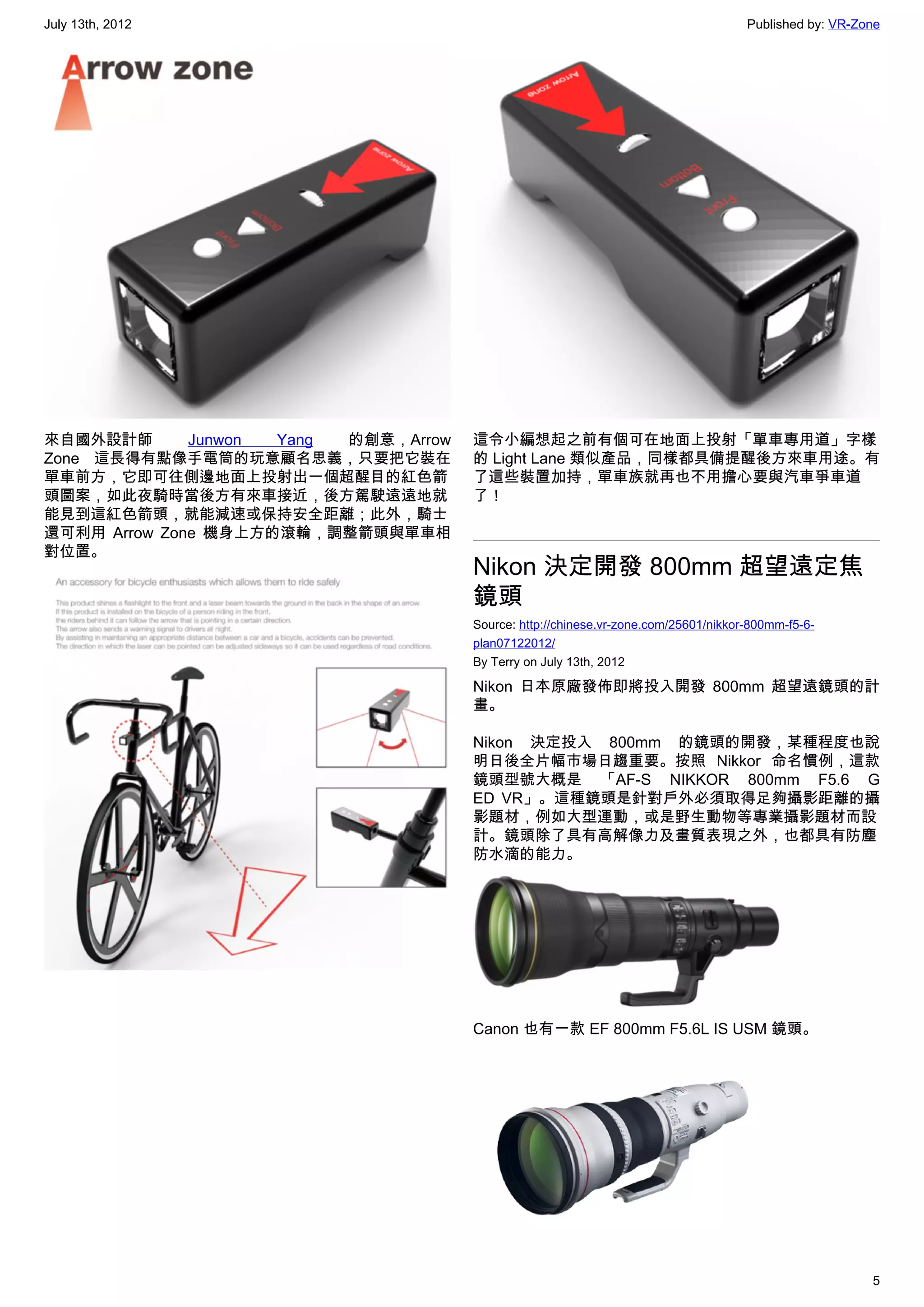 July 13th, 2012                                                                       Published by: VR-Zone




來自國外設計師       Junwon Yang  的創意，Arrow   這令小編想起之前有個可在地面上投射「單車專用道」字樣
Zone 這長得有點像手電筒的玩意顧名思義，只要把它裝在           的 Light Lane 類似產品，同樣都具備提醒後方來車用途。有
單車前方，它即可往側邊地面上投射出一個超醒目的紅色箭             了這些裝置加持，單車族就再也不用擔心要與汽車爭車道
頭圖案，如此夜騎時當後方有來車接近，後方駕駛遠遠地就             了！
能見到這紅色箭頭，就能減速或保持安全距離；此外，騎士
還可利用 Arrow Zone 機身上方的滾輪，調整箭頭與單車相
對位置。
                                       Nikon 決定開發 800mm 超望遠定焦
                                       鏡頭
                                       Source: http://chinese.vr-zone.com/25601/nikkor-800mm-f5-6-
                                       plan07122012/
                                       By Terry on July 13th, 2012

                                       Nikon 日本原廠發佈即將投入開發 800mm 超望遠鏡頭的計
                                       畫。

                                       Nikon 決定投入 800mm 的鏡頭的開發，某種程度也說
                                       明日後全片幅市場日趨重要。按照 Nikkor 命名慣例，這款
                                       鏡頭型號大概是 「AF-S NIKKOR 800mm F5.6 G
                                       ED VR」。這種鏡頭是針對戶外必須取得足夠攝影距離的攝
                                       影題材，例如大型運動，或是野生動物等專業攝影題材而設
                                       計。鏡頭除了具有高解像力及畫質表現之外，也都具有防塵
                                       防水滴的能力。




                                       Canon 也有一款 EF 800mm F5.6L IS USM 鏡頭。




                                                                                                         5
 