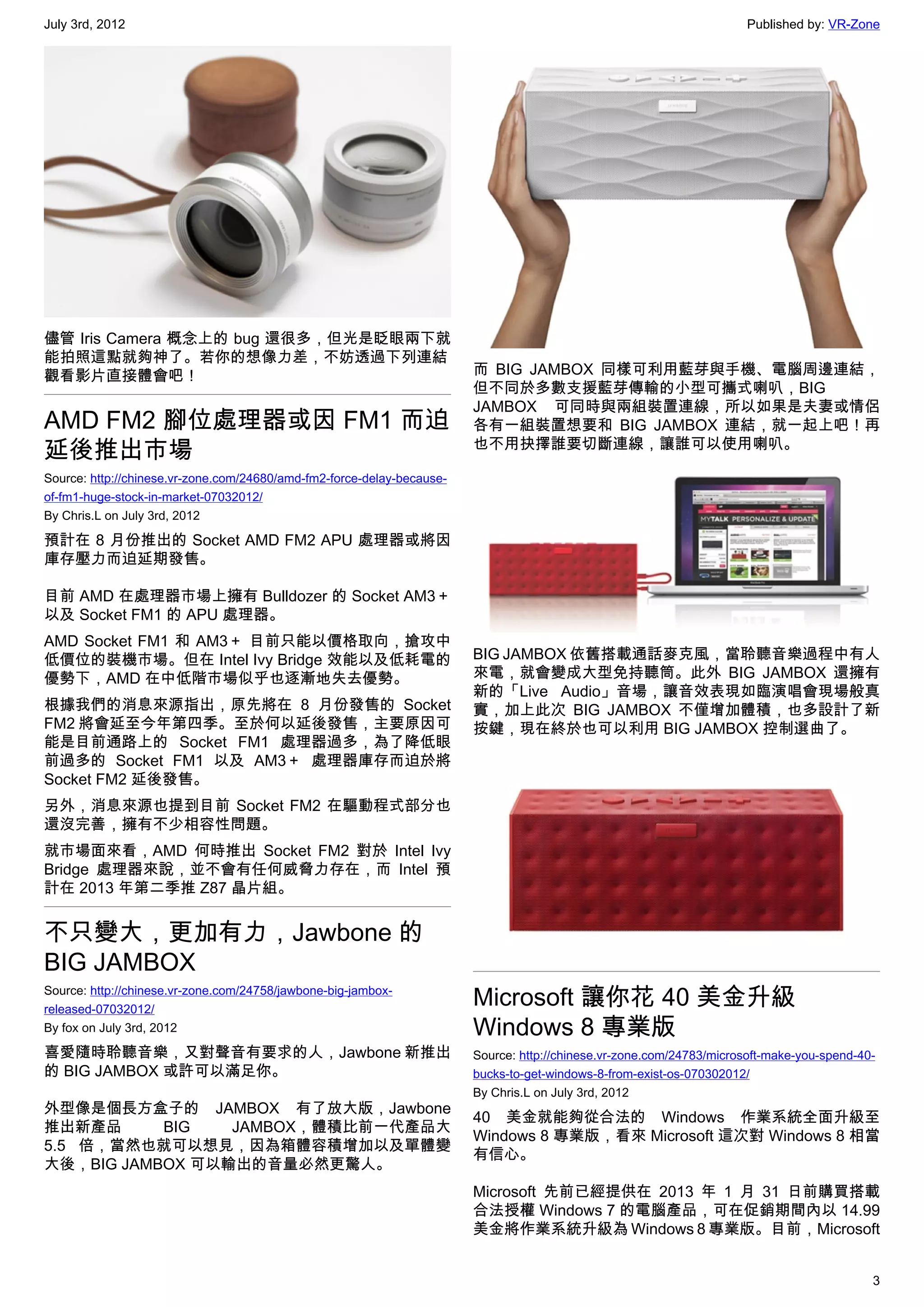 July 3rd, 2012                                                                                                         Published by: VR-Zone




儘管 Iris Camera 概念上的 bug 還很多，但光是眨眼兩下就
能拍照這點就夠神了。若你的想像力差，不妨透過下列連結
觀看影片直接體會吧！                                                              而 BIG JAMBOX 同樣可利用藍芽與手機、電腦周邊連結，
                                                                        但不同於多數支援藍芽傳輸的小型可攜式喇叭，BIG
                                                                        JAMBOX 可同時與兩組裝置連線，所以如果是夫妻或情侶
AMD FM2 腳位處理器或因 FM1 而迫                                                  各有一組裝置想要和 BIG JAMBOX 連結，就一起上吧！再
延後推出市場                                                                  也不用抉擇誰要切斷連線，讓誰可以使用喇叭。

Source: http://chinese.vr-zone.com/24680/amd-fm2-force-delay-because-
of-fm1-huge-stock-in-market-07032012/
By Chris.L on July 3rd, 2012

預計在 8 月份推出的 Socket AMD FM2 APU 處理器或將因
庫存壓力而迫延期發售。

目前 AMD 在處理器市場上擁有 Bulldozer 的 Socket AM3＋
以及 Socket FM1 的 APU 處理器。
AMD Socket FM1 和 AM3＋ 目前只能以價格取向，搶攻中
低價位的裝機市場。但在 Intel Ivy Bridge 效能以及低耗電的                                   BIG JAMBOX 依舊搭載通話麥克風，當聆聽音樂過程中有人
優勢下，AMD 在中低階市場似乎也逐漸地失去優勢。                                               來電，就會變成大型免持聽筒。此外 BIG JAMBOX 還擁有
                                                                        新的「Live Audio」音場，讓音效表現如臨演唱會現場般真
根據我們的消息來源指出，原先將在 8 月份發售的 Socket                                         實，加上此次 BIG JAMBOX 不僅增加體積，也多設計了新
FM2 將會延至今年第四季。至於何以延後發售，主要原因可                                            按鍵，現在終於也可以利用 BIG JAMBOX 控制選曲了。
能是目前通路上的 Socket FM1 處理器過多，為了降低眼
前過多的 Socket FM1 以及 AM3＋ 處理器庫存而迫於將
Socket FM2 延後發售。
另外，消息來源也提到目前 Socket FM2 在驅動程式部分也
還沒完善，擁有不少相容性問題。
就市場面來看，AMD 何時推出 Socket FM2 對於 Intel Ivy
Bridge 處理器來說，並不會有任何威脅力存在，而 Intel 預
計在 2013 年第二季推 Z87 晶片組。


不只變大，更加有力，Jawbone 的
BIG JAMBOX
Source: http://chinese.vr-zone.com/24758/jawbone-big-jambox-
released-07032012/
                                                                        Microsoft 讓你花 40 美金升級
By fox on July 3rd, 2012                                                Windows 8 專業版
喜愛隨時聆聽音樂，又對聲音有要求的人，Jawbone 新推出                                          Source: http://chinese.vr-zone.com/24783/microsoft-make-you-spend-40-
的 BIG JAMBOX 或許可以滿足你。                                                   bucks-to-get-windows-8-from-exist-os-070302012/
                                                                        By Chris.L on July 3rd, 2012
外型像是個長方盒子的 JAMBOX 有了放大版，Jawbone
                                                                        40 美金就能夠從合法的 Windows 作業系統全面升級至
推出新產品      BIG   JAMBOX，體積比前一代產品大
                                                                        Windows 8 專業版，看來 Microsoft 這次對 Windows 8 相當
5.5 倍，當然也就可以想見，因為箱體容積增加以及單體變
                                                                        有信心。
大後，BIG JAMBOX 可以輸出的音量必然更驚人。
                                                                        Microsoft 先前已經提供在 2013 年 1 月 31 日前購買搭載
                                                                        合法授權 Windows 7 的電腦產品，可在促銷期間內以 14.99
                                                                        美金將作業系統升級為 Windows 8 專業版。目前，Microsoft


                                                                                                                                            3
 