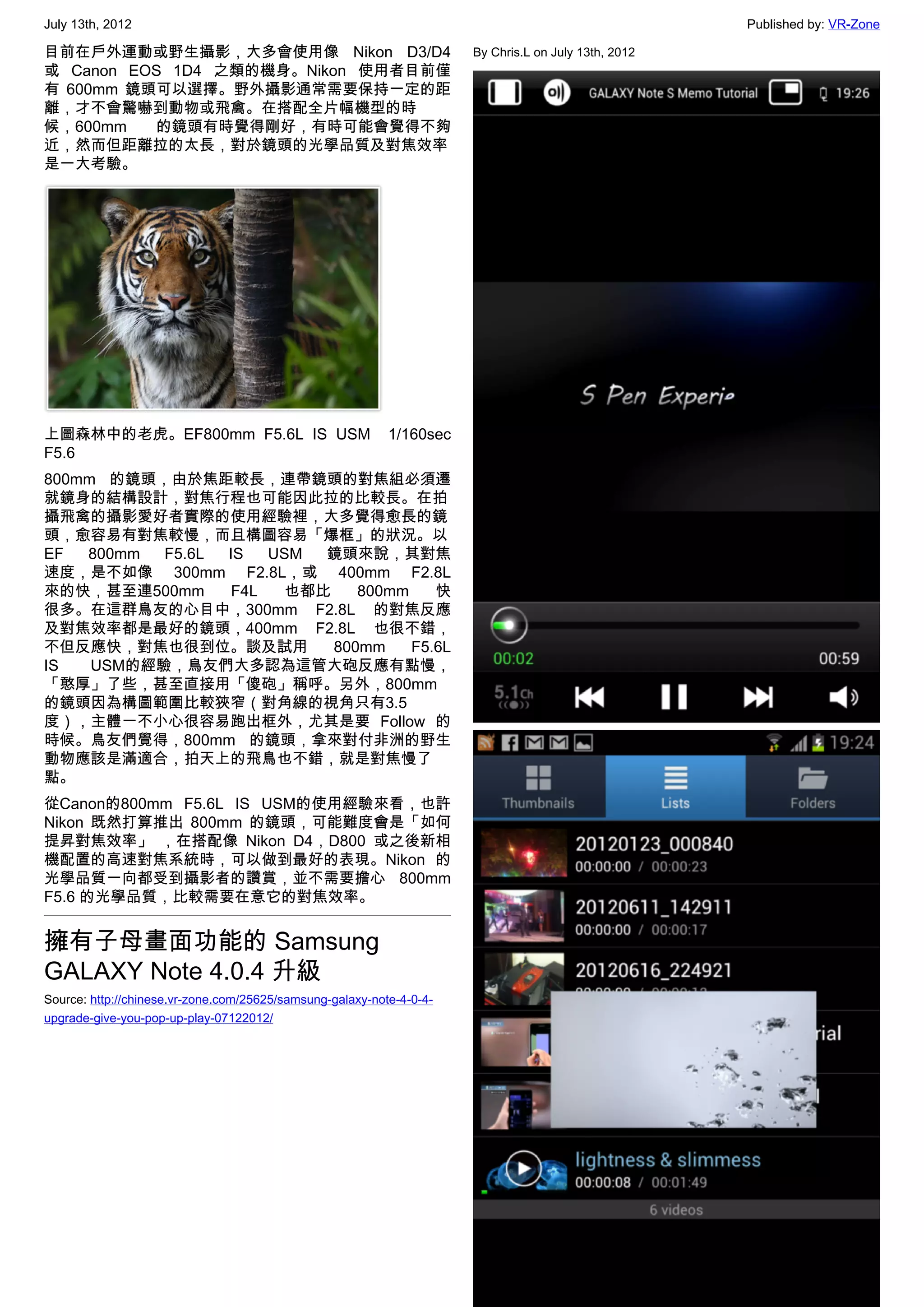July 13th, 2012                                                                                       Published by: VR-Zone

目前在戶外運動或野生攝影，大多會使用像 Nikon D3/D4                                       By Chris.L on July 13th, 2012
或 Canon EOS 1D4 之類的機身。Nikon 使用者目前僅
有 600mm 鏡頭可以選擇。野外攝影通常需要保持一定的距
離，才不會驚嚇到動物或飛禽。在搭配全片幅機型的時
候，600mm   的鏡頭有時覺得剛好，有時可能會覺得不夠
近，然而但距離拉的太長，對於鏡頭的光學品質及對焦效率
是一大考驗。




上圖森林中的老虎。EF800mm F5.6L IS USM    1/160sec
F5.6
800mm 的鏡頭，由於焦距較長，連帶鏡頭的對焦組必須遷
就鏡身的結構設計，對焦行程也可能因此拉的比較長。在拍
攝飛禽的攝影愛好者實際的使用經驗裡，大多覺得愈長的鏡
頭，愈容易有對焦較慢，而且構圖容易「爆框」的狀況。以
EF  800mm  F5.6L IS   USM 鏡頭來說，其對焦
速度，是不如像 300mm F2.8L，或 400mm F2.8L
來的快，甚至連500mm      F4L  也都比    800mm    快
很多。在這群鳥友的心目中，300mm F2.8L 的對焦反應
及對焦效率都是最好的鏡頭，400mm F2.8L 也很不錯，
不但反應快，對焦也很到位。談及試用          800mm    F5.6L
IS   USM的經驗，鳥友們大多認為這管大砲反應有點慢，
「憨厚」了些，甚至直接用「傻砲」稱呼。另外，800mm
的鏡頭因為構圖範圍比較狹窄（對角線的視角只有3.5
度），主體一不小心很容易跑出框外，尤其是要 Follow 的
時候。鳥友們覺得，800mm 的鏡頭，拿來對付非洲的野生
動物應該是滿適合，拍天上的飛鳥也不錯，就是對焦慢了
點。
從Canon的800mm F5.6L IS USM的使用經驗來看，也許
Nikon 既然打算推出 800mm 的鏡頭，可能難度會是「如何
提昇對焦效率」 ，在搭配像 Nikon D4，D800 或之後新相
機配置的高速對焦系統時，可以做到最好的表現。Nikon 的
光學品質一向都受到攝影者的讚賞，並不需要擔心 800mm
F5.6 的光學品質，比較需要在意它的對焦效率。


擁有子母畫面功能的 Samsung
GALAXY Note 4.0.4 升級
Source: http://chinese.vr-zone.com/25625/samsung-galaxy-note-4-0-4-
upgrade-give-you-pop-up-play-07122012/




                                                                                                                         6
 