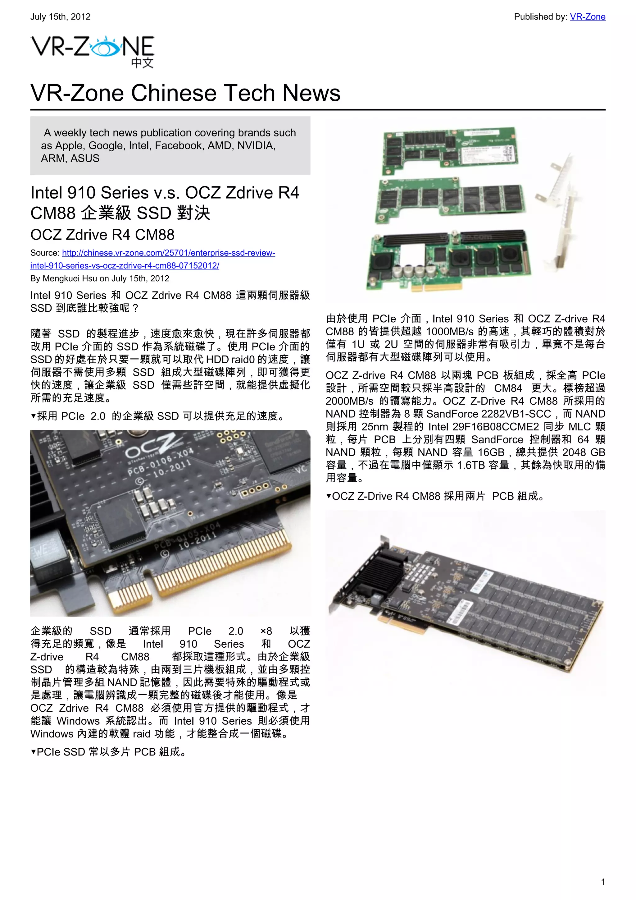 July 15th, 2012                                                                                 Published by: VR-Zone




VR-Zone Chinese Tech News
   A weekly tech news publication covering brands such
  as Apple, Google, Intel, Facebook, AMD, NVIDIA,
  ARM, ASUS


Intel 910 Series v.s. OCZ Zdrive R4
CM88 企業級 SSD 對決
OCZ Zdrive R4 CM88
Source: http://chinese.vr-zone.com/25701/enterprise-ssd-review-
intel-910-series-vs-ocz-zdrive-r4-cm88-07152012/
By Mengkuei Hsu on July 15th, 2012

Intel 910 Series 和 OCZ Zdrive R4 CM88 這兩顆伺服器級
SSD 到底誰比較強呢？
                                                                  由於使用 PCIe 介面，Intel 910 Series 和 OCZ Z-drive R4
隨著 SSD 的製程進步，速度愈來愈快，現在許多伺服器都                                      CM88 的皆提供超越 1000MB/s 的高速，其輕巧的體積對於
改用 PCIe 介面的 SSD 作為系統磁碟了。使用 PCIe 介面的                               僅有 1U 或 2U 空間的伺服器非常有吸引力，畢竟不是每台
SSD 的好處在於只要一顆就可以取代 HDD raid0 的速度，讓                                伺服器都有大型磁碟陣列可以使用。
伺服器不需使用多顆 SSD 組成大型磁碟陣列，即可獲得更                                      OCZ Z-drive R4 CM88 以兩塊 PCB 板組成，採全高 PCIe
快的速度，讓企業級 SSD 僅需些許空間，就能提供虛擬化                                      設計，所需空間較只採半高設計的 CM84 更大。標榜超過
所需的充足速度。                                                          2000MB/s 的讀寫能力。OCZ Z-Drive R4 CM88 所採用的
▼採用 PCIe  2.0  的企業級 SSD 可以提供充足的速度。                                NAND 控制器為 8 顆 SandForce 2282VB1-SCC，而 NAND
                                                                  則採用 25nm 製程的 Intel 29F16B08CCME2 同步 MLC 顆
                                                                  粒，每片 PCB 上分別有四顆 SandForce 控制器和 64 顆
                                                                  NAND 顆粒，每顆 NAND 容量 16GB，總共提供 2048 GB
                                                                  容量，不過在電腦中僅顯示 1.6TB 容量，其餘為快取用的備
                                                                  用容量。
                                                                  ▼OCZ Z-Drive R4 CM88 採用兩片  PCB 組成。




企業級的      SSD   通常採用      PCIe   2.0  ×8 以獲
得充足的頻寬，像是         Intel  910   Series 和  OCZ
Z-drive  R4    CM88     都採取這種形式。由於企業級
SSD 的構造較為特殊，由兩到三片機板組成，並由多顆控
制晶片管理多組 NAND 記憶體，因此需要特殊的驅動程式或
是處理，讓電腦辨識成一顆完整的磁碟後才能使用。像是
OCZ Zdrive R4 CM88 必須使用官方提供的驅動程式，才
能讓 Windows 系統認出。而 Intel 910 Series 則必須使用
Windows 內建的軟體 raid 功能，才能整合成一個磁碟。
▼PCIe SSD 常以多片 PCB 組成。




                                                                                                                   1
 