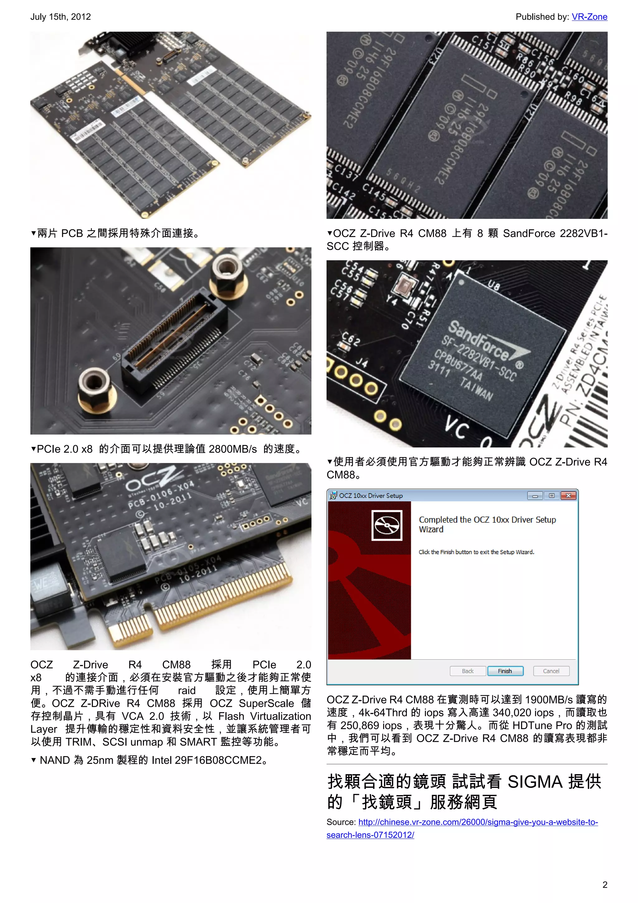 July 15th, 2012                                                                              Published by: VR-Zone




▼兩片 PCB 之間採用特殊介面連接。                          ▼OCZ Z-Drive R4 CM88 上有 8 顆  SandForce 2282VB1-
                                             SCC 控制器。




▼PCIe 2.0 x8  的介面可以提供理論值 2800MB/s  的速度。
                                             ▼使用者必須使用官方驅動才能夠正常辨識 OCZ Z-Drive R4
                                             CM88。




OCZ    Z-Drive R4  CM88   採用   PCIe    2.0
x8    的連接介面，必須在安裝官方驅動之後才能夠正常使
用，不過不需手動進行任何         raid  設定，使用上簡單方
便。OCZ Z-DRive R4 CM88 採用 OCZ SuperScale 儲    OCZ Z-Drive R4 CM88 在實測時可以達到 1900MB/s 讀寫的
存控制晶片，具有 VCA 2.0 技術，以 Flash Virtualization   速度，4k-64Thrd 的 iops 寫入高達 340,020 iops，而讀取也
Layer 提升傳輸的穩定性和資料安全性，並讓系統管理者可                有 250,869 iops，表現十分驚人。而從 HDTune Pro 的測試
以使用 TRIM、SCSI unmap 和 SMART 監控等功能。           中，我們可以看到 OCZ Z-Drive R4 CM88 的讀寫表現都非
                                             常穩定而平均。
▼ NAND 為 25nm 製程的 Intel 29F16B08CCME2。

                                             找顆合適的鏡頭 試試看 SIGMA 提供
                                             的「找鏡頭」服務網頁
                                             Source: http://chinese.vr-zone.com/26000/sigma-give-you-a-website-to-
                                             search-lens-07152012/




                                                                                                                     2
 