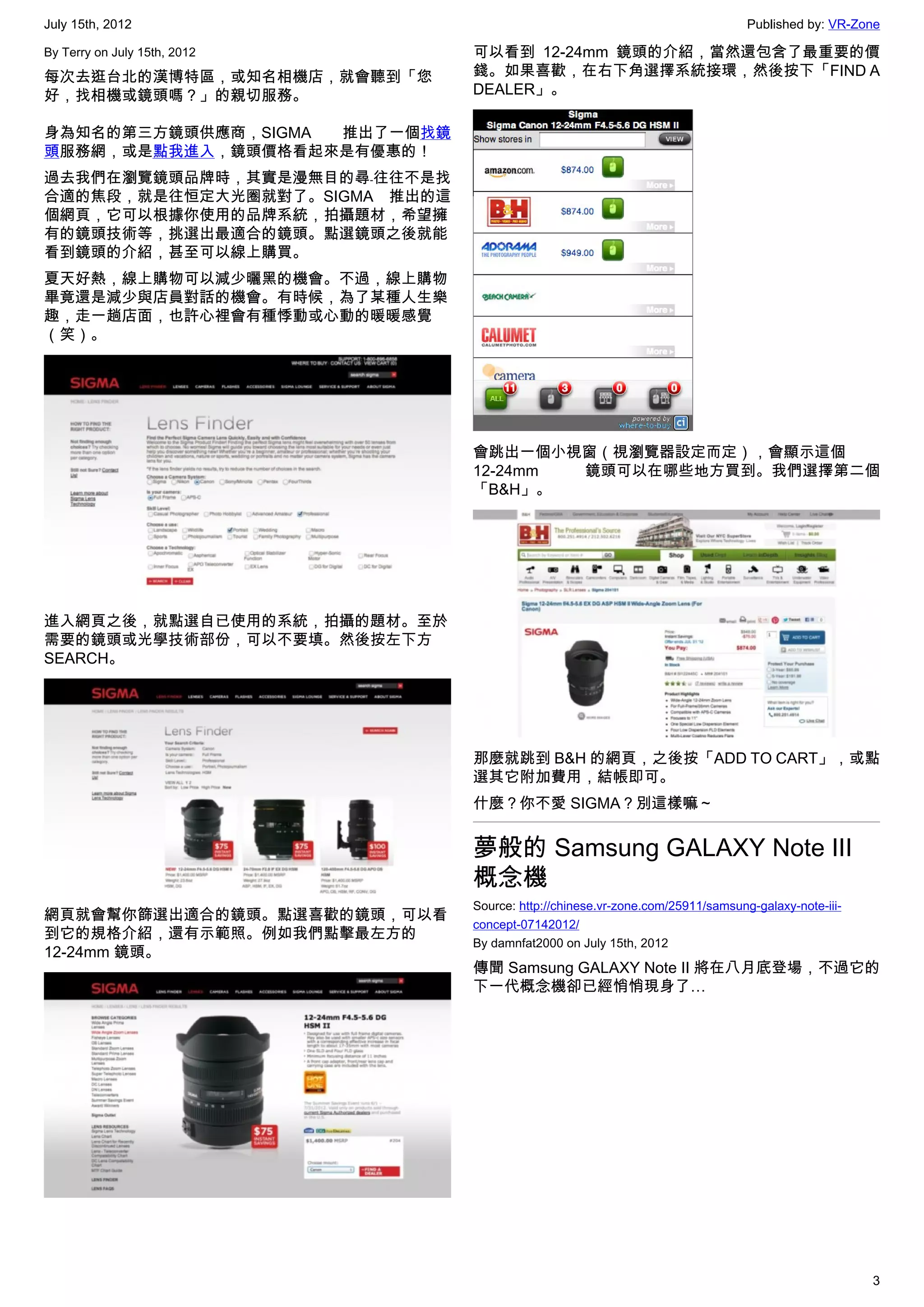 July 15th, 2012                                                                Published by: VR-Zone

By Terry on July 15th, 2012    可以看到 12-24mm 鏡頭的介紹，當然還包含了最重要的價
每次去逛台北的漢博特區，或知名相機店，就會聽到「您      錢。如果喜歡，在右下角選擇系統接環，然後按下「FIND A
好，找相機或鏡頭嗎？」的親切服務。              DEALER」。

身為知名的第三方鏡頭供應商，SIGMA 推出了一個找鏡
頭服務網，或是點我進入，鏡頭價格看起來是有優惠的！
過去我們在瀏覽鏡頭品牌時，其實是漫無目的尋﹣往往不是找
合適的焦段，就是往恒定大光圈就對了。SIGMA 推出的這
個網頁，它可以根據你使用的品牌系統，拍攝題材，希望擁
有的鏡頭技術等，挑選出最適合的鏡頭。點選鏡頭之後就能
看到鏡頭的介紹，甚至可以線上購買。
夏天好熱，線上購物可以減少曬黑的機會。不過，線上購物
畢竟還是減少與店員對話的機會。有時候，為了某種人生樂
趣，走一趟店面，也許心裡會有種悸動或心動的暖暖感覺
（笑）。




                               會跳出一個小視窗（視瀏覽器設定而定），會顯示這個
                               12-24mm 鏡頭可以在哪些地方買到。我們選擇第二個
                               「B&H」。




進入網頁之後，就點選自已使用的系統，拍攝的題材。至於
需要的鏡頭或光學技術部份，可以不要填。然後按左下方
SEARCH。




                               那麼就跳到 B&H 的網頁，之後按「ADD TO CART」，或點
                               選其它附加費用，結帳即可。
                               什麼？你不愛 SIGMA？別這樣嘛～


                               夢般的 Samsung GALAXY Note III
                               概念機
                               Source: http://chinese.vr-zone.com/25911/samsung-galaxy-note-iii-
網頁就會幫你篩選出適合的鏡頭。點選喜歡的鏡頭，可以看
                               concept-07142012/
到它的規格介紹，還有示範照。例如我們點擊最左方的
                               By damnfat2000 on July 15th, 2012
12-24mm 鏡頭。
                               傳聞 Samsung GALAXY Note II 將在八月底登場，不過它的
                               下一代概念機卻已經悄悄現身了…




                                                                                                   3
 