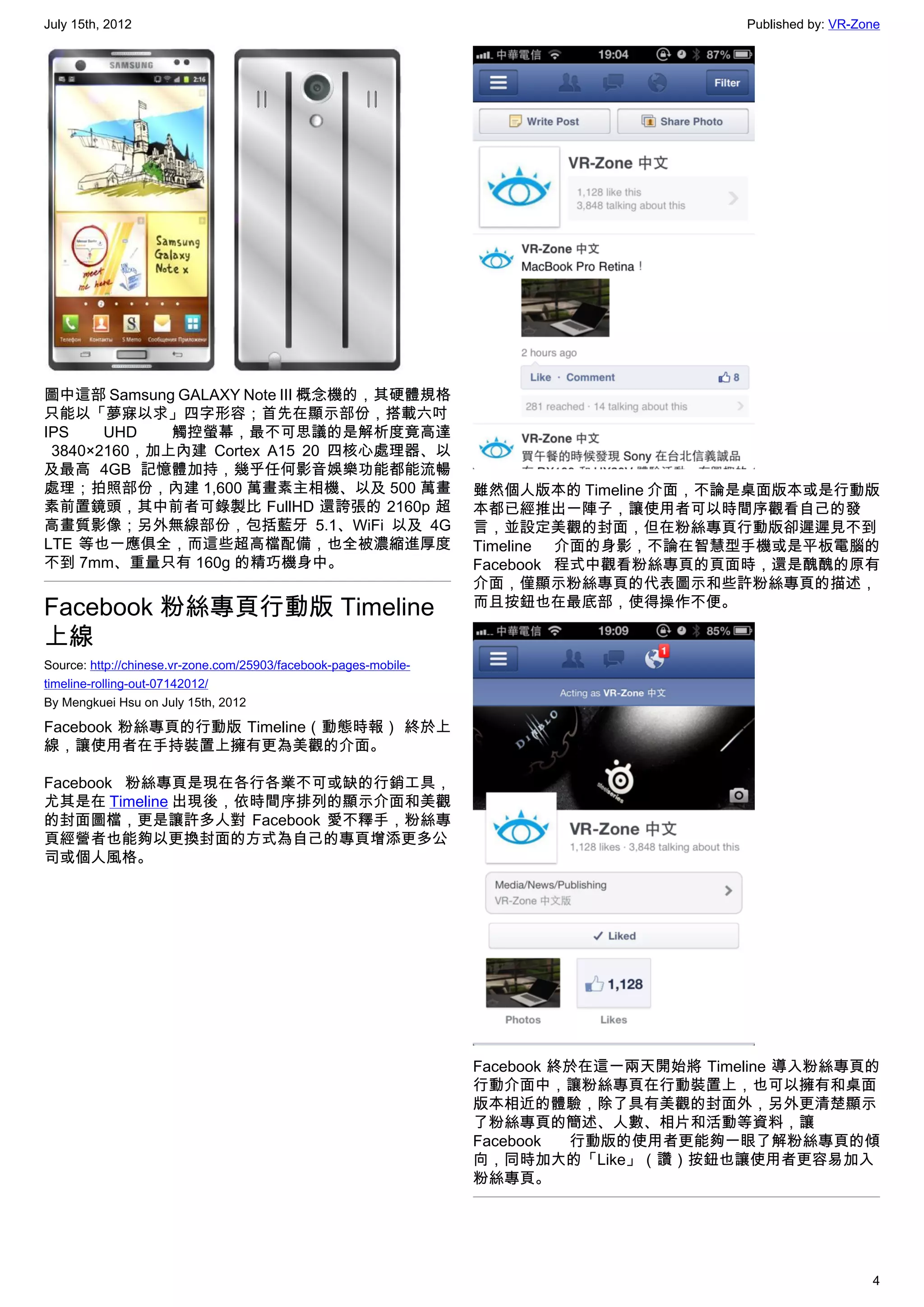 July 15th, 2012                                                                           Published by: VR-Zone




圖中這部 Samsung GALAXY Note III 概念機的，其硬體規格
只能以「夢寐以求」四字形容；首先在顯示部份，搭載六吋
IPS     UHD   觸控螢幕，最不可思議的是解析度竟高達
  3840×2160，加上內建 Cortex A15 20 四核心處理器、以
及最高 4GB 記憶體加持，幾乎任何影音娛樂功能都能流暢
處理；拍照部份，內建 1,600 萬畫素主相機、以及 500 萬畫                                 雖然個人版本的 Timeline 介面，不論是桌面版本或是行動版
素前置鏡頭，其中前者可錄製比 FullHD 還誇張的 2160p 超                                本都已經推出一陣子，讓使用者可以時間序觀看自己的發
高畫質影像；另外無線部份，包括藍牙 5.1、WiFi 以及 4G                                  言，並設定美觀的封面，但在粉絲專頁行動版卻遲遲見不到
LTE 等也一應俱全，而這些超高檔配備，也全被濃縮進厚度                                      Timeline 介面的身影，不論在智慧型手機或是平板電腦的
不到 7mm、重量只有 160g 的精巧機身中。                                          Facebook 程式中觀看粉絲專頁的頁面時，還是醜醜的原有
                                                                  介面，僅顯示粉絲專頁的代表圖示和些許粉絲專頁的描述，
Facebook 粉絲專頁行動版 Timeline                                         而且按鈕也在最底部，使得操作不便。

上線
Source: http://chinese.vr-zone.com/25903/facebook-pages-mobile-
timeline-rolling-out-07142012/
By Mengkuei Hsu on July 15th, 2012

Facebook 粉絲專頁的行動版 Timeline（動態時報） 終於上
線，讓使用者在手持裝置上擁有更為美觀的介面。

Facebook 粉絲專頁是現在各行各業不可或缺的行銷工具，
尤其是在 Timeline 出現後，依時間序排列的顯示介面和美觀
的封面圖檔，更是讓許多人對 Facebook 愛不釋手，粉絲專
頁經營者也能夠以更換封面的方式為自己的專頁增添更多公
司或個人風格。




                                                                  Facebook 終於在這一兩天開始將 Timeline 導入粉絲專頁的
                                                                  行動介面中，讓粉絲專頁在行動裝置上，也可以擁有和桌面
                                                                  版本相近的體驗，除了具有美觀的封面外，另外更清楚顯示
                                                                  了粉絲專頁的簡述、人數、相片和活動等資料，讓
                                                                  Facebook  行動版的使用者更能夠一眼了解粉絲專頁的傾
                                                                  向，同時加大的「Like」（讚）按鈕也讓使用者更容易加入
                                                                  粉絲專頁。




                                                                                                             4
 