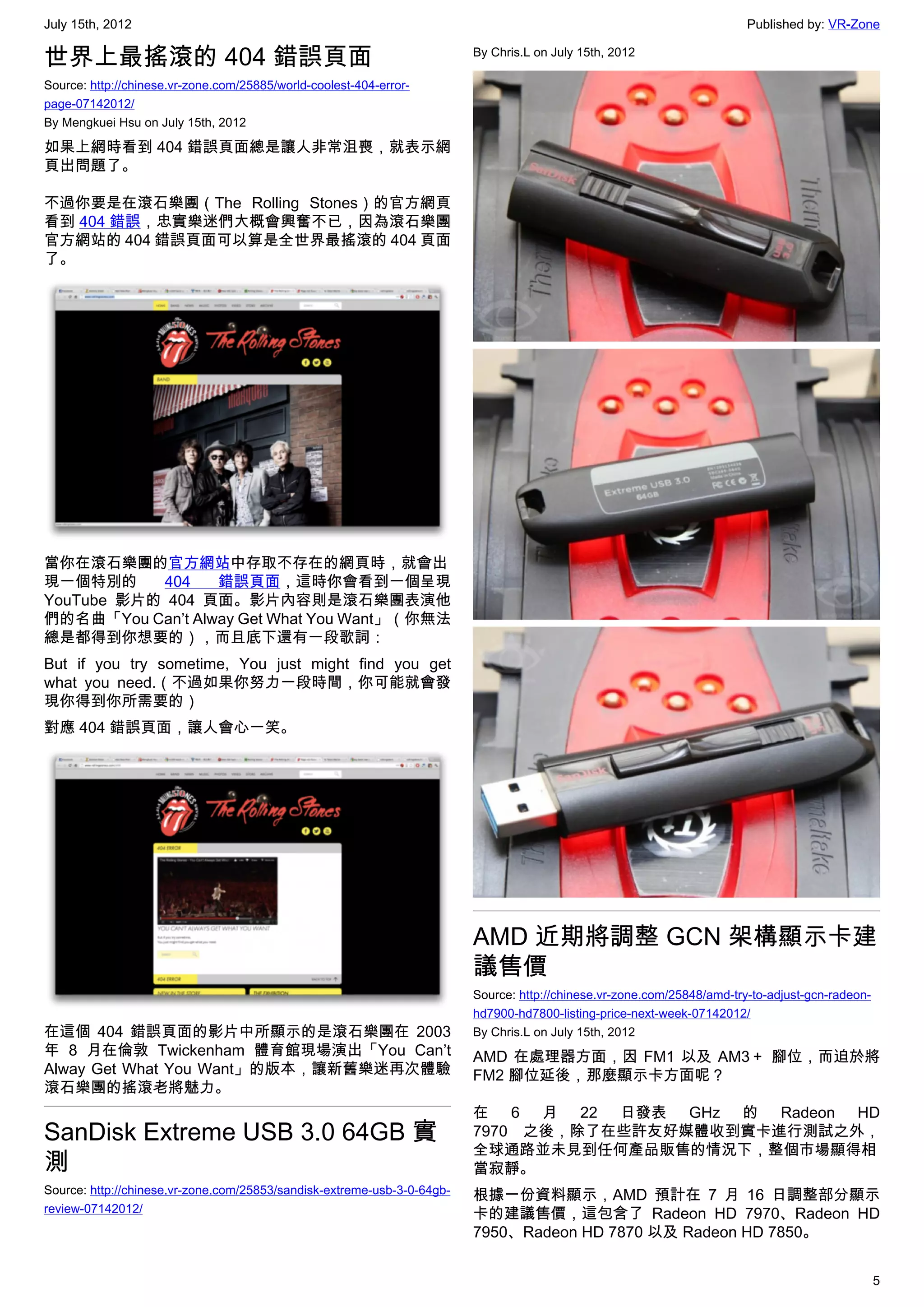 July 15th, 2012                                                                                                          Published by: VR-Zone

世界上最搖滾的 404 錯誤頁面                                                         By Chris.L on July 15th, 2012

Source: http://chinese.vr-zone.com/25885/world-coolest-404-error-
page-07142012/
By Mengkuei Hsu on July 15th, 2012

如果上網時看到 404 錯誤頁面總是讓人非常沮喪，就表示網
頁出問題了。

不過你要是在滾石樂團（The Rolling Stones）的官方網頁
看到 404 錯誤，忠實樂迷們大概會興奮不已，因為滾石樂團
官方網站的 404 錯誤頁面可以算是全世界最搖滾的 404 頁面
了。




當你在滾石樂團的官方網站中存取不存在的網頁時，就會出
現一個特別的     404    錯誤頁面，這時你會看到一個呈現
YouTube 影片的 404 頁面。影片內容則是滾石樂團表演他
們的名曲「You Can’t Alway Get What You Want」（你無法
總是都得到你想要的），而且底下還有一段歌詞：
But if you try sometime, You just might find you get
what you need.（不過如果你努力一段時間，你可能就會發
現你得到你所需要的）
對應 404 錯誤頁面，讓人會心一笑。




                                                                         AMD 近期將調整 GCN 架構顯示卡建
                                                                         議售價
                                                                         Source: http://chinese.vr-zone.com/25848/amd-try-to-adjust-gcn-radeon-
                                                                         hd7900-hd7800-listing-price-next-week-07142012/
在這個 404 錯誤頁面的影片中所顯示的是滾石樂團在 2003                                          By Chris.L on July 15th, 2012
年 8 月在倫敦 Twickenham 體育館現場演出「You Can’t                                    AMD 在處理器方面，因 FM1 以及 AM3＋ 腳位，而迫於將
Alway Get What You Want」的版本，讓新舊樂迷再次體驗                                    FM2 腳位延後，那麼顯示卡方面呢？
滾石樂團的搖滾老將魅力。
                                                                         在 6 月 22 日發表 GHz 的 Radeon HD
SanDisk Extreme USB 3.0 64GB 實                                           7970 之後，除了在些許友好媒體收到實卡進行測試之外，
                                                                         全球通路並未見到任何產品販售的情況下，整個市場顯得相
測                                                                        當寂靜。
Source: http://chinese.vr-zone.com/25853/sandisk-extreme-usb-3-0-64gb-   根據一份資料顯示，AMD 預計在 7 月 16 日調整部分顯示
review-07142012/                                                         卡的建議售價，這包含了 Radeon HD 7970、Radeon HD
                                                                         7950、Radeon HD 7870 以及 Radeon HD 7850。


                                                                                                                                                  5
 